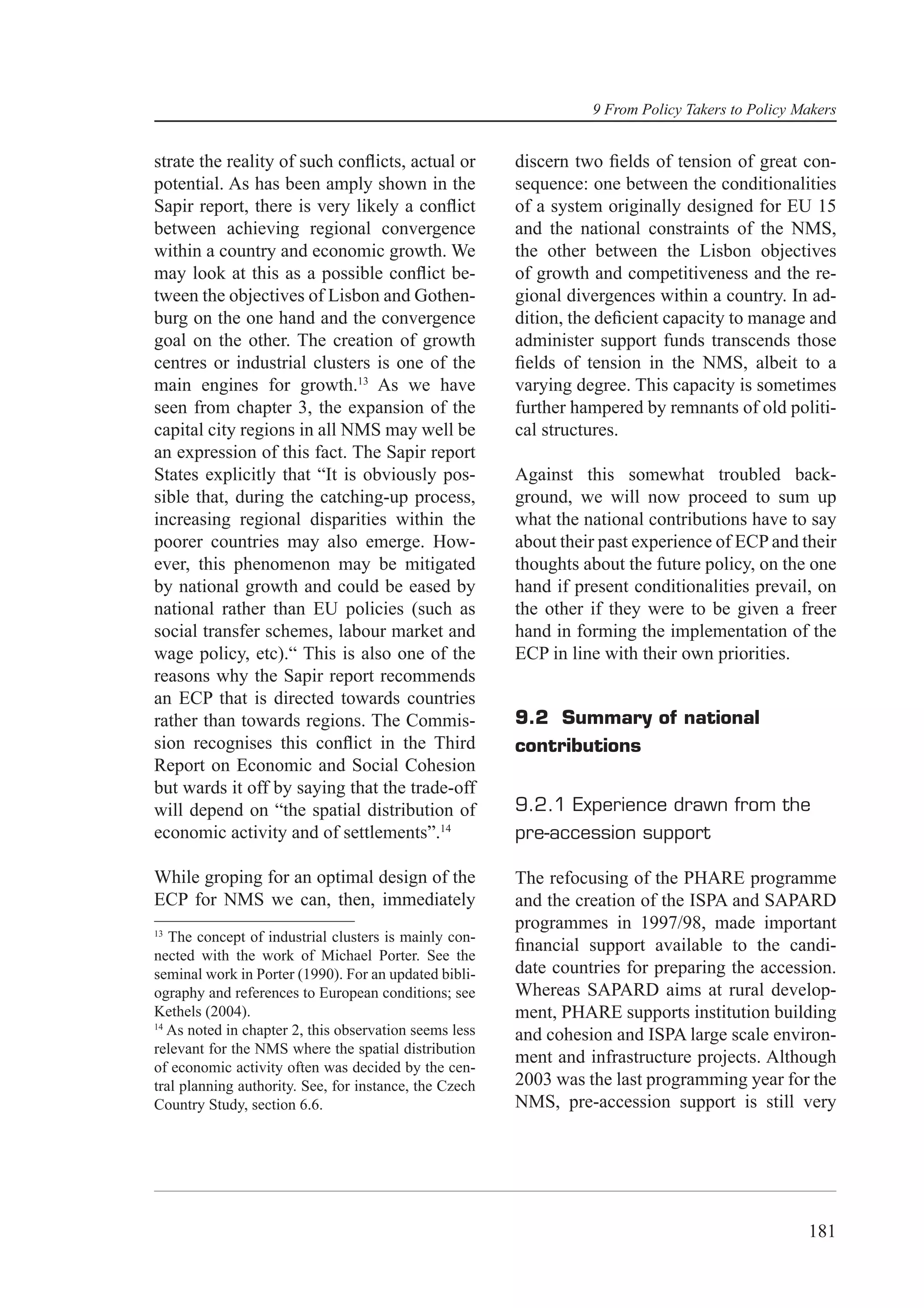 9 From Policy Takers to Policy Makers


strate the reality of such conﬂicts, actual or          discern two ﬁelds of tension of great con-
potential. As has been amply shown in the               sequence: one between the conditionalities
Sapir report, there is very likely a conﬂict            of a system originally designed for EU 15
between achieving regional convergence                  and the national constraints of the NMS,
within a country and economic growth. We                the other between the Lisbon objectives
may look at this as a possible conﬂict be-              of growth and competitiveness and the re-
tween the objectives of Lisbon and Gothen-              gional divergences within a country. In ad-
burg on the one hand and the convergence                dition, the deﬁcient capacity to manage and
goal on the other. The creation of growth               administer support funds transcends those
centres or industrial clusters is one of the            ﬁelds of tension in the NMS, albeit to a
main engines for growth.13 As we have                   varying degree. This capacity is sometimes
seen from chapter 3, the expansion of the               further hampered by remnants of old politi-
capital city regions in all NMS may well be             cal structures.
an expression of this fact. The Sapir report
States explicitly that “It is obviously pos-            Against this somewhat troubled back-
sible that, during the catching-up process,             ground, we will now proceed to sum up
increasing regional disparities within the              what the national contributions have to say
poorer countries may also emerge. How-                  about their past experience of ECP and their
ever, this phenomenon may be mitigated                  thoughts about the future policy, on the one
by national growth and could be eased by                hand if present conditionalities prevail, on
national rather than EU policies (such as               the other if they were to be given a freer
social transfer schemes, labour market and              hand in forming the implementation of the
wage policy, etc).“ This is also one of the             ECP in line with their own priorities.
reasons why the Sapir report recommends
an ECP that is directed towards countries
rather than towards regions. The Commis-                9.2 Summary of national
sion recognises this conﬂict in the Third               contributions
Report on Economic and Social Cohesion
but wards it off by saying that the trade-off
will depend on “the spatial distribution of             9.2.1 Experience drawn from the
economic activity and of settlements”.14                pre-accession support

While groping for an optimal design of the              The refocusing of the PHARE programme
ECP for NMS we can, then, immediately                   and the creation of the ISPA and SAPARD
13
                                                        programmes in 1997/98, made important
   The concept of industrial clusters is mainly con-
                                                        ﬁnancial support available to the candi-
nected with the work of Michael Porter. See the
seminal work in Porter (1990). For an updated bibli-    date countries for preparing the accession.
ography and references to European conditions; see      Whereas SAPARD aims at rural develop-
Kethels (2004).                                         ment, PHARE supports institution building
14
   As noted in chapter 2, this observation seems less   and cohesion and ISPA large scale environ-
relevant for the NMS where the spatial distribution
                                                        ment and infrastructure projects. Although
of economic activity often was decided by the cen-
tral planning authority. See, for instance, the Czech   2003 was the last programming year for the
Country Study, section 6.6.                             NMS, pre-accession support is still very




                                                                                                  181
 