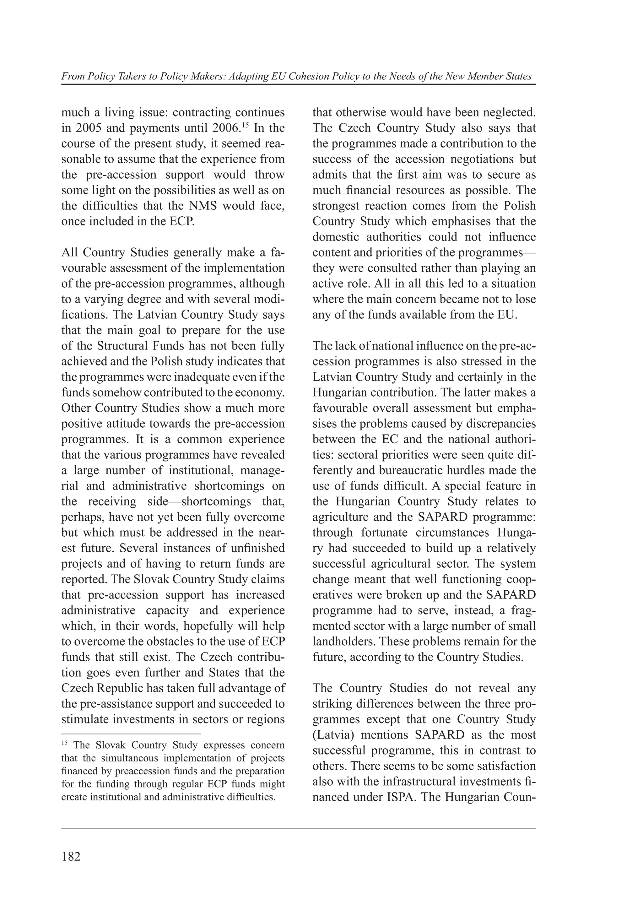 From Policy Takers to Policy Makers: Adapting EU Cohesion Policy to the Needs of the New Member States


much a living issue: contracting continues             that otherwise would have been neglected.
in 2005 and payments until 2006.15 In the              The Czech Country Study also says that
course of the present study, it seemed rea-            the programmes made a contribution to the
sonable to assume that the experience from             success of the accession negotiations but
the pre-accession support would throw                  admits that the ﬁrst aim was to secure as
some light on the possibilities as well as on          much ﬁnancial resources as possible. The
the difﬁculties that the NMS would face,               strongest reaction comes from the Polish
once included in the ECP.                              Country Study which emphasises that the
                                                       domestic authorities could not inﬂuence
All Country Studies generally make a fa-               content and priorities of the programmes—
vourable assessment of the implementation              they were consulted rather than playing an
of the pre-accession programmes, although              active role. All in all this led to a situation
to a varying degree and with several modi-             where the main concern became not to lose
ﬁcations. The Latvian Country Study says               any of the funds available from the EU.
that the main goal to prepare for the use
of the Structural Funds has not been fully             The lack of national inﬂuence on the pre-ac-
achieved and the Polish study indicates that           cession programmes is also stressed in the
the programmes were inadequate even if the             Latvian Country Study and certainly in the
funds somehow contributed to the economy.              Hungarian contribution. The latter makes a
Other Country Studies show a much more                 favourable overall assessment but empha-
positive attitude towards the pre-accession            sises the problems caused by discrepancies
programmes. It is a common experience                  between the EC and the national authori-
that the various programmes have revealed              ties: sectoral priorities were seen quite dif-
a large number of institutional, manage-               ferently and bureaucratic hurdles made the
rial and administrative shortcomings on                use of funds difﬁcult. A special feature in
the receiving side—shortcomings that,                  the Hungarian Country Study relates to
perhaps, have not yet been fully overcome              agriculture and the SAPARD programme:
but which must be addressed in the near-               through fortunate circumstances Hunga-
est future. Several instances of unﬁnished             ry had succeeded to build up a relatively
projects and of having to return funds are             successful agricultural sector. The system
reported. The Slovak Country Study claims              change meant that well functioning coop-
that pre-accession support has increased               eratives were broken up and the SAPARD
administrative capacity and experience                 programme had to serve, instead, a frag-
which, in their words, hopefully will help             mented sector with a large number of small
to overcome the obstacles to the use of ECP            landholders. These problems remain for the
funds that still exist. The Czech contribu-            future, according to the Country Studies.
tion goes even further and States that the
Czech Republic has taken full advantage of             The Country Studies do not reveal any
the pre-assistance support and succeeded to            striking differences between the three pro-
stimulate investments in sectors or regions            grammes except that one Country Study
15
                                                       (Latvia) mentions SAPARD as the most
   The Slovak Country Study expresses concern
                                                       successful programme, this in contrast to
that the simultaneous implementation of projects
ﬁnanced by preaccession funds and the preparation      others. There seems to be some satisfaction
for the funding through regular ECP funds might        also with the infrastructural investments ﬁ-
create institutional and administrative difﬁculties.   nanced under ISPA. The Hungarian Coun-



182
 