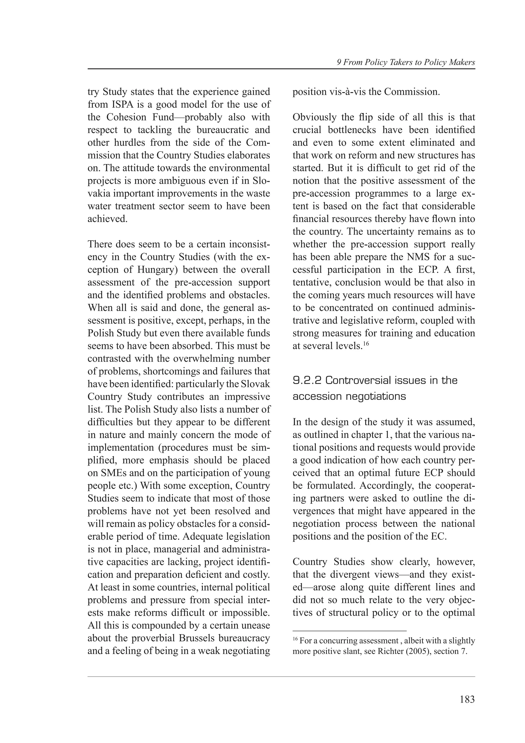 9 From Policy Takers to Policy Makers


try Study states that the experience gained      position vis-à-vis the Commission.
from ISPA is a good model for the use of
the Cohesion Fund—probably also with             Obviously the ﬂip side of all this is that
respect to tackling the bureaucratic and         crucial bottlenecks have been identiﬁed
other hurdles from the side of the Com-          and even to some extent eliminated and
mission that the Country Studies elaborates      that work on reform and new structures has
on. The attitude towards the environmental       started. But it is difﬁcult to get rid of the
projects is more ambiguous even if in Slo-       notion that the positive assessment of the
vakia important improvements in the waste        pre-accession programmes to a large ex-
water treatment sector seem to have been         tent is based on the fact that considerable
achieved.                                        ﬁnancial resources thereby have ﬂown into
                                                 the country. The uncertainty remains as to
There does seem to be a certain inconsist-       whether the pre-accession support really
ency in the Country Studies (with the ex-        has been able prepare the NMS for a suc-
ception of Hungary) between the overall          cessful participation in the ECP. A ﬁrst,
assessment of the pre-accession support          tentative, conclusion would be that also in
and the identiﬁed problems and obstacles.        the coming years much resources will have
When all is said and done, the general as-       to be concentrated on continued adminis-
sessment is positive, except, perhaps, in the    trative and legislative reform, coupled with
Polish Study but even there available funds      strong measures for training and education
seems to have been absorbed. This must be        at several levels.16
contrasted with the overwhelming number
of problems, shortcomings and failures that
have been identiﬁed: particularly the Slovak     9.2.2 Controversial issues in the
Country Study contributes an impressive          accession negotiations
list. The Polish Study also lists a number of
difﬁculties but they appear to be different      In the design of the study it was assumed,
in nature and mainly concern the mode of         as outlined in chapter 1, that the various na-
implementation (procedures must be sim-          tional positions and requests would provide
pliﬁed, more emphasis should be placed           a good indication of how each country per-
on SMEs and on the participation of young        ceived that an optimal future ECP should
people etc.) With some exception, Country        be formulated. Accordingly, the cooperat-
Studies seem to indicate that most of those      ing partners were asked to outline the di-
problems have not yet been resolved and          vergences that might have appeared in the
will remain as policy obstacles for a consid-    negotiation process between the national
erable period of time. Adequate legislation      positions and the position of the EC.
is not in place, managerial and administra-
tive capacities are lacking, project identiﬁ-    Country Studies show clearly, however,
cation and preparation deﬁcient and costly.      that the divergent views—and they exist-
At least in some countries, internal political   ed—arose along quite different lines and
problems and pressure from special inter-        did not so much relate to the very objec-
ests make reforms difﬁcult or impossible.        tives of structural policy or to the optimal
All this is compounded by a certain unease
about the proverbial Brussels bureaucracy        16
                                                  For a concurring assessment , albeit with a slightly
and a feeling of being in a weak negotiating     more positive slant, see Richter (2005), section 7.




                                                                                                 183
 