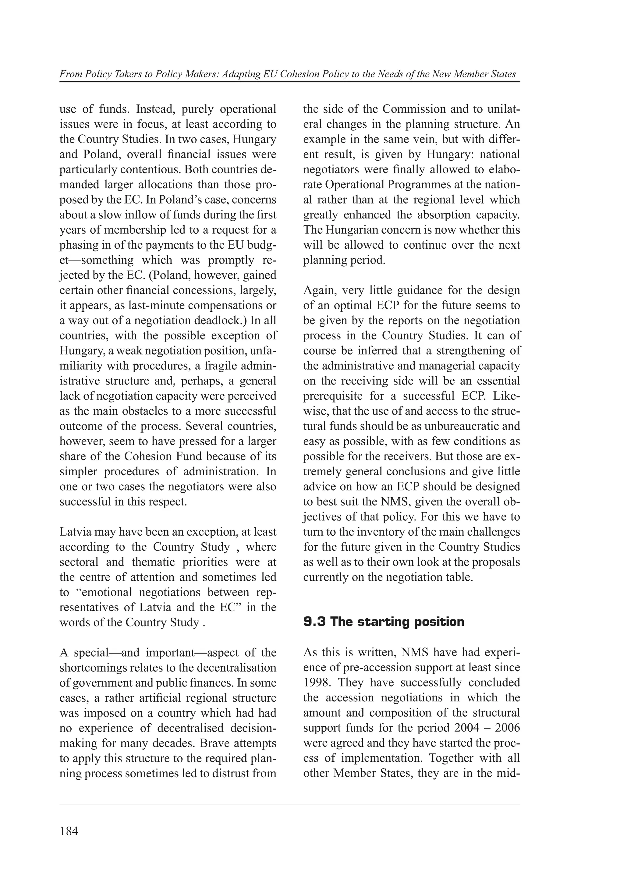 From Policy Takers to Policy Makers: Adapting EU Cohesion Policy to the Needs of the New Member States


use of funds. Instead, purely operational             the side of the Commission and to unilat-
issues were in focus, at least according to           eral changes in the planning structure. An
the Country Studies. In two cases, Hungary            example in the same vein, but with differ-
and Poland, overall ﬁnancial issues were              ent result, is given by Hungary: national
particularly contentious. Both countries de-          negotiators were ﬁnally allowed to elabo-
manded larger allocations than those pro-             rate Operational Programmes at the nation-
posed by the EC. In Poland’s case, concerns           al rather than at the regional level which
about a slow inﬂow of funds during the ﬁrst           greatly enhanced the absorption capacity.
years of membership led to a request for a            The Hungarian concern is now whether this
phasing in of the payments to the EU budg-            will be allowed to continue over the next
et—something which was promptly re-                   planning period.
jected by the EC. (Poland, however, gained
certain other ﬁnancial concessions, largely,          Again, very little guidance for the design
it appears, as last-minute compensations or           of an optimal ECP for the future seems to
a way out of a negotiation deadlock.) In all          be given by the reports on the negotiation
countries, with the possible exception of             process in the Country Studies. It can of
Hungary, a weak negotiation position, unfa-           course be inferred that a strengthening of
miliarity with procedures, a fragile admin-           the administrative and managerial capacity
istrative structure and, perhaps, a general           on the receiving side will be an essential
lack of negotiation capacity were perceived           prerequisite for a successful ECP. Like-
as the main obstacles to a more successful            wise, that the use of and access to the struc-
outcome of the process. Several countries,            tural funds should be as unbureaucratic and
however, seem to have pressed for a larger            easy as possible, with as few conditions as
share of the Cohesion Fund because of its             possible for the receivers. But those are ex-
simpler procedures of administration. In              tremely general conclusions and give little
one or two cases the negotiators were also            advice on how an ECP should be designed
successful in this respect.                           to best suit the NMS, given the overall ob-
                                                      jectives of that policy. For this we have to
Latvia may have been an exception, at least           turn to the inventory of the main challenges
according to the Country Study , where                for the future given in the Country Studies
sectoral and thematic priorities were at              as well as to their own look at the proposals
the centre of attention and sometimes led             currently on the negotiation table.
to “emotional negotiations between rep-
resentatives of Latvia and the EC” in the
words of the Country Study .                          9.3 The starting position

A special—and important—aspect of the                 As this is written, NMS have had experi-
shortcomings relates to the decentralisation          ence of pre-accession support at least since
of government and public ﬁnances. In some             1998. They have successfully concluded
cases, a rather artiﬁcial regional structure          the accession negotiations in which the
was imposed on a country which had had                amount and composition of the structural
no experience of decentralised decision-              support funds for the period 2004 – 2006
making for many decades. Brave attempts               were agreed and they have started the proc-
to apply this structure to the required plan-         ess of implementation. Together with all
ning process sometimes led to distrust from           other Member States, they are in the mid-



184
 