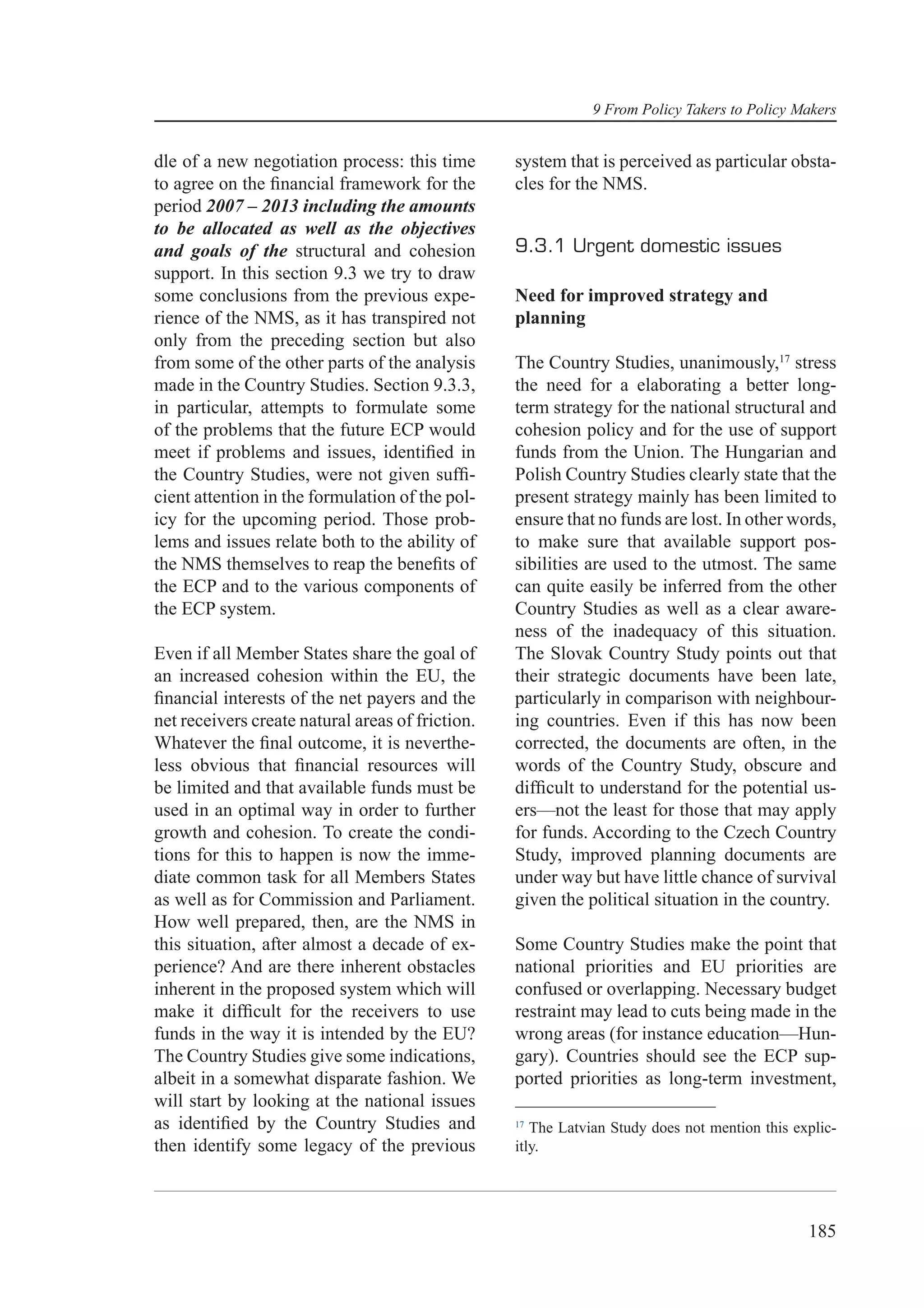 9 From Policy Takers to Policy Makers


dle of a new negotiation process: this time       system that is perceived as particular obsta-
to agree on the ﬁnancial framework for the        cles for the NMS.
period 2007 – 2013 including the amounts
to be allocated as well as the objectives
and goals of the structural and cohesion          9.3.1 Urgent domestic issues
support. In this section 9.3 we try to draw
some conclusions from the previous expe-          Need for improved strategy and
rience of the NMS, as it has transpired not       planning
only from the preceding section but also
from some of the other parts of the analysis      The Country Studies, unanimously,17 stress
made in the Country Studies. Section 9.3.3,       the need for a elaborating a better long-
in particular, attempts to formulate some         term strategy for the national structural and
of the problems that the future ECP would         cohesion policy and for the use of support
meet if problems and issues, identiﬁed in         funds from the Union. The Hungarian and
the Country Studies, were not given sufﬁ-         Polish Country Studies clearly state that the
cient attention in the formulation of the pol-    present strategy mainly has been limited to
icy for the upcoming period. Those prob-          ensure that no funds are lost. In other words,
lems and issues relate both to the ability of     to make sure that available support pos-
the NMS themselves to reap the beneﬁts of         sibilities are used to the utmost. The same
the ECP and to the various components of          can quite easily be inferred from the other
the ECP system.                                   Country Studies as well as a clear aware-
                                                  ness of the inadequacy of this situation.
Even if all Member States share the goal of       The Slovak Country Study points out that
an increased cohesion within the EU, the          their strategic documents have been late,
ﬁnancial interests of the net payers and the      particularly in comparison with neighbour-
net receivers create natural areas of friction.   ing countries. Even if this has now been
Whatever the ﬁnal outcome, it is neverthe-        corrected, the documents are often, in the
less obvious that ﬁnancial resources will         words of the Country Study, obscure and
be limited and that available funds must be       difﬁcult to understand for the potential us-
used in an optimal way in order to further        ers—not the least for those that may apply
growth and cohesion. To create the condi-         for funds. According to the Czech Country
tions for this to happen is now the imme-         Study, improved planning documents are
diate common task for all Members States          under way but have little chance of survival
as well as for Commission and Parliament.         given the political situation in the country.
How well prepared, then, are the NMS in
this situation, after almost a decade of ex-      Some Country Studies make the point that
perience? And are there inherent obstacles        national priorities and EU priorities are
inherent in the proposed system which will        confused or overlapping. Necessary budget
make it difﬁcult for the receivers to use         restraint may lead to cuts being made in the
funds in the way it is intended by the EU?        wrong areas (for instance education—Hun-
The Country Studies give some indications,        gary). Countries should see the ECP sup-
albeit in a somewhat disparate fashion. We        ported priorities as long-term investment,
will start by looking at the national issues
as identiﬁed by the Country Studies and           17
                                                     The Latvian Study does not mention this explic-
then identify some legacy of the previous         itly.




                                                                                               185
 