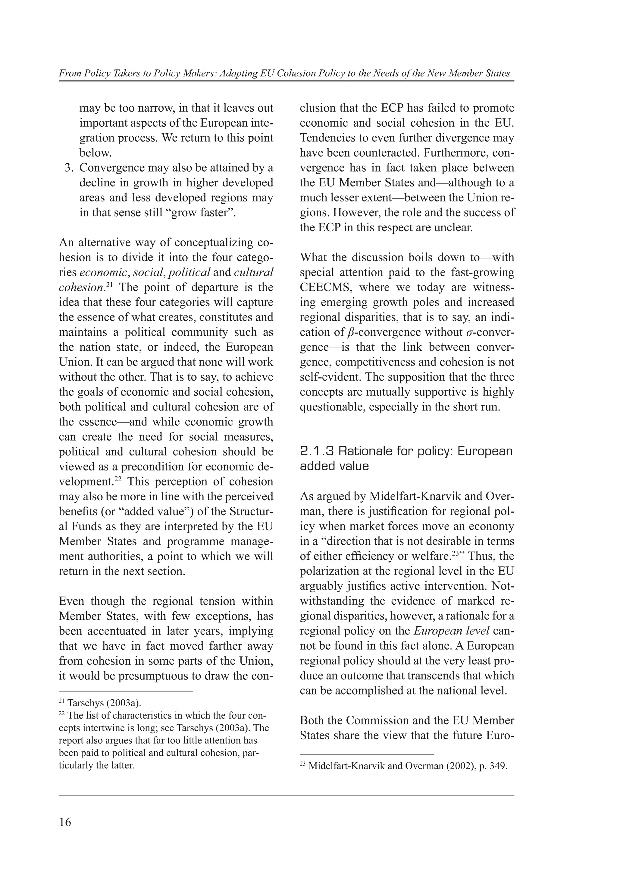 From Policy Takers to Policy Makers: Adapting EU Cohesion Policy to the Needs of the New Member States


    may be too narrow, in that it leaves out            clusion that the ECP has failed to promote
    important aspects of the European inte-             economic and social cohesion in the EU.
    gration process. We return to this point            Tendencies to even further divergence may
    below.                                              have been counteracted. Furthermore, con-
 3. Convergence may also be attained by a               vergence has in fact taken place between
    decline in growth in higher developed               the EU Member States and—although to a
    areas and less developed regions may                much lesser extent—between the Union re-
    in that sense still “grow faster”.                  gions. However, the role and the success of
                                                        the ECP in this respect are unclear.
An alternative way of conceptualizing co-
hesion is to divide it into the four catego-            What the discussion boils down to—with
ries economic, social, political and cultural           special attention paid to the fast-growing
cohesion.21 The point of departure is the               CEECMS, where we today are witness-
idea that these four categories will capture            ing emerging growth poles and increased
the essence of what creates, constitutes and            regional disparities, that is to say, an indi-
maintains a political community such as                 cation of β-convergence without σ-conver-
the nation state, or indeed, the European               gence—is that the link between conver-
Union. It can be argued that none will work             gence, competitiveness and cohesion is not
without the other. That is to say, to achieve           self-evident. The supposition that the three
the goals of economic and social cohesion,              concepts are mutually supportive is highly
both political and cultural cohesion are of             questionable, especially in the short run.
the essence—and while economic growth
can create the need for social measures,
political and cultural cohesion should be               2.1.3 Rationale for policy: European
viewed as a precondition for economic de-               added value
velopment.22 This perception of cohesion
may also be more in line with the perceived             As argued by Midelfart-Knarvik and Over-
beneﬁts (or “added value”) of the Structur-             man, there is justiﬁcation for regional pol-
al Funds as they are interpreted by the EU              icy when market forces move an economy
Member States and programme manage-                     in a “direction that is not desirable in terms
ment authorities, a point to which we will              of either efﬁciency or welfare.23” Thus, the
return in the next section.                             polarization at the regional level in the EU
                                                        arguably justiﬁes active intervention. Not-
Even though the regional tension within                 withstanding the evidence of marked re-
Member States, with few exceptions, has                 gional disparities, however, a rationale for a
been accentuated in later years, implying               regional policy on the European level can-
that we have in fact moved farther away                 not be found in this fact alone. A European
from cohesion in some parts of the Union,               regional policy should at the very least pro-
it would be presumptuous to draw the con-               duce an outcome that transcends that which
                                                        can be accomplished at the national level.
21
   Tarschys (2003a).
22
   The list of characteristics in which the four con-
                                                        Both the Commission and the EU Member
cepts intertwine is long; see Tarschys (2003a). The
report also argues that far too little attention has    States share the view that the future Euro-
been paid to political and cultural cohesion, par-
ticularly the latter.                                   23
                                                             Midelfart-Knarvik and Overman (2002), p. 349.




16
 