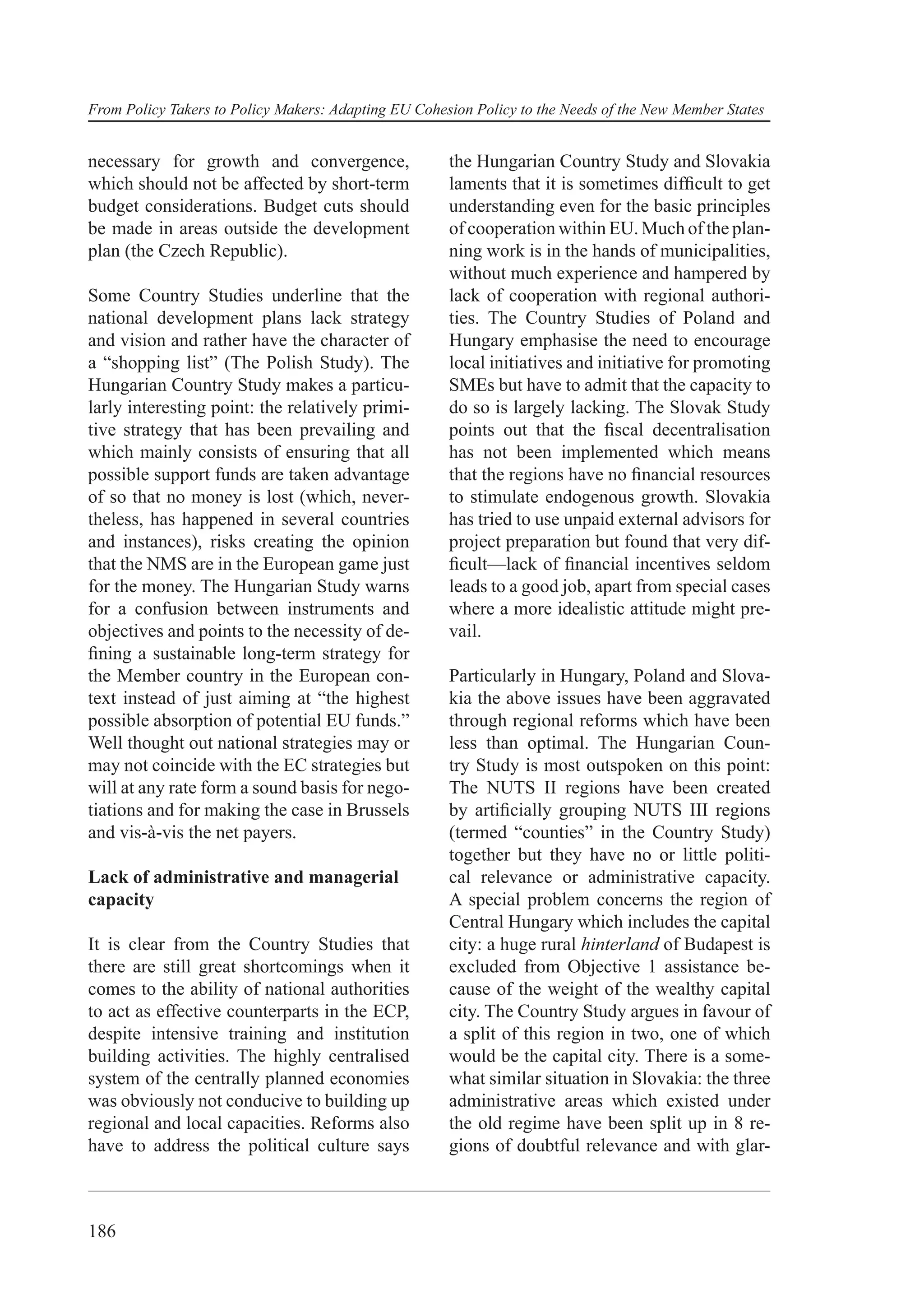 From Policy Takers to Policy Makers: Adapting EU Cohesion Policy to the Needs of the New Member States


necessary for growth and convergence,                 the Hungarian Country Study and Slovakia
which should not be affected by short-term            laments that it is sometimes difﬁcult to get
budget considerations. Budget cuts should             understanding even for the basic principles
be made in areas outside the development              of cooperation within EU. Much of the plan-
plan (the Czech Republic).                            ning work is in the hands of municipalities,
                                                      without much experience and hampered by
Some Country Studies underline that the               lack of cooperation with regional authori-
national development plans lack strategy              ties. The Country Studies of Poland and
and vision and rather have the character of           Hungary emphasise the need to encourage
a “shopping list” (The Polish Study). The             local initiatives and initiative for promoting
Hungarian Country Study makes a particu-              SMEs but have to admit that the capacity to
larly interesting point: the relatively primi-        do so is largely lacking. The Slovak Study
tive strategy that has been prevailing and            points out that the ﬁscal decentralisation
which mainly consists of ensuring that all            has not been implemented which means
possible support funds are taken advantage            that the regions have no ﬁnancial resources
of so that no money is lost (which, never-            to stimulate endogenous growth. Slovakia
theless, has happened in several countries            has tried to use unpaid external advisors for
and instances), risks creating the opinion            project preparation but found that very dif-
that the NMS are in the European game just            ﬁcult—lack of ﬁnancial incentives seldom
for the money. The Hungarian Study warns              leads to a good job, apart from special cases
for a confusion between instruments and               where a more idealistic attitude might pre-
objectives and points to the necessity of de-         vail.
ﬁning a sustainable long-term strategy for
the Member country in the European con-               Particularly in Hungary, Poland and Slova-
text instead of just aiming at “the highest           kia the above issues have been aggravated
possible absorption of potential EU funds.”           through regional reforms which have been
Well thought out national strategies may or           less than optimal. The Hungarian Coun-
may not coincide with the EC strategies but           try Study is most outspoken on this point:
will at any rate form a sound basis for nego-         The NUTS II regions have been created
tiations and for making the case in Brussels          by artiﬁcially grouping NUTS III regions
and vis-à-vis the net payers.                         (termed “counties” in the Country Study)
                                                      together but they have no or little politi-
Lack of administrative and managerial                 cal relevance or administrative capacity.
capacity                                              A special problem concerns the region of
                                                      Central Hungary which includes the capital
It is clear from the Country Studies that             city: a huge rural hinterland of Budapest is
there are still great shortcomings when it            excluded from Objective 1 assistance be-
comes to the ability of national authorities          cause of the weight of the wealthy capital
to act as effective counterparts in the ECP,          city. The Country Study argues in favour of
despite intensive training and institution            a split of this region in two, one of which
building activities. The highly centralised           would be the capital city. There is a some-
system of the centrally planned economies             what similar situation in Slovakia: the three
was obviously not conducive to building up            administrative areas which existed under
regional and local capacities. Reforms also           the old regime have been split up in 8 re-
have to address the political culture says            gions of doubtful relevance and with glar-



186
 