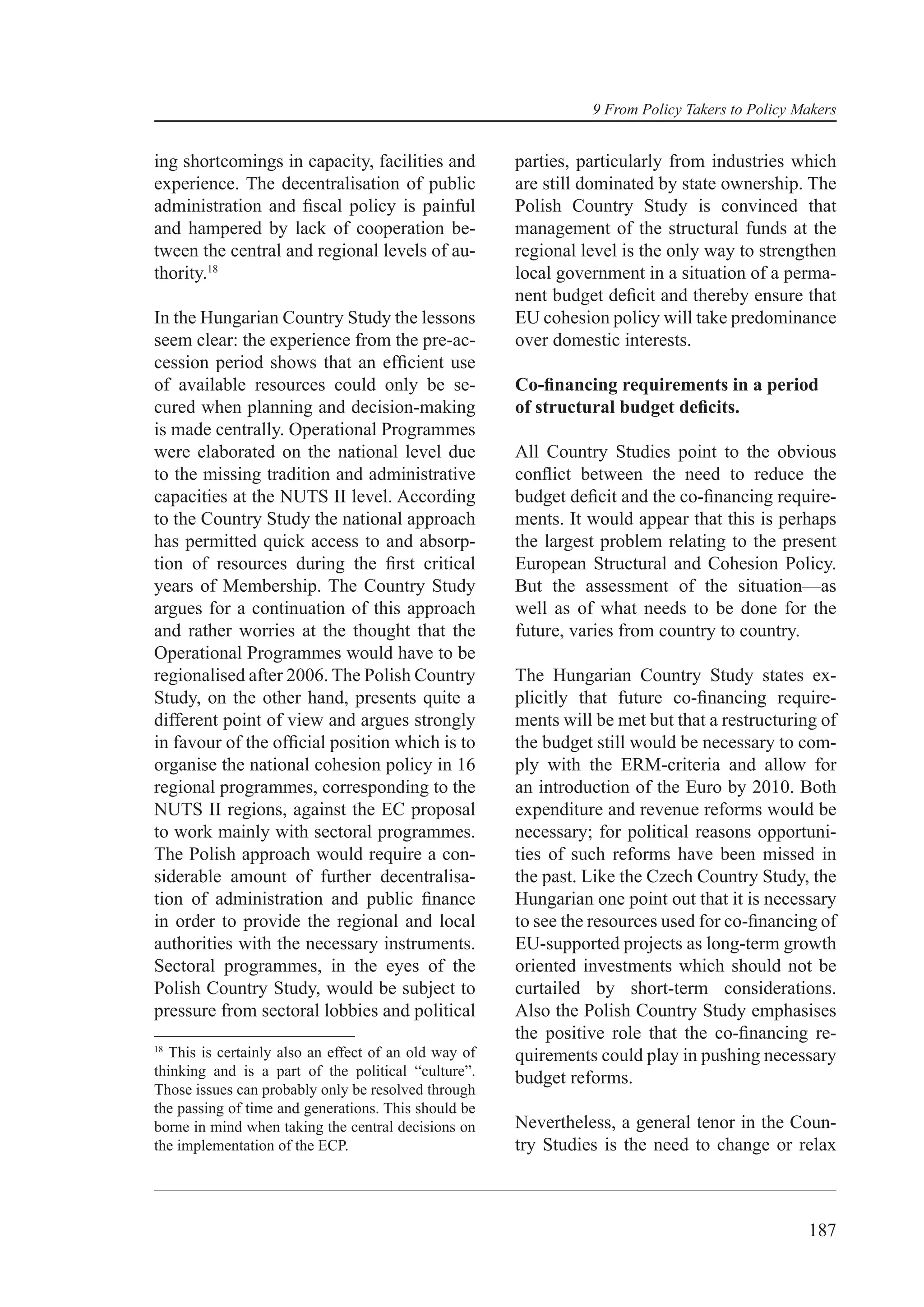 9 From Policy Takers to Policy Makers


ing shortcomings in capacity, facilities and          parties, particularly from industries which
experience. The decentralisation of public            are still dominated by state ownership. The
administration and ﬁscal policy is painful            Polish Country Study is convinced that
and hampered by lack of cooperation be-               management of the structural funds at the
tween the central and regional levels of au-          regional level is the only way to strengthen
thority.18                                            local government in a situation of a perma-
                                                      nent budget deﬁcit and thereby ensure that
In the Hungarian Country Study the lessons            EU cohesion policy will take predominance
seem clear: the experience from the pre-ac-           over domestic interests.
cession period shows that an efﬁcient use
of available resources could only be se-              Co-ﬁnancing requirements in a period
cured when planning and decision-making               of structural budget deﬁcits.
is made centrally. Operational Programmes
were elaborated on the national level due             All Country Studies point to the obvious
to the missing tradition and administrative           conﬂict between the need to reduce the
capacities at the NUTS II level. According            budget deﬁcit and the co-ﬁnancing require-
to the Country Study the national approach            ments. It would appear that this is perhaps
has permitted quick access to and absorp-             the largest problem relating to the present
tion of resources during the ﬁrst critical            European Structural and Cohesion Policy.
years of Membership. The Country Study                But the assessment of the situation—as
argues for a continuation of this approach            well as of what needs to be done for the
and rather worries at the thought that the            future, varies from country to country.
Operational Programmes would have to be
regionalised after 2006. The Polish Country           The Hungarian Country Study states ex-
Study, on the other hand, presents quite a            plicitly that future co-ﬁnancing require-
different point of view and argues strongly           ments will be met but that a restructuring of
in favour of the ofﬁcial position which is to         the budget still would be necessary to com-
organise the national cohesion policy in 16           ply with the ERM-criteria and allow for
regional programmes, corresponding to the             an introduction of the Euro by 2010. Both
NUTS II regions, against the EC proposal              expenditure and revenue reforms would be
to work mainly with sectoral programmes.              necessary; for political reasons opportuni-
The Polish approach would require a con-              ties of such reforms have been missed in
siderable amount of further decentralisa-             the past. Like the Czech Country Study, the
tion of administration and public ﬁnance              Hungarian one point out that it is necessary
in order to provide the regional and local            to see the resources used for co-ﬁnancing of
authorities with the necessary instruments.           EU-supported projects as long-term growth
Sectoral programmes, in the eyes of the               oriented investments which should not be
Polish Country Study, would be subject to             curtailed by short-term considerations.
pressure from sectoral lobbies and political          Also the Polish Country Study emphasises
                                                      the positive role that the co-ﬁnancing re-
18
  This is certainly also an effect of an old way of   quirements could play in pushing necessary
thinking and is a part of the political “culture”.    budget reforms.
Those issues can probably only be resolved through
the passing of time and generations. This should be
borne in mind when taking the central decisions on    Nevertheless, a general tenor in the Coun-
the implementation of the ECP.                        try Studies is the need to change or relax



                                                                                                187
 
