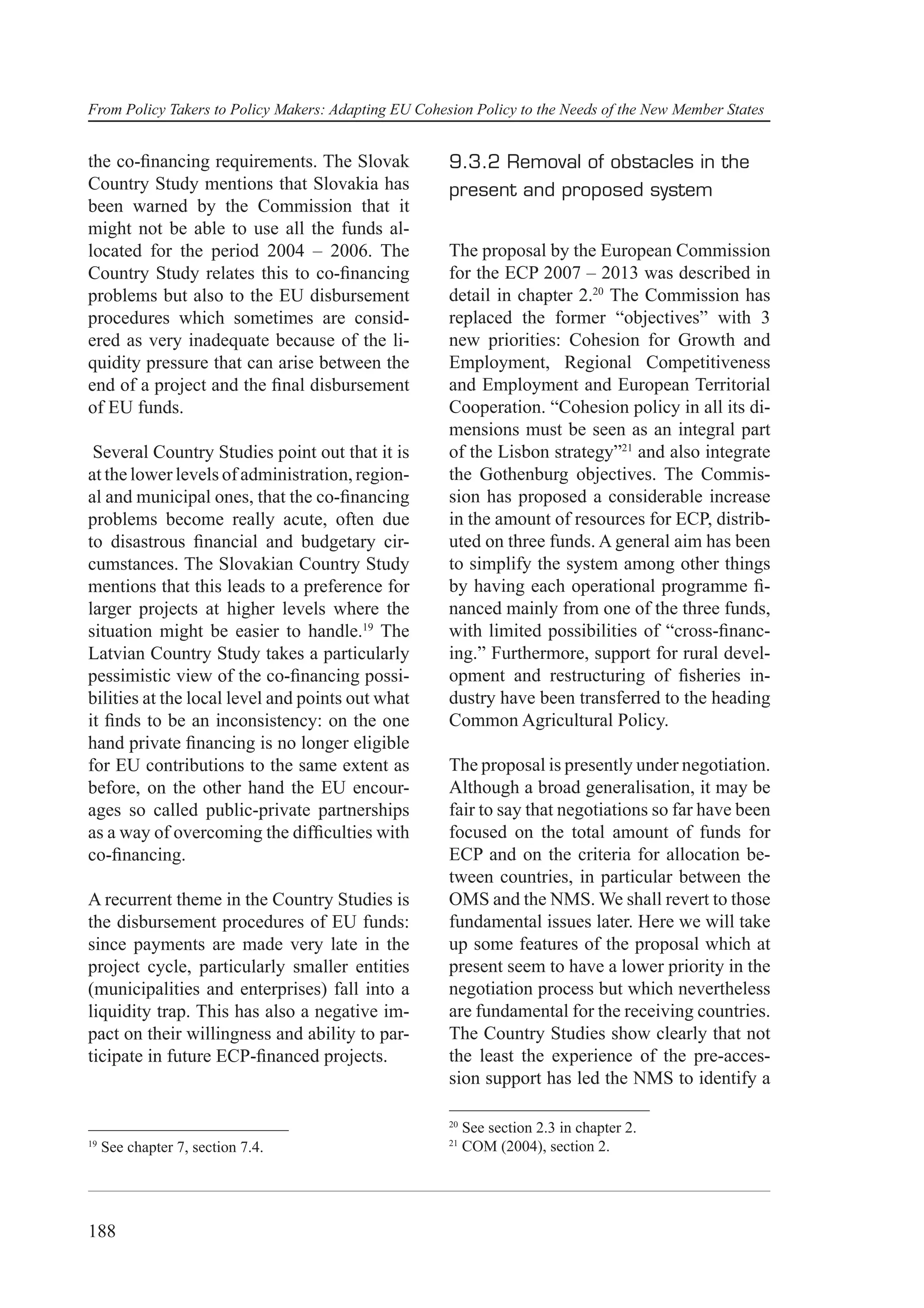 From Policy Takers to Policy Makers: Adapting EU Cohesion Policy to the Needs of the New Member States


the co-ﬁnancing requirements. The Slovak              9.3.2 Removal of obstacles in the
Country Study mentions that Slovakia has              present and proposed system
been warned by the Commission that it
might not be able to use all the funds al-
located for the period 2004 – 2006. The               The proposal by the European Commission
Country Study relates this to co-ﬁnancing             for the ECP 2007 – 2013 was described in
problems but also to the EU disbursement              detail in chapter 2.20 The Commission has
procedures which sometimes are consid-                replaced the former “objectives” with 3
ered as very inadequate because of the li-            new priorities: Cohesion for Growth and
quidity pressure that can arise between the           Employment, Regional Competitiveness
end of a project and the ﬁnal disbursement            and Employment and European Territorial
of EU funds.                                          Cooperation. “Cohesion policy in all its di-
                                                      mensions must be seen as an integral part
 Several Country Studies point out that it is         of the Lisbon strategy”21 and also integrate
at the lower levels of administration, region-        the Gothenburg objectives. The Commis-
al and municipal ones, that the co-ﬁnancing           sion has proposed a considerable increase
problems become really acute, often due               in the amount of resources for ECP, distrib-
to disastrous ﬁnancial and budgetary cir-             uted on three funds. A general aim has been
cumstances. The Slovakian Country Study               to simplify the system among other things
mentions that this leads to a preference for          by having each operational programme ﬁ-
larger projects at higher levels where the            nanced mainly from one of the three funds,
situation might be easier to handle.19 The            with limited possibilities of “cross-ﬁnanc-
Latvian Country Study takes a particularly            ing.” Furthermore, support for rural devel-
pessimistic view of the co-ﬁnancing possi-            opment and restructuring of ﬁsheries in-
bilities at the local level and points out what       dustry have been transferred to the heading
it ﬁnds to be an inconsistency: on the one            Common Agricultural Policy.
hand private ﬁnancing is no longer eligible
for EU contributions to the same extent as            The proposal is presently under negotiation.
before, on the other hand the EU encour-              Although a broad generalisation, it may be
ages so called public-private partnerships            fair to say that negotiations so far have been
as a way of overcoming the difﬁculties with           focused on the total amount of funds for
co-ﬁnancing.                                          ECP and on the criteria for allocation be-
                                                      tween countries, in particular between the
A recurrent theme in the Country Studies is           OMS and the NMS. We shall revert to those
the disbursement procedures of EU funds:              fundamental issues later. Here we will take
since payments are made very late in the              up some features of the proposal which at
project cycle, particularly smaller entities          present seem to have a lower priority in the
(municipalities and enterprises) fall into a          negotiation process but which nevertheless
liquidity trap. This has also a negative im-          are fundamental for the receiving countries.
pact on their willingness and ability to par-         The Country Studies show clearly that not
ticipate in future ECP-ﬁnanced projects.              the least the experience of the pre-acces-
                                                      sion support has led the NMS to identify a

                                                      20
                                                           See section 2.3 in chapter 2.
                                                      21
19
     See chapter 7, section 7.4.                           COM (2004), section 2.




188
 