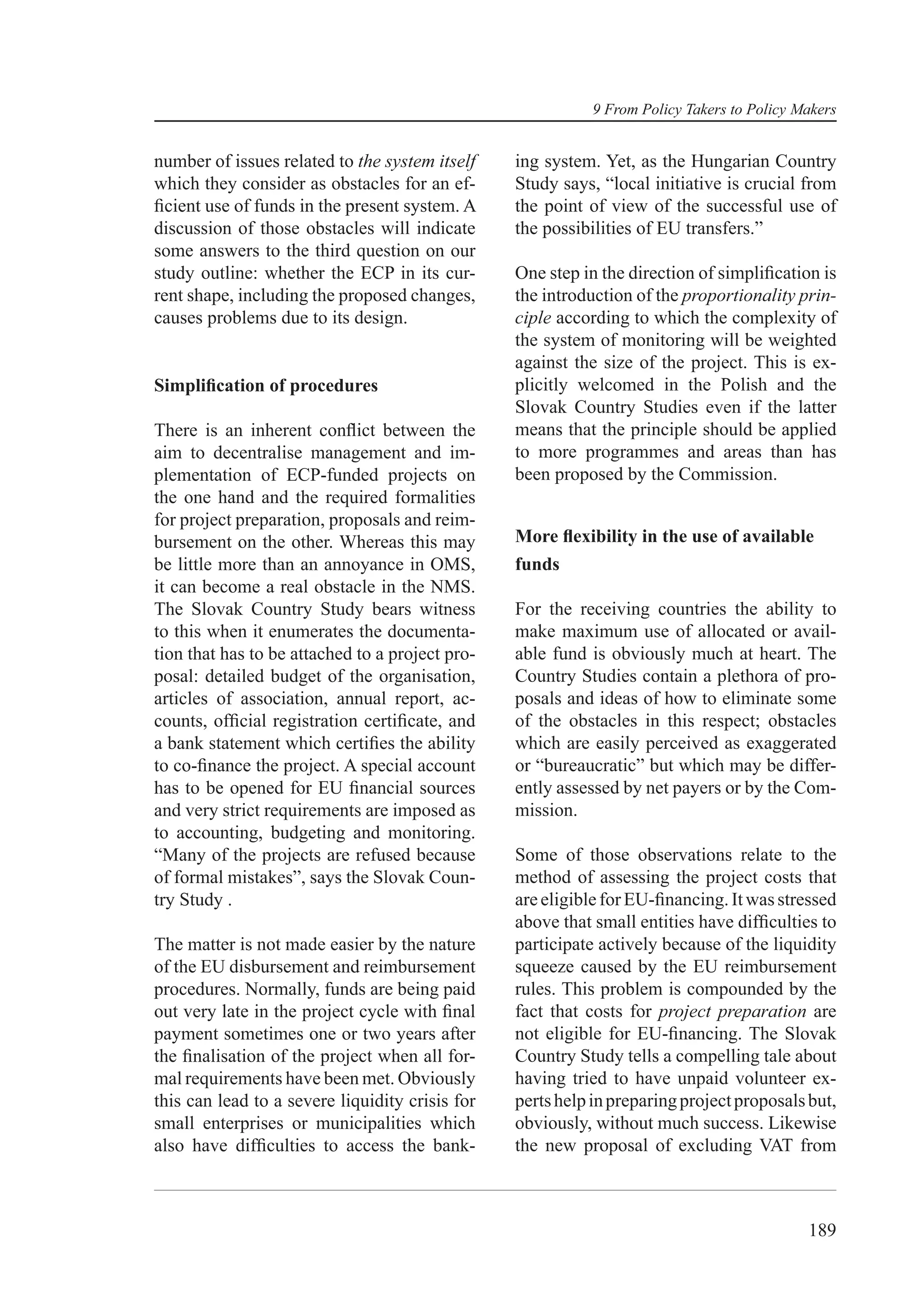 9 From Policy Takers to Policy Makers


number of issues related to the system itself    ing system. Yet, as the Hungarian Country
which they consider as obstacles for an ef-      Study says, “local initiative is crucial from
ﬁcient use of funds in the present system. A     the point of view of the successful use of
discussion of those obstacles will indicate      the possibilities of EU transfers.”
some answers to the third question on our
study outline: whether the ECP in its cur-       One step in the direction of simpliﬁcation is
rent shape, including the proposed changes,      the introduction of the proportionality prin-
causes problems due to its design.               ciple according to which the complexity of
                                                 the system of monitoring will be weighted
                                                 against the size of the project. This is ex-
Simpliﬁcation of procedures                      plicitly welcomed in the Polish and the
                                                 Slovak Country Studies even if the latter
There is an inherent conﬂict between the         means that the principle should be applied
aim to decentralise management and im-           to more programmes and areas than has
plementation of ECP-funded projects on           been proposed by the Commission.
the one hand and the required formalities
for project preparation, proposals and reim-
bursement on the other. Whereas this may         More ﬂexibility in the use of available
be little more than an annoyance in OMS,         funds
it can become a real obstacle in the NMS.
The Slovak Country Study bears witness           For the receiving countries the ability to
to this when it enumerates the documenta-        make maximum use of allocated or avail-
tion that has to be attached to a project pro-   able fund is obviously much at heart. The
posal: detailed budget of the organisation,      Country Studies contain a plethora of pro-
articles of association, annual report, ac-      posals and ideas of how to eliminate some
counts, ofﬁcial registration certiﬁcate, and     of the obstacles in this respect; obstacles
a bank statement which certiﬁes the ability      which are easily perceived as exaggerated
to co-ﬁnance the project. A special account      or “bureaucratic” but which may be differ-
has to be opened for EU ﬁnancial sources         ently assessed by net payers or by the Com-
and very strict requirements are imposed as      mission.
to accounting, budgeting and monitoring.
“Many of the projects are refused because        Some of those observations relate to the
of formal mistakes”, says the Slovak Coun-       method of assessing the project costs that
try Study .                                      are eligible for EU-ﬁnancing. It was stressed
                                                 above that small entities have difﬁculties to
The matter is not made easier by the nature      participate actively because of the liquidity
of the EU disbursement and reimbursement         squeeze caused by the EU reimbursement
procedures. Normally, funds are being paid       rules. This problem is compounded by the
out very late in the project cycle with ﬁnal     fact that costs for project preparation are
payment sometimes one or two years after         not eligible for EU-ﬁnancing. The Slovak
the ﬁnalisation of the project when all for-     Country Study tells a compelling tale about
mal requirements have been met. Obviously        having tried to have unpaid volunteer ex-
this can lead to a severe liquidity crisis for   perts help in preparing project proposals but,
small enterprises or municipalities which        obviously, without much success. Likewise
also have difﬁculties to access the bank-        the new proposal of excluding VAT from



                                                                                            189
 