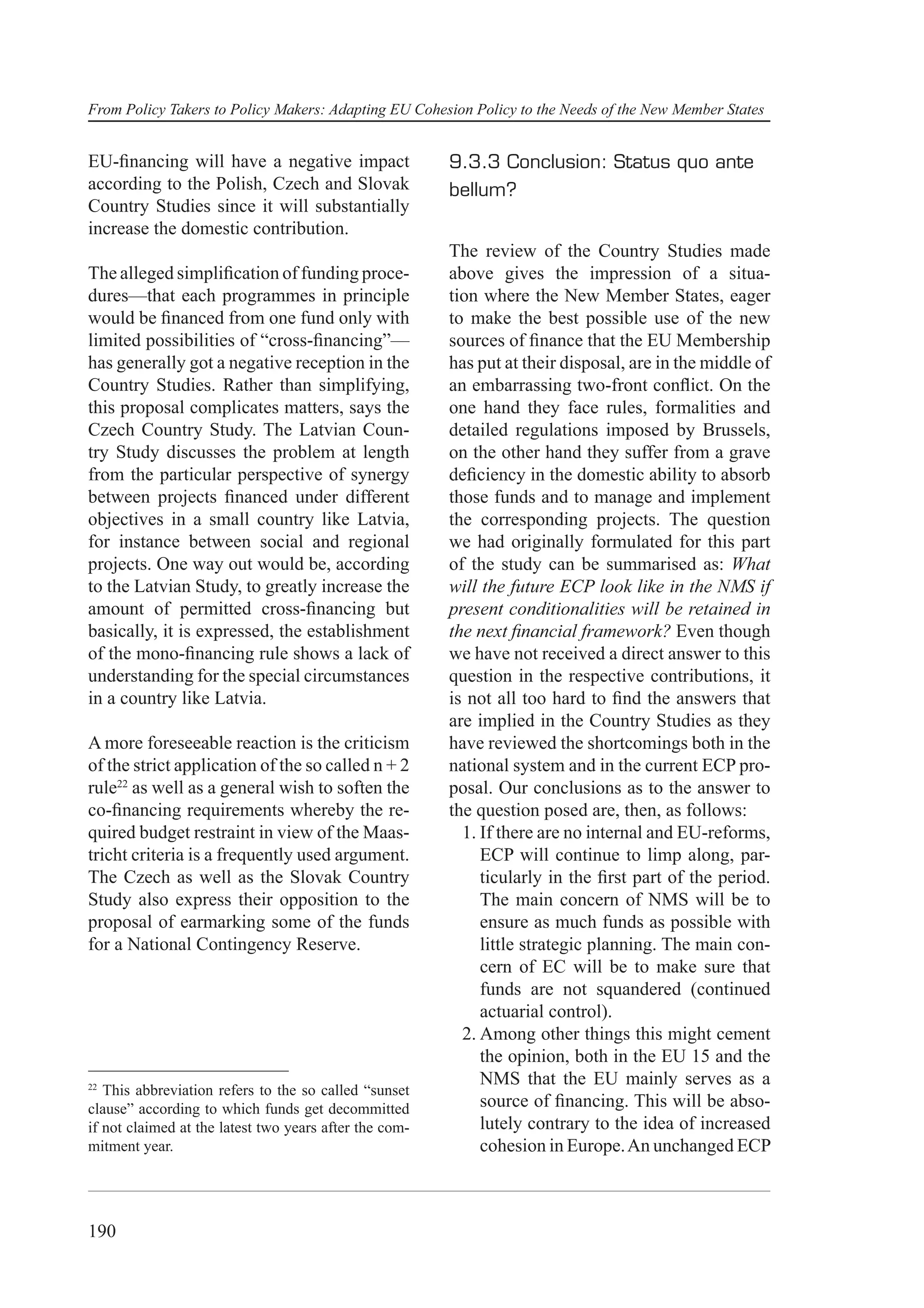From Policy Takers to Policy Makers: Adapting EU Cohesion Policy to the Needs of the New Member States


EU-ﬁnancing will have a negative impact                 9.3.3 Conclusion: Status quo ante
according to the Polish, Czech and Slovak               bellum?
Country Studies since it will substantially
increase the domestic contribution.
                                                        The review of the Country Studies made
The alleged simpliﬁcation of funding proce-             above gives the impression of a situa-
dures—that each programmes in principle                 tion where the New Member States, eager
would be ﬁnanced from one fund only with                to make the best possible use of the new
limited possibilities of “cross-ﬁnancing”—              sources of ﬁnance that the EU Membership
has generally got a negative reception in the           has put at their disposal, are in the middle of
Country Studies. Rather than simplifying,               an embarrassing two-front conﬂict. On the
this proposal complicates matters, says the             one hand they face rules, formalities and
Czech Country Study. The Latvian Coun-                  detailed regulations imposed by Brussels,
try Study discusses the problem at length               on the other hand they suffer from a grave
from the particular perspective of synergy              deﬁciency in the domestic ability to absorb
between projects ﬁnanced under different                those funds and to manage and implement
objectives in a small country like Latvia,              the corresponding projects. The question
for instance between social and regional                we had originally formulated for this part
projects. One way out would be, according               of the study can be summarised as: What
to the Latvian Study, to greatly increase the           will the future ECP look like in the NMS if
amount of permitted cross-ﬁnancing but                  present conditionalities will be retained in
basically, it is expressed, the establishment           the next ﬁnancial framework? Even though
of the mono-ﬁnancing rule shows a lack of               we have not received a direct answer to this
understanding for the special circumstances             question in the respective contributions, it
in a country like Latvia.                               is not all too hard to ﬁnd the answers that
                                                        are implied in the Country Studies as they
A more foreseeable reaction is the criticism            have reviewed the shortcomings both in the
of the strict application of the so called n + 2        national system and in the current ECP pro-
rule22 as well as a general wish to soften the          posal. Our conclusions as to the answer to
co-ﬁnancing requirements whereby the re-                the question posed are, then, as follows:
quired budget restraint in view of the Maas-              1. If there are no internal and EU-reforms,
tricht criteria is a frequently used argument.               ECP will continue to limp along, par-
The Czech as well as the Slovak Country                      ticularly in the ﬁrst part of the period.
Study also express their opposition to the                   The main concern of NMS will be to
proposal of earmarking some of the funds                     ensure as much funds as possible with
for a National Contingency Reserve.                          little strategic planning. The main con-
                                                             cern of EC will be to make sure that
                                                             funds are not squandered (continued
                                                             actuarial control).
                                                          2. Among other things this might cement
                                                             the opinion, both in the EU 15 and the
22
                                                             NMS that the EU mainly serves as a
   This abbreviation refers to the so called “sunset
clause” according to which funds get decommitted             source of ﬁnancing. This will be abso-
if not claimed at the latest two years after the com-        lutely contrary to the idea of increased
mitment year.                                                cohesion in Europe. An unchanged ECP



190
 
