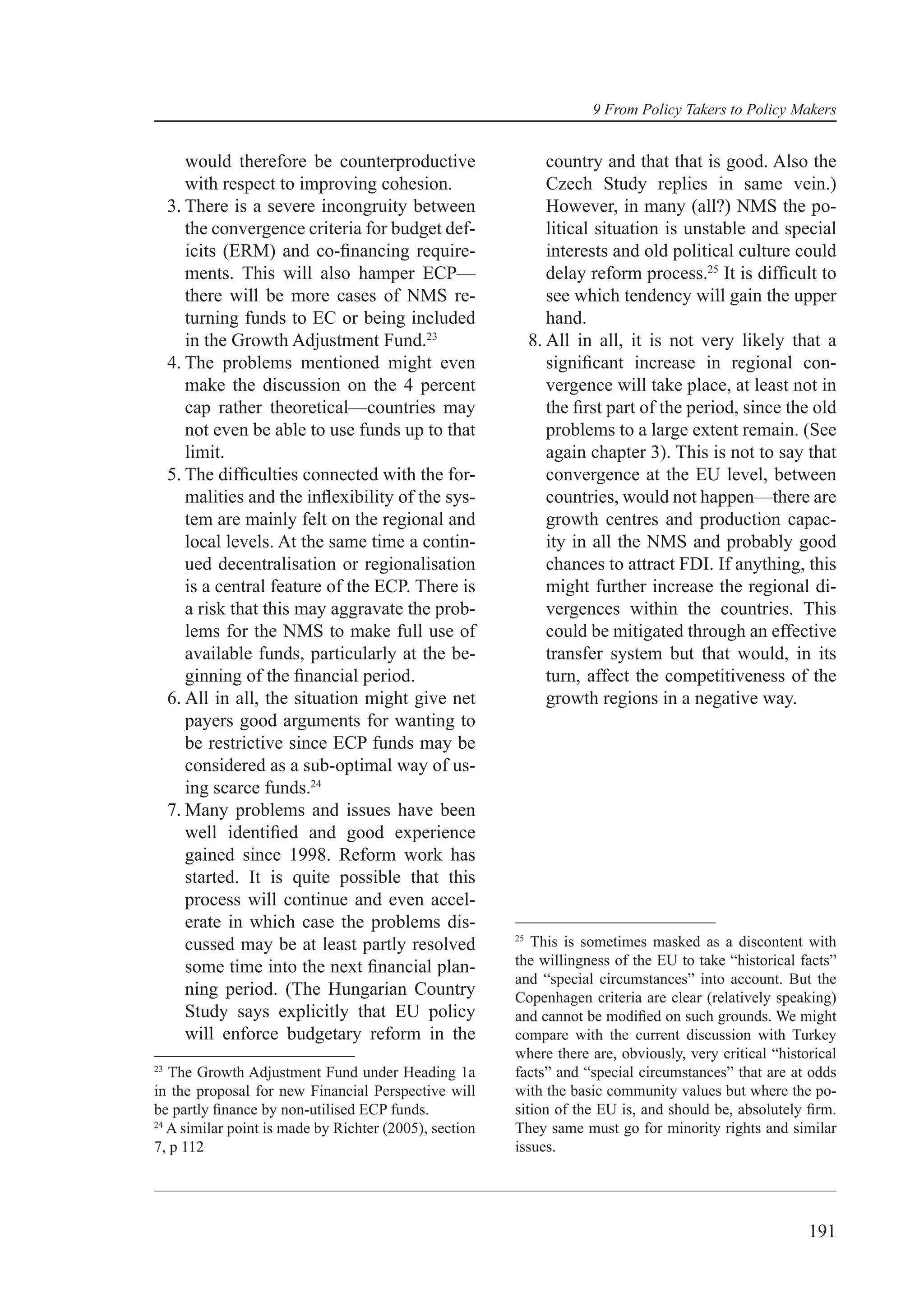 9 From Policy Takers to Policy Makers


        would therefore be counterproductive                    country and that that is good. Also the
        with respect to improving cohesion.                     Czech Study replies in same vein.)
     3. There is a severe incongruity between                   However, in many (all?) NMS the po-
        the convergence criteria for budget def-                litical situation is unstable and special
        icits (ERM) and co-ﬁnancing require-                    interests and old political culture could
        ments. This will also hamper ECP—                       delay reform process.25 It is difﬁcult to
        there will be more cases of NMS re-                     see which tendency will gain the upper
        turning funds to EC or being included                   hand.
        in the Growth Adjustment Fund.23                     8. All in all, it is not very likely that a
     4. The problems mentioned might even                       signiﬁcant increase in regional con-
        make the discussion on the 4 percent                    vergence will take place, at least not in
        cap rather theoretical—countries may                    the ﬁrst part of the period, since the old
        not even be able to use funds up to that                problems to a large extent remain. (See
        limit.                                                  again chapter 3). This is not to say that
     5. The difﬁculties connected with the for-                 convergence at the EU level, between
        malities and the inﬂexibility of the sys-               countries, would not happen—there are
        tem are mainly felt on the regional and                 growth centres and production capac-
        local levels. At the same time a contin-                ity in all the NMS and probably good
        ued decentralisation or regionalisation                 chances to attract FDI. If anything, this
        is a central feature of the ECP. There is               might further increase the regional di-
        a risk that this may aggravate the prob-                vergences within the countries. This
        lems for the NMS to make full use of                    could be mitigated through an effective
        available funds, particularly at the be-                transfer system but that would, in its
        ginning of the ﬁnancial period.                         turn, affect the competitiveness of the
     6. All in all, the situation might give net                growth regions in a negative way.
        payers good arguments for wanting to
        be restrictive since ECP funds may be
        considered as a sub-optimal way of us-
        ing scarce funds.24
     7. Many problems and issues have been
        well identiﬁed and good experience
        gained since 1998. Reform work has
        started. It is quite possible that this
        process will continue and even accel-
        erate in which case the problems dis-
                                                        25
        cussed may be at least partly resolved             This is sometimes masked as a discontent with
        some time into the next ﬁnancial plan-          the willingness of the EU to take “historical facts”
                                                        and “special circumstances” into account. But the
        ning period. (The Hungarian Country             Copenhagen criteria are clear (relatively speaking)
        Study says explicitly that EU policy            and cannot be modiﬁed on such grounds. We might
        will enforce budgetary reform in the            compare with the current discussion with Turkey
                                                        where there are, obviously, very critical “historical
23
   The Growth Adjustment Fund under Heading 1a          facts” and “special circumstances” that are at odds
in the proposal for new Financial Perspective will      with the basic community values but where the po-
be partly ﬁnance by non-utilised ECP funds.             sition of the EU is, and should be, absolutely ﬁrm.
24
   A similar point is made by Richter (2005), section   They same must go for minority rights and similar
7, p 112                                                issues.




                                                                                                        191
 