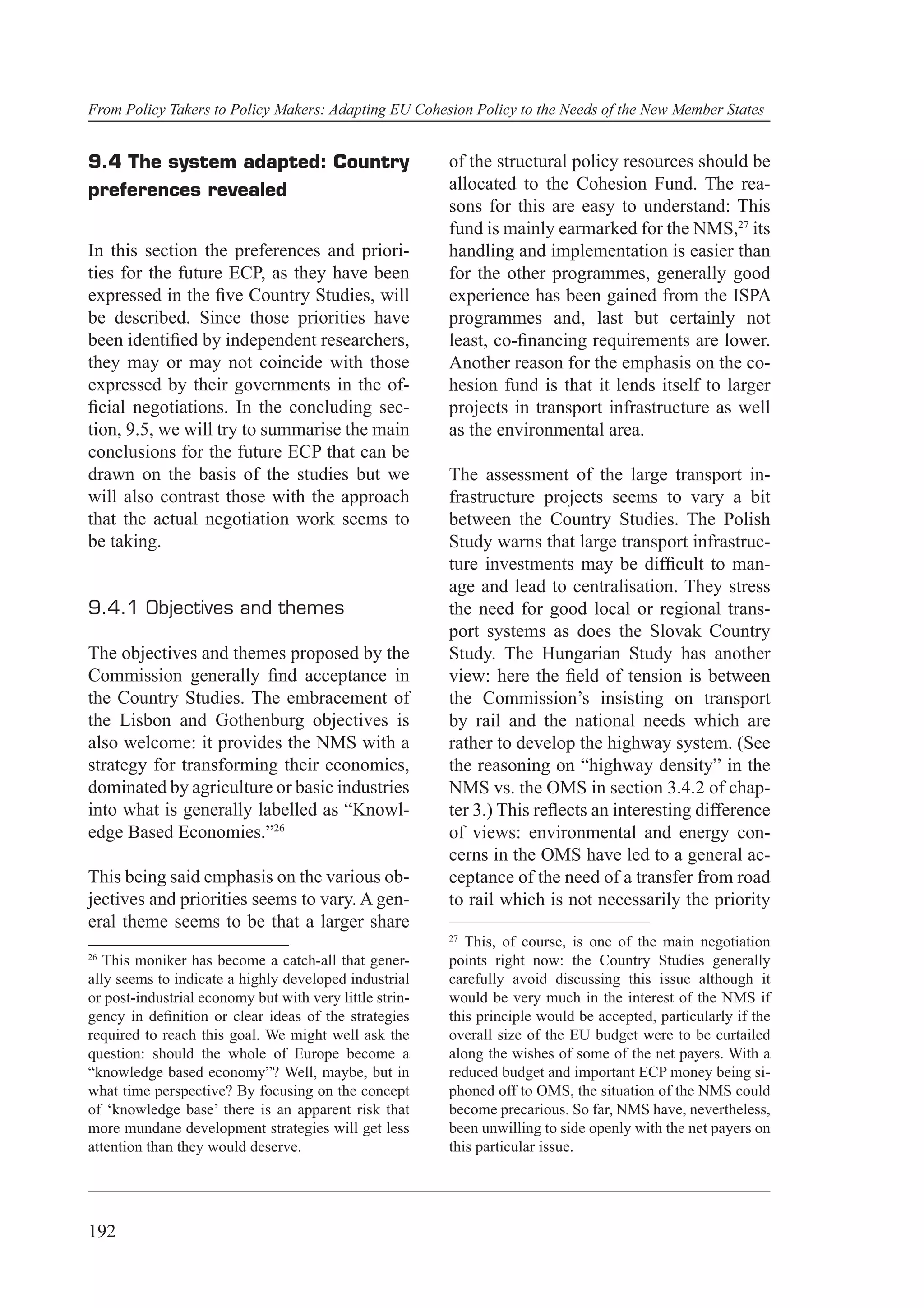 From Policy Takers to Policy Makers: Adapting EU Cohesion Policy to the Needs of the New Member States


9.4 The system adapted: Country                          of the structural policy resources should be
preferences revealed                                     allocated to the Cohesion Fund. The rea-
                                                         sons for this are easy to understand: This
                                                         fund is mainly earmarked for the NMS,27 its
In this section the preferences and priori-              handling and implementation is easier than
ties for the future ECP, as they have been               for the other programmes, generally good
expressed in the ﬁve Country Studies, will               experience has been gained from the ISPA
be described. Since those priorities have                programmes and, last but certainly not
been identiﬁed by independent researchers,               least, co-ﬁnancing requirements are lower.
they may or may not coincide with those                  Another reason for the emphasis on the co-
expressed by their governments in the of-                hesion fund is that it lends itself to larger
ﬁcial negotiations. In the concluding sec-               projects in transport infrastructure as well
tion, 9.5, we will try to summarise the main             as the environmental area.
conclusions for the future ECP that can be
drawn on the basis of the studies but we                 The assessment of the large transport in-
will also contrast those with the approach               frastructure projects seems to vary a bit
that the actual negotiation work seems to                between the Country Studies. The Polish
be taking.                                               Study warns that large transport infrastruc-
                                                         ture investments may be difﬁcult to man-
                                                         age and lead to centralisation. They stress
9.4.1 Objectives and themes                              the need for good local or regional trans-
                                                         port systems as does the Slovak Country
The objectives and themes proposed by the                Study. The Hungarian Study has another
Commission generally ﬁnd acceptance in                   view: here the ﬁeld of tension is between
the Country Studies. The embracement of                  the Commission’s insisting on transport
the Lisbon and Gothenburg objectives is                  by rail and the national needs which are
also welcome: it provides the NMS with a                 rather to develop the highway system. (See
strategy for transforming their economies,               the reasoning on “highway density” in the
dominated by agriculture or basic industries             NMS vs. the OMS in section 3.4.2 of chap-
into what is generally labelled as “Knowl-               ter 3.) This reﬂects an interesting difference
edge Based Economies.”26                                 of views: environmental and energy con-
                                                         cerns in the OMS have led to a general ac-
This being said emphasis on the various ob-              ceptance of the need of a transfer from road
jectives and priorities seems to vary. A gen-            to rail which is not necessarily the priority
eral theme seems to be that a larger share
                                                         27
                                                            This, of course, is one of the main negotiation
26
   This moniker has become a catch-all that gener-       points right now: the Country Studies generally
ally seems to indicate a highly developed industrial     carefully avoid discussing this issue although it
or post-industrial economy but with very little strin-   would be very much in the interest of the NMS if
gency in deﬁnition or clear ideas of the strategies      this principle would be accepted, particularly if the
required to reach this goal. We might well ask the       overall size of the EU budget were to be curtailed
question: should the whole of Europe become a            along the wishes of some of the net payers. With a
“knowledge based economy”? Well, maybe, but in           reduced budget and important ECP money being si-
what time perspective? By focusing on the concept        phoned off to OMS, the situation of the NMS could
of ‘knowledge base’ there is an apparent risk that       become precarious. So far, NMS have, nevertheless,
more mundane development strategies will get less        been unwilling to side openly with the net payers on
attention than they would deserve.                       this particular issue.




192
 