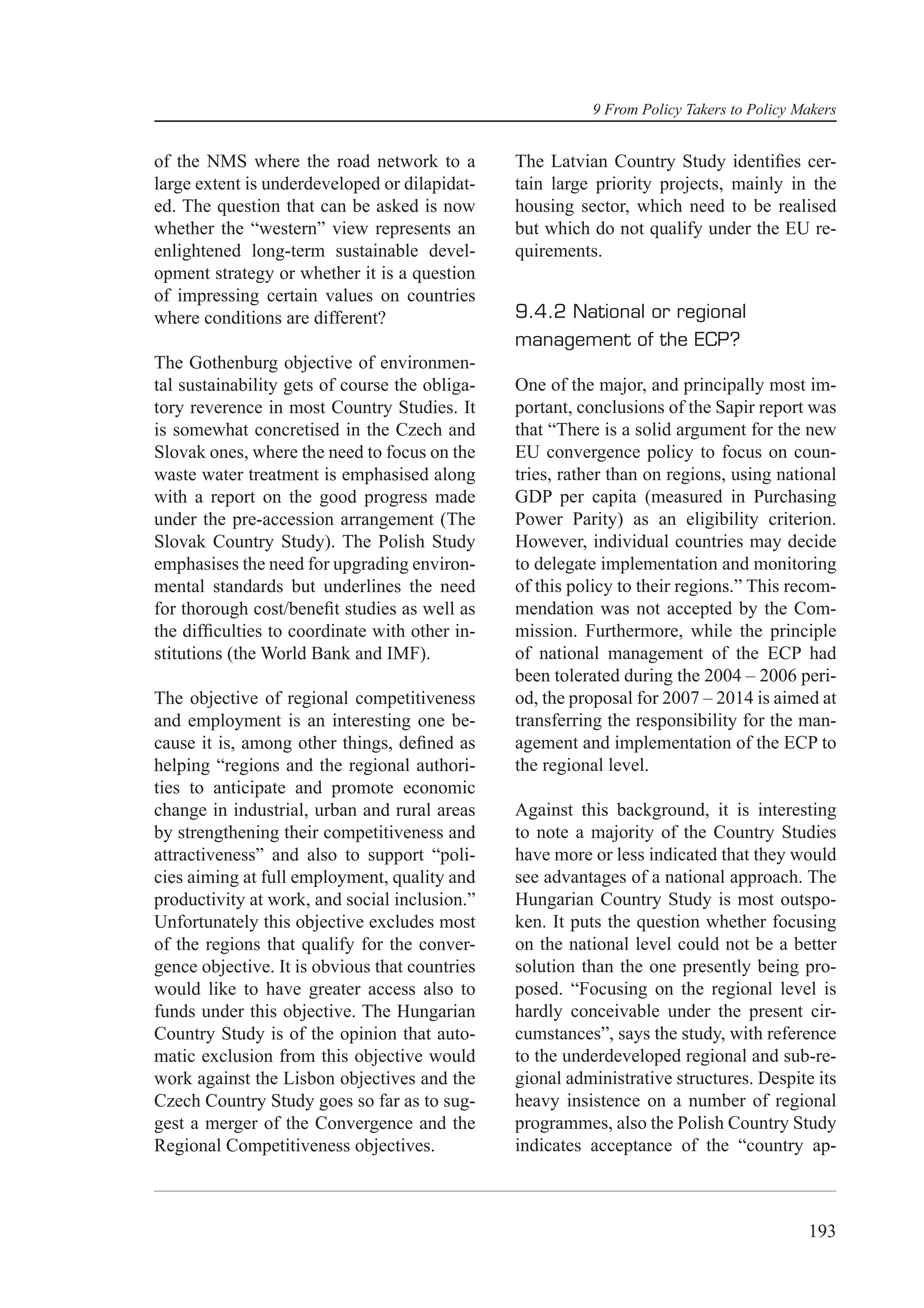 9 From Policy Takers to Policy Makers


of the NMS where the road network to a          The Latvian Country Study identiﬁes cer-
large extent is underdeveloped or dilapidat-    tain large priority projects, mainly in the
ed. The question that can be asked is now       housing sector, which need to be realised
whether the “western” view represents an        but which do not qualify under the EU re-
enlightened long-term sustainable devel-        quirements.
opment strategy or whether it is a question
of impressing certain values on countries
where conditions are different?                 9.4.2 National or regional
                                                management of the ECP?
The Gothenburg objective of environmen-
tal sustainability gets of course the obliga-   One of the major, and principally most im-
tory reverence in most Country Studies. It      portant, conclusions of the Sapir report was
is somewhat concretised in the Czech and        that “There is a solid argument for the new
Slovak ones, where the need to focus on the     EU convergence policy to focus on coun-
waste water treatment is emphasised along       tries, rather than on regions, using national
with a report on the good progress made         GDP per capita (measured in Purchasing
under the pre-accession arrangement (The        Power Parity) as an eligibility criterion.
Slovak Country Study). The Polish Study         However, individual countries may decide
emphasises the need for upgrading environ-      to delegate implementation and monitoring
mental standards but underlines the need        of this policy to their regions.” This recom-
for thorough cost/beneﬁt studies as well as     mendation was not accepted by the Com-
the difﬁculties to coordinate with other in-    mission. Furthermore, while the principle
stitutions (the World Bank and IMF).            of national management of the ECP had
                                                been tolerated during the 2004 – 2006 peri-
The objective of regional competitiveness       od, the proposal for 2007 – 2014 is aimed at
and employment is an interesting one be-        transferring the responsibility for the man-
cause it is, among other things, deﬁned as      agement and implementation of the ECP to
helping “regions and the regional authori-      the regional level.
ties to anticipate and promote economic
change in industrial, urban and rural areas     Against this background, it is interesting
by strengthening their competitiveness and      to note a majority of the Country Studies
attractiveness” and also to support “poli-      have more or less indicated that they would
cies aiming at full employment, quality and     see advantages of a national approach. The
productivity at work, and social inclusion.”    Hungarian Country Study is most outspo-
Unfortunately this objective excludes most      ken. It puts the question whether focusing
of the regions that qualify for the conver-     on the national level could not be a better
gence objective. It is obvious that countries   solution than the one presently being pro-
would like to have greater access also to       posed. “Focusing on the regional level is
funds under this objective. The Hungarian       hardly conceivable under the present cir-
Country Study is of the opinion that auto-      cumstances”, says the study, with reference
matic exclusion from this objective would       to the underdeveloped regional and sub-re-
work against the Lisbon objectives and the      gional administrative structures. Despite its
Czech Country Study goes so far as to sug-      heavy insistence on a number of regional
gest a merger of the Convergence and the        programmes, also the Polish Country Study
Regional Competitiveness objectives.            indicates acceptance of the “country ap-



                                                                                          193
 