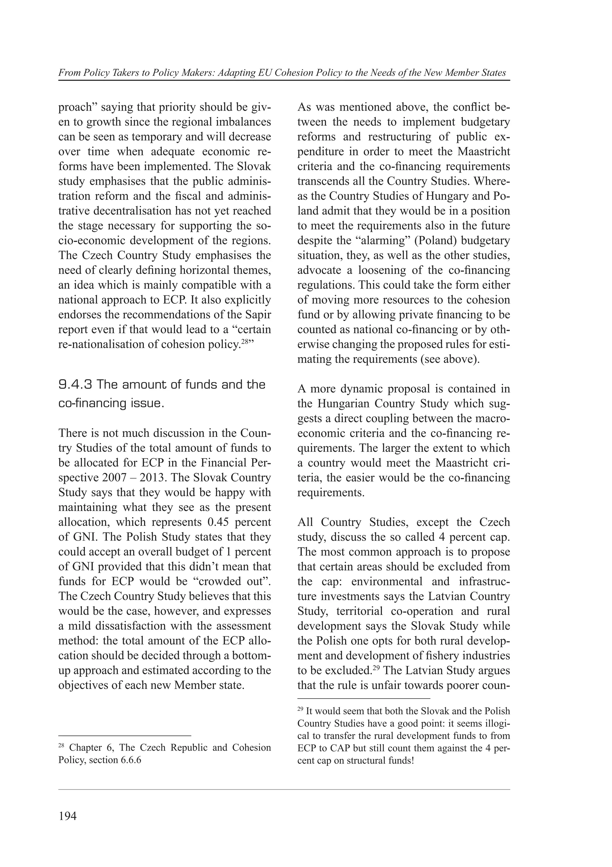 From Policy Takers to Policy Makers: Adapting EU Cohesion Policy to the Needs of the New Member States


proach” saying that priority should be giv-           As was mentioned above, the conﬂict be-
en to growth since the regional imbalances            tween the needs to implement budgetary
can be seen as temporary and will decrease            reforms and restructuring of public ex-
over time when adequate economic re-                  penditure in order to meet the Maastricht
forms have been implemented. The Slovak               criteria and the co-ﬁnancing requirements
study emphasises that the public adminis-             transcends all the Country Studies. Where-
tration reform and the ﬁscal and adminis-             as the Country Studies of Hungary and Po-
trative decentralisation has not yet reached          land admit that they would be in a position
the stage necessary for supporting the so-            to meet the requirements also in the future
cio-economic development of the regions.              despite the “alarming” (Poland) budgetary
The Czech Country Study emphasises the                situation, they, as well as the other studies,
need of clearly deﬁning horizontal themes,            advocate a loosening of the co-ﬁnancing
an idea which is mainly compatible with a             regulations. This could take the form either
national approach to ECP. It also explicitly          of moving more resources to the cohesion
endorses the recommendations of the Sapir             fund or by allowing private ﬁnancing to be
report even if that would lead to a “certain          counted as national co-ﬁnancing or by oth-
re-nationalisation of cohesion policy.28”             erwise changing the proposed rules for esti-
                                                      mating the requirements (see above).

9.4.3 The amount of funds and the                     A more dynamic proposal is contained in
co-ﬁnancing issue.                                    the Hungarian Country Study which sug-
                                                      gests a direct coupling between the macro-
There is not much discussion in the Coun-             economic criteria and the co-ﬁnancing re-
try Studies of the total amount of funds to           quirements. The larger the extent to which
be allocated for ECP in the Financial Per-            a country would meet the Maastricht cri-
spective 2007 – 2013. The Slovak Country              teria, the easier would be the co-ﬁnancing
Study says that they would be happy with              requirements.
maintaining what they see as the present
allocation, which represents 0.45 percent             All Country Studies, except the Czech
of GNI. The Polish Study states that they             study, discuss the so called 4 percent cap.
could accept an overall budget of 1 percent           The most common approach is to propose
of GNI provided that this didn’t mean that            that certain areas should be excluded from
funds for ECP would be “crowded out”.                 the cap: environmental and infrastruc-
The Czech Country Study believes that this            ture investments says the Latvian Country
would be the case, however, and expresses             Study, territorial co-operation and rural
a mild dissatisfaction with the assessment            development says the Slovak Study while
method: the total amount of the ECP allo-             the Polish one opts for both rural develop-
cation should be decided through a bottom-            ment and development of ﬁshery industries
up approach and estimated according to the            to be excluded.29 The Latvian Study argues
objectives of each new Member state.                  that the rule is unfair towards poorer coun-
                                                      29
                                                        It would seem that both the Slovak and the Polish
                                                      Country Studies have a good point: it seems illogi-
                                                      cal to transfer the rural development funds to from
28
  Chapter 6, The Czech Republic and Cohesion          ECP to CAP but still count them against the 4 per-
Policy, section 6.6.6                                 cent cap on structural funds!




194
 