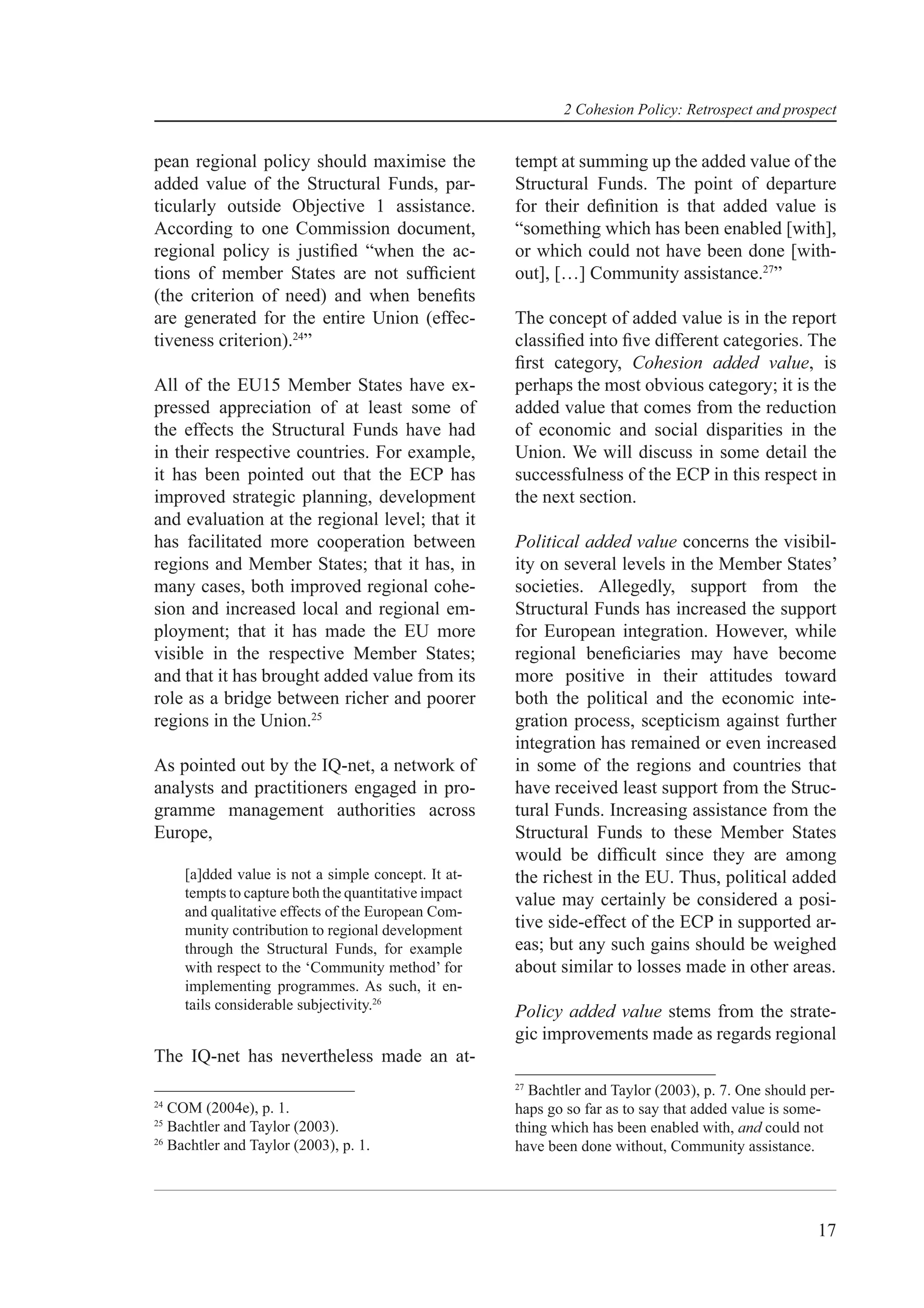 2 Cohesion Policy: Retrospect and prospect


pean regional policy should maximise the              tempt at summing up the added value of the
added value of the Structural Funds, par-             Structural Funds. The point of departure
ticularly outside Objective 1 assistance.             for their deﬁnition is that added value is
According to one Commission document,                 “something which has been enabled [with],
regional policy is justiﬁed “when the ac-             or which could not have been done [with-
tions of member States are not sufﬁcient              out], […] Community assistance.27”
(the criterion of need) and when beneﬁts
are generated for the entire Union (effec-            The concept of added value is in the report
tiveness criterion).24”                               classiﬁed into ﬁve different categories. The
                                                      ﬁrst category, Cohesion added value, is
All of the EU15 Member States have ex-                perhaps the most obvious category; it is the
pressed appreciation of at least some of              added value that comes from the reduction
the effects the Structural Funds have had             of economic and social disparities in the
in their respective countries. For example,           Union. We will discuss in some detail the
it has been pointed out that the ECP has              successfulness of the ECP in this respect in
improved strategic planning, development              the next section.
and evaluation at the regional level; that it
has facilitated more cooperation between              Political added value concerns the visibil-
regions and Member States; that it has, in            ity on several levels in the Member States’
many cases, both improved regional cohe-              societies. Allegedly, support from the
sion and increased local and regional em-             Structural Funds has increased the support
ployment; that it has made the EU more                for European integration. However, while
visible in the respective Member States;              regional beneﬁciaries may have become
and that it has brought added value from its          more positive in their attitudes toward
role as a bridge between richer and poorer            both the political and the economic inte-
regions in the Union.25                               gration process, scepticism against further
                                                      integration has remained or even increased
As pointed out by the IQ-net, a network of            in some of the regions and countries that
analysts and practitioners engaged in pro-            have received least support from the Struc-
gramme management authorities across                  tural Funds. Increasing assistance from the
Europe,                                               Structural Funds to these Member States
                                                      would be difﬁcult since they are among
     [a]dded value is not a simple concept. It at-    the richest in the EU. Thus, political added
     tempts to capture both the quantitative impact   value may certainly be considered a posi-
     and qualitative effects of the European Com-
     munity contribution to regional development      tive side-effect of the ECP in supported ar-
     through the Structural Funds, for example        eas; but any such gains should be weighed
     with respect to the ‘Community method’ for       about similar to losses made in other areas.
     implementing programmes. As such, it en-
     tails considerable subjectivity.26               Policy added value stems from the strate-
                                                      gic improvements made as regards regional
The IQ-net has nevertheless made an at-
                                                      27
                                                        Bachtler and Taylor (2003), p. 7. One should per-
24
   COM (2004e), p. 1.                                 haps go so far as to say that added value is some-
25
   Bachtler and Taylor (2003).                        thing which has been enabled with, and could not
26
   Bachtler and Taylor (2003), p. 1.                  have been done without, Community assistance.




                                                                                                      17
 
