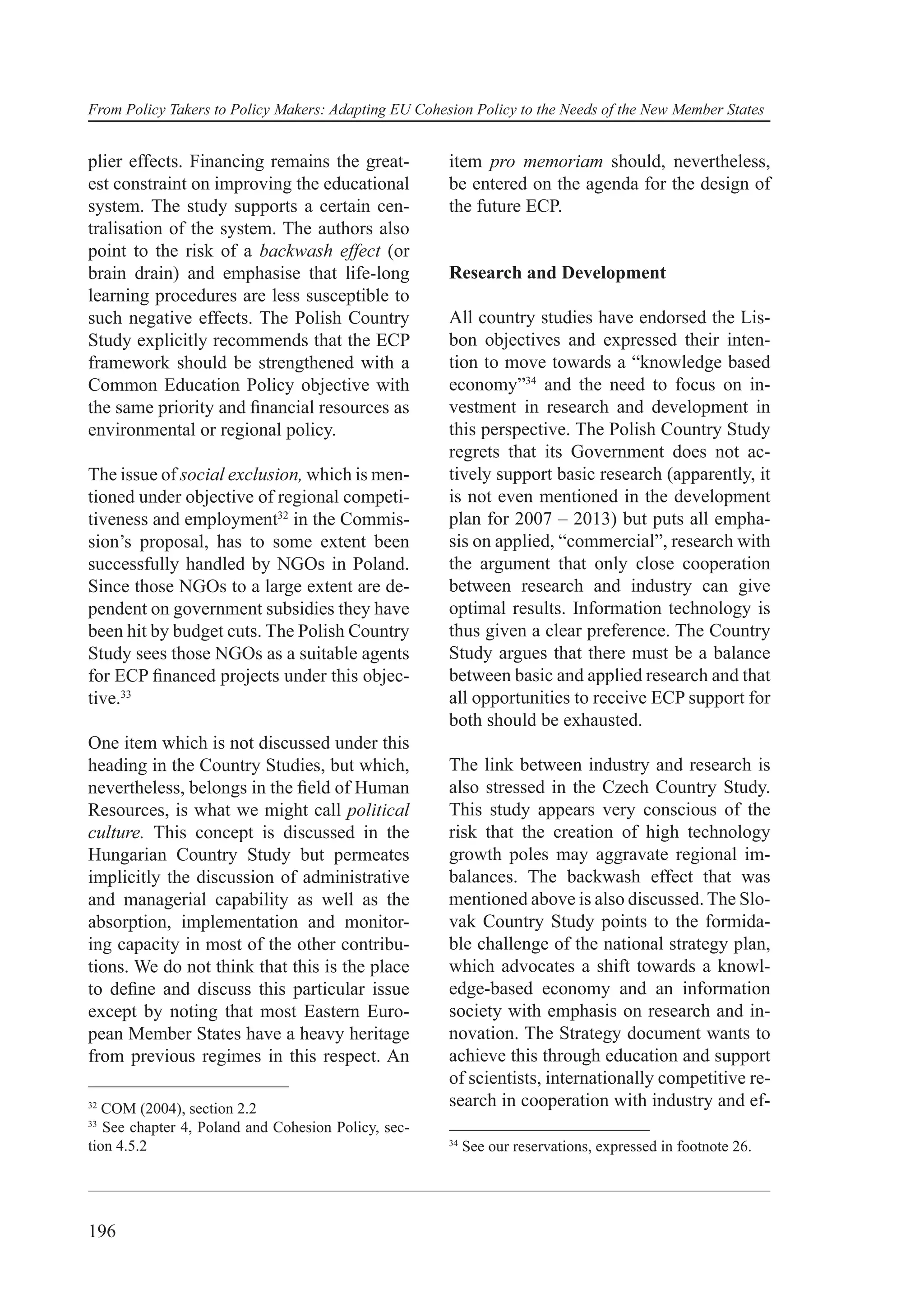 From Policy Takers to Policy Makers: Adapting EU Cohesion Policy to the Needs of the New Member States


plier effects. Financing remains the great-           item pro memoriam should, nevertheless,
est constraint on improving the educational           be entered on the agenda for the design of
system. The study supports a certain cen-             the future ECP.
tralisation of the system. The authors also
point to the risk of a backwash effect (or
brain drain) and emphasise that life-long             Research and Development
learning procedures are less susceptible to
such negative effects. The Polish Country             All country studies have endorsed the Lis-
Study explicitly recommends that the ECP              bon objectives and expressed their inten-
framework should be strengthened with a               tion to move towards a “knowledge based
Common Education Policy objective with                economy”34 and the need to focus on in-
the same priority and ﬁnancial resources as           vestment in research and development in
environmental or regional policy.                     this perspective. The Polish Country Study
                                                      regrets that its Government does not ac-
The issue of social exclusion, which is men-          tively support basic research (apparently, it
tioned under objective of regional competi-           is not even mentioned in the development
tiveness and employment32 in the Commis-              plan for 2007 – 2013) but puts all empha-
sion’s proposal, has to some extent been              sis on applied, “commercial”, research with
successfully handled by NGOs in Poland.               the argument that only close cooperation
Since those NGOs to a large extent are de-            between research and industry can give
pendent on government subsidies they have             optimal results. Information technology is
been hit by budget cuts. The Polish Country           thus given a clear preference. The Country
Study sees those NGOs as a suitable agents            Study argues that there must be a balance
for ECP ﬁnanced projects under this objec-            between basic and applied research and that
tive.33                                               all opportunities to receive ECP support for
                                                      both should be exhausted.
One item which is not discussed under this
heading in the Country Studies, but which,            The link between industry and research is
nevertheless, belongs in the ﬁeld of Human            also stressed in the Czech Country Study.
Resources, is what we might call political            This study appears very conscious of the
culture. This concept is discussed in the             risk that the creation of high technology
Hungarian Country Study but permeates                 growth poles may aggravate regional im-
implicitly the discussion of administrative           balances. The backwash effect that was
and managerial capability as well as the              mentioned above is also discussed. The Slo-
absorption, implementation and monitor-               vak Country Study points to the formida-
ing capacity in most of the other contribu-           ble challenge of the national strategy plan,
tions. We do not think that this is the place         which advocates a shift towards a knowl-
to deﬁne and discuss this particular issue            edge-based economy and an information
except by noting that most Eastern Euro-              society with emphasis on research and in-
pean Member States have a heavy heritage              novation. The Strategy document wants to
from previous regimes in this respect. An             achieve this through education and support
                                                      of scientists, internationally competitive re-
32
   COM (2004), section 2.2                            search in cooperation with industry and ef-
33
   See chapter 4, Poland and Cohesion Policy, sec-
                                                      34
tion 4.5.2                                                 See our reservations, expressed in footnote 26.




196
 