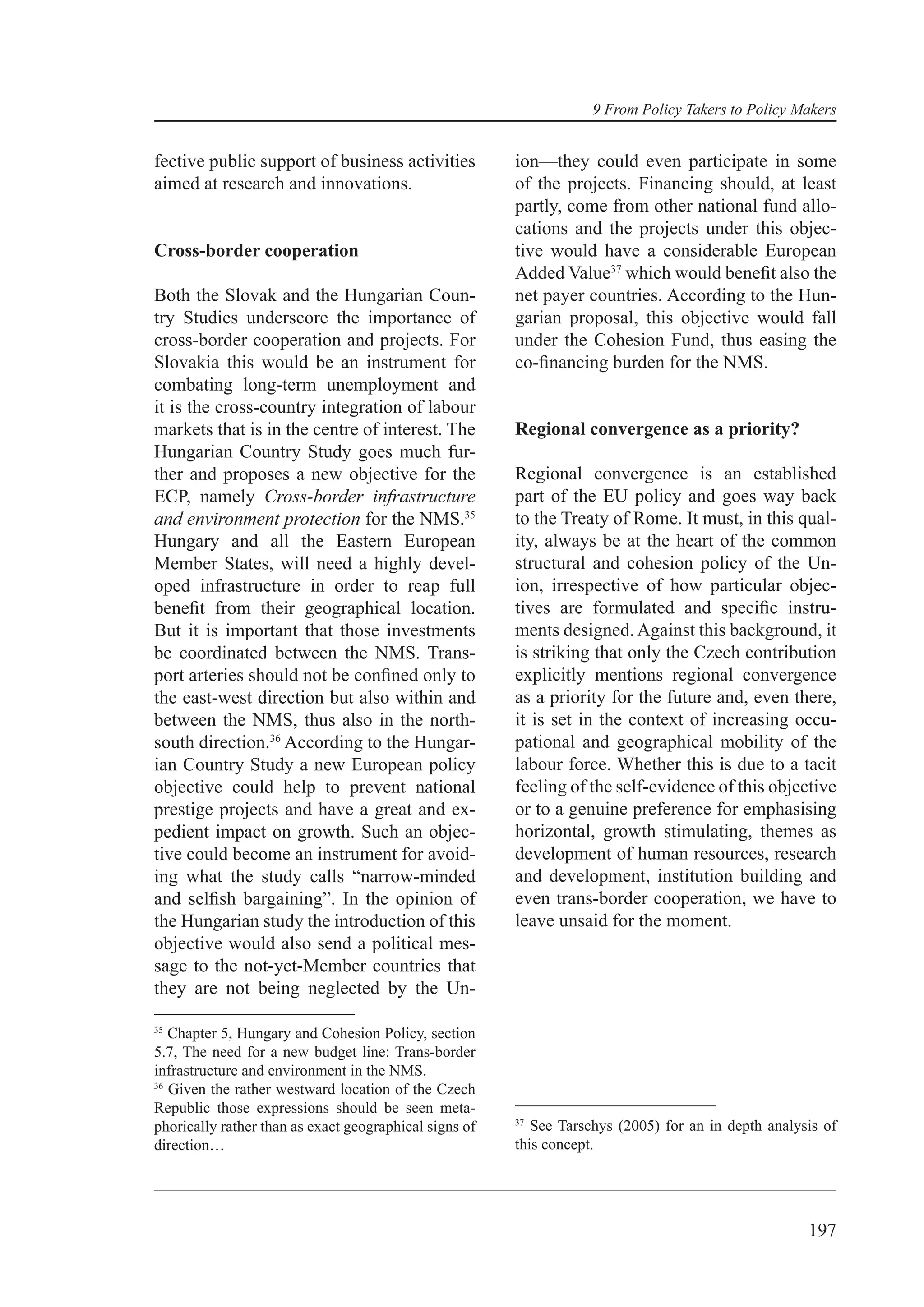 9 From Policy Takers to Policy Makers


fective public support of business activities           ion—they could even participate in some
aimed at research and innovations.                      of the projects. Financing should, at least
                                                        partly, come from other national fund allo-
                                                        cations and the projects under this objec-
Cross-border cooperation                                tive would have a considerable European
                                                        Added Value37 which would beneﬁt also the
Both the Slovak and the Hungarian Coun-                 net payer countries. According to the Hun-
try Studies underscore the importance of                garian proposal, this objective would fall
cross-border cooperation and projects. For              under the Cohesion Fund, thus easing the
Slovakia this would be an instrument for                co-ﬁnancing burden for the NMS.
combating long-term unemployment and
it is the cross-country integration of labour
markets that is in the centre of interest. The          Regional convergence as a priority?
Hungarian Country Study goes much fur-
ther and proposes a new objective for the               Regional convergence is an established
ECP, namely Cross-border infrastructure                 part of the EU policy and goes way back
and environment protection for the NMS.35               to the Treaty of Rome. It must, in this qual-
Hungary and all the Eastern European                    ity, always be at the heart of the common
Member States, will need a highly devel-                structural and cohesion policy of the Un-
oped infrastructure in order to reap full               ion, irrespective of how particular objec-
beneﬁt from their geographical location.                tives are formulated and speciﬁc instru-
But it is important that those investments              ments designed. Against this background, it
be coordinated between the NMS. Trans-                  is striking that only the Czech contribution
port arteries should not be conﬁned only to             explicitly mentions regional convergence
the east-west direction but also within and             as a priority for the future and, even there,
between the NMS, thus also in the north-                it is set in the context of increasing occu-
south direction.36 According to the Hungar-             pational and geographical mobility of the
ian Country Study a new European policy                 labour force. Whether this is due to a tacit
objective could help to prevent national                feeling of the self-evidence of this objective
prestige projects and have a great and ex-              or to a genuine preference for emphasising
pedient impact on growth. Such an objec-                horizontal, growth stimulating, themes as
tive could become an instrument for avoid-              development of human resources, research
ing what the study calls “narrow-minded                 and development, institution building and
and selﬁsh bargaining”. In the opinion of               even trans-border cooperation, we have to
the Hungarian study the introduction of this            leave unsaid for the moment.
objective would also send a political mes-
sage to the not-yet-Member countries that
they are not being neglected by the Un-

35
   Chapter 5, Hungary and Cohesion Policy, section
5.7, The need for a new budget line: Trans-border
infrastructure and environment in the NMS.
36
   Given the rather westward location of the Czech
Republic those expressions should be seen meta-
                                                        37
phorically rather than as exact geographical signs of      See Tarschys (2005) for an in depth analysis of
direction…                                              this concept.




                                                                                                     197
 