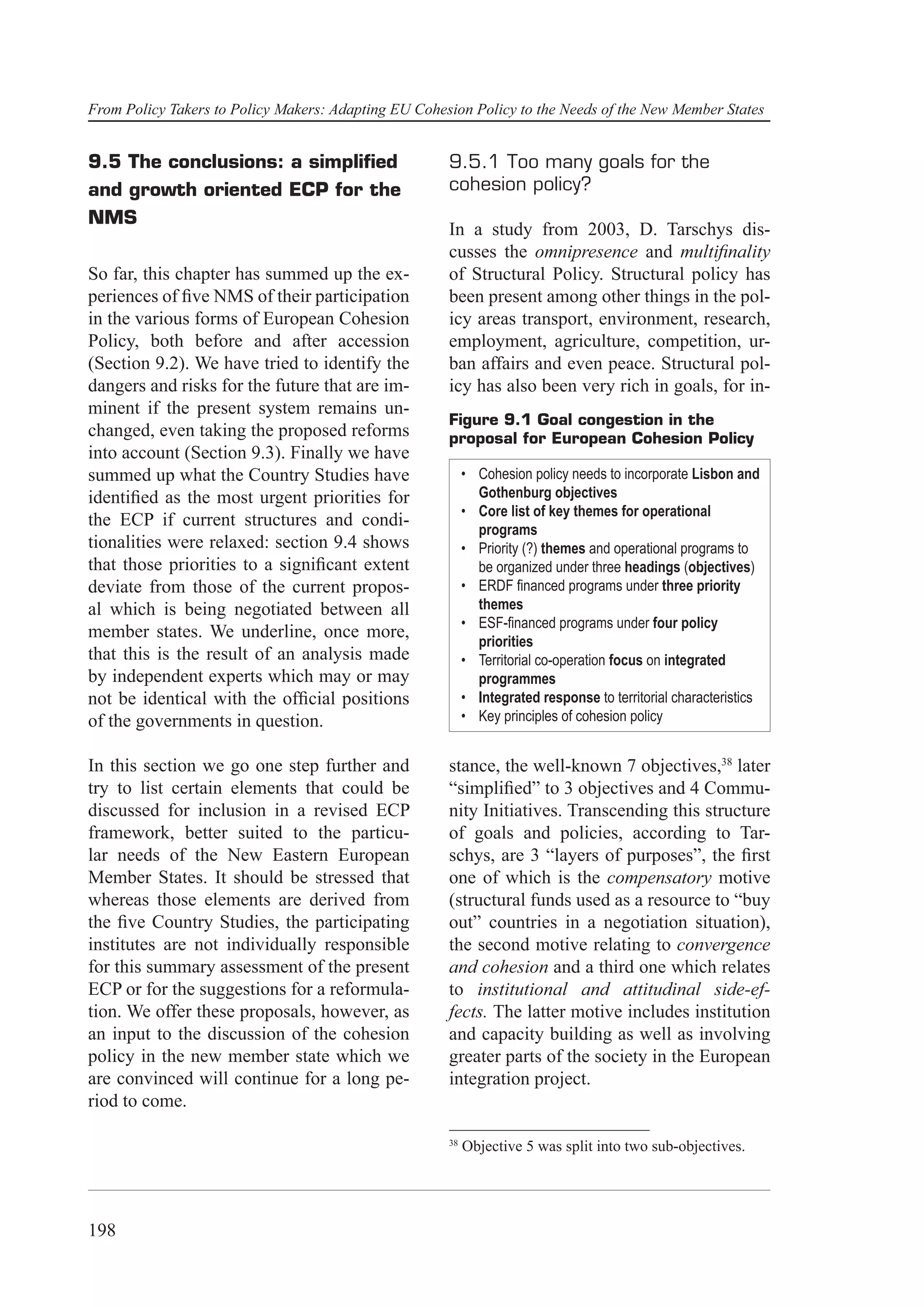 From Policy Takers to Policy Makers: Adapting EU Cohesion Policy to the Needs of the New Member States


9.5 The conclusions: a simpliﬁed                      9.5.1 Too many goals for the
and growth oriented ECP for the                       cohesion policy?
NMS
                                                      In a study from 2003, D. Tarschys dis-
                                                      cusses the omnipresence and multiﬁnality
So far, this chapter has summed up the ex-            of Structural Policy. Structural policy has
periences of ﬁve NMS of their participation           been present among other things in the pol-
in the various forms of European Cohesion             icy areas transport, environment, research,
Policy, both before and after accession               employment, agriculture, competition, ur-
(Section 9.2). We have tried to identify the          ban affairs and even peace. Structural pol-
dangers and risks for the future that are im-         icy has also been very rich in goals, for in-
minent if the present system remains un-
                                                      Figure 9.1 Goal congestion in the
changed, even taking the proposed reforms             proposal for European Cohesion Policy
into account (Section 9.3). Finally we have
summed up what the Country Studies have                    • Cohesion policy needs to incorporate Lisbon and
identiﬁed as the most urgent priorities for                  Gothenburg objectives
                                                           • Core list of key themes for operational
the ECP if current structures and condi-
                                                             programs
tionalities were relaxed: section 9.4 shows                • Priority (?) themes and operational programs to
that those priorities to a signiﬁcant extent                 be organized under three headings (objectives)
deviate from those of the current propos-                  • ERDF ﬁnanced programs under three priority
al which is being negotiated between all                     themes
                                                           • ESF-ﬁnanced programs under four policy
member states. We underline, once more,
                                                             priorities
that this is the result of an analysis made                • Territorial co-operation focus on integrated
by independent experts which may or may                      programmes
not be identical with the ofﬁcial positions                • Integrated response to territorial characteristics
of the governments in question.                            • Key principles of cohesion policy


In this section we go one step further and            stance, the well-known 7 objectives,38 later
try to list certain elements that could be            “simpliﬁed” to 3 objectives and 4 Commu-
discussed for inclusion in a revised ECP              nity Initiatives. Transcending this structure
framework, better suited to the particu-              of goals and policies, according to Tar-
lar needs of the New Eastern European                 schys, are 3 “layers of purposes”, the ﬁrst
Member States. It should be stressed that             one of which is the compensatory motive
whereas those elements are derived from               (structural funds used as a resource to “buy
the ﬁve Country Studies, the participating            out” countries in a negotiation situation),
institutes are not individually responsible           the second motive relating to convergence
for this summary assessment of the present            and cohesion and a third one which relates
ECP or for the suggestions for a reformula-           to institutional and attitudinal side-ef-
tion. We offer these proposals, however, as           fects. The latter motive includes institution
an input to the discussion of the cohesion            and capacity building as well as involving
policy in the new member state which we               greater parts of the society in the European
are convinced will continue for a long pe-            integration project.
riod to come.

                                                      38
                                                           Objective 5 was split into two sub-objectives.




198
 