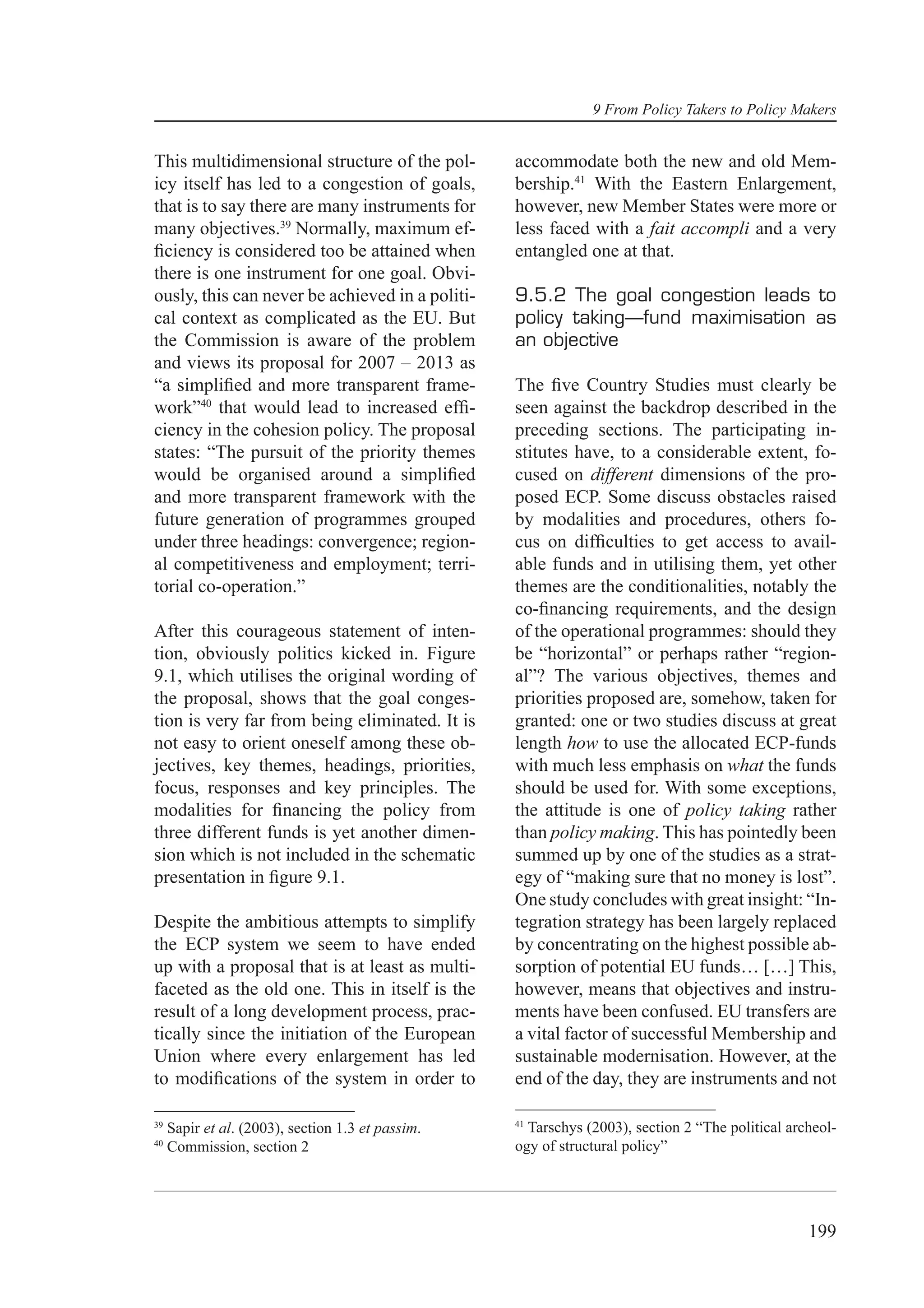 9 From Policy Takers to Policy Makers


This multidimensional structure of the pol-        accommodate both the new and old Mem-
icy itself has led to a congestion of goals,       bership.41 With the Eastern Enlargement,
that is to say there are many instruments for      however, new Member States were more or
many objectives.39 Normally, maximum ef-           less faced with a fait accompli and a very
ﬁciency is considered too be attained when         entangled one at that.
there is one instrument for one goal. Obvi-
ously, this can never be achieved in a politi-     9.5.2 The goal congestion leads to
cal context as complicated as the EU. But          policy taking—fund maximisation as
the Commission is aware of the problem             an objective
and views its proposal for 2007 – 2013 as
“a simpliﬁed and more transparent frame-           The ﬁve Country Studies must clearly be
work”40 that would lead to increased efﬁ-          seen against the backdrop described in the
ciency in the cohesion policy. The proposal        preceding sections. The participating in-
states: “The pursuit of the priority themes        stitutes have, to a considerable extent, fo-
would be organised around a simpliﬁed              cused on different dimensions of the pro-
and more transparent framework with the            posed ECP. Some discuss obstacles raised
future generation of programmes grouped            by modalities and procedures, others fo-
under three headings: convergence; region-         cus on difﬁculties to get access to avail-
al competitiveness and employment; terri-          able funds and in utilising them, yet other
torial co-operation.”                              themes are the conditionalities, notably the
                                                   co-ﬁnancing requirements, and the design
After this courageous statement of inten-          of the operational programmes: should they
tion, obviously politics kicked in. Figure         be “horizontal” or perhaps rather “region-
9.1, which utilises the original wording of        al”? The various objectives, themes and
the proposal, shows that the goal conges-          priorities proposed are, somehow, taken for
tion is very far from being eliminated. It is      granted: one or two studies discuss at great
not easy to orient oneself among these ob-         length how to use the allocated ECP-funds
jectives, key themes, headings, priorities,        with much less emphasis on what the funds
focus, responses and key principles. The           should be used for. With some exceptions,
modalities for ﬁnancing the policy from            the attitude is one of policy taking rather
three different funds is yet another dimen-        than policy making. This has pointedly been
sion which is not included in the schematic        summed up by one of the studies as a strat-
presentation in ﬁgure 9.1.                         egy of “making sure that no money is lost”.
                                                   One study concludes with great insight: “In-
Despite the ambitious attempts to simplify         tegration strategy has been largely replaced
the ECP system we seem to have ended               by concentrating on the highest possible ab-
up with a proposal that is at least as multi-      sorption of potential EU funds… […] This,
faceted as the old one. This in itself is the      however, means that objectives and instru-
result of a long development process, prac-        ments have been confused. EU transfers are
tically since the initiation of the European       a vital factor of successful Membership and
Union where every enlargement has led              sustainable modernisation. However, at the
to modiﬁcations of the system in order to          end of the day, they are instruments and not

                                                   41
39
     Sapir et al. (2003), section 1.3 et passim.     Tarschys (2003), section 2 “The political archeol-
40
     Commission, section 2                         ogy of structural policy”




                                                                                                  199
 