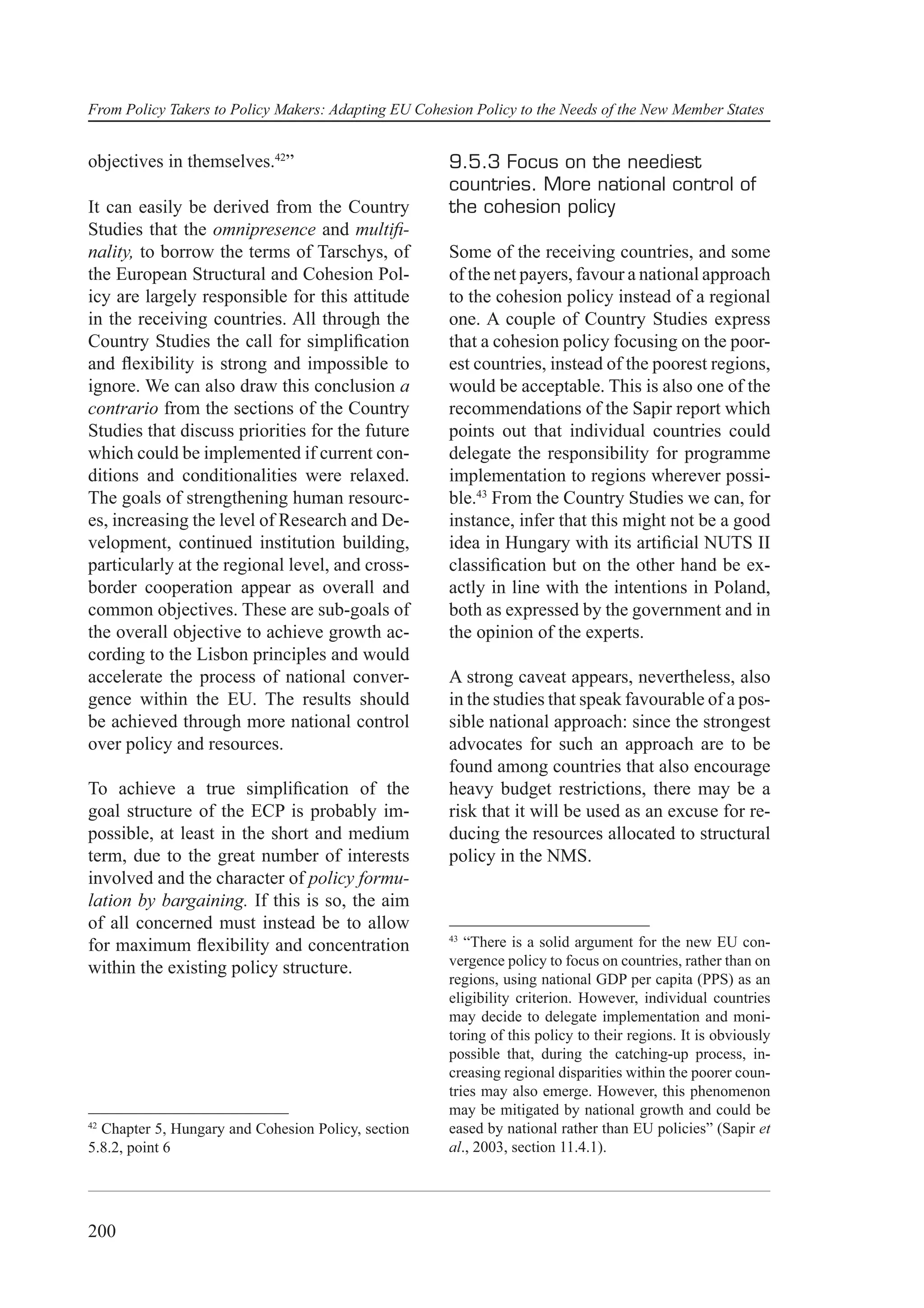 From Policy Takers to Policy Makers: Adapting EU Cohesion Policy to the Needs of the New Member States


objectives in themselves.42”                          9.5.3 Focus on the neediest
                                                      countries. More national control of
It can easily be derived from the Country             the cohesion policy
Studies that the omnipresence and multiﬁ-
nality, to borrow the terms of Tarschys, of           Some of the receiving countries, and some
the European Structural and Cohesion Pol-             of the net payers, favour a national approach
icy are largely responsible for this attitude         to the cohesion policy instead of a regional
in the receiving countries. All through the           one. A couple of Country Studies express
Country Studies the call for simpliﬁcation            that a cohesion policy focusing on the poor-
and ﬂexibility is strong and impossible to            est countries, instead of the poorest regions,
ignore. We can also draw this conclusion a            would be acceptable. This is also one of the
contrario from the sections of the Country            recommendations of the Sapir report which
Studies that discuss priorities for the future        points out that individual countries could
which could be implemented if current con-            delegate the responsibility for programme
ditions and conditionalities were relaxed.            implementation to regions wherever possi-
The goals of strengthening human resourc-             ble.43 From the Country Studies we can, for
es, increasing the level of Research and De-          instance, infer that this might not be a good
velopment, continued institution building,            idea in Hungary with its artiﬁcial NUTS II
particularly at the regional level, and cross-        classiﬁcation but on the other hand be ex-
border cooperation appear as overall and              actly in line with the intentions in Poland,
common objectives. These are sub-goals of             both as expressed by the government and in
the overall objective to achieve growth ac-           the opinion of the experts.
cording to the Lisbon principles and would
accelerate the process of national conver-            A strong caveat appears, nevertheless, also
gence within the EU. The results should               in the studies that speak favourable of a pos-
be achieved through more national control             sible national approach: since the strongest
over policy and resources.                            advocates for such an approach are to be
                                                      found among countries that also encourage
To achieve a true simpliﬁcation of the                heavy budget restrictions, there may be a
goal structure of the ECP is probably im-             risk that it will be used as an excuse for re-
possible, at least in the short and medium            ducing the resources allocated to structural
term, due to the great number of interests            policy in the NMS.
involved and the character of policy formu-
lation by bargaining. If this is so, the aim
of all concerned must instead be to allow
                                                      43
for maximum ﬂexibility and concentration                 “There is a solid argument for the new EU con-
                                                      vergence policy to focus on countries, rather than on
within the existing policy structure.
                                                      regions, using national GDP per capita (PPS) as an
                                                      eligibility criterion. However, individual countries
                                                      may decide to delegate implementation and moni-
                                                      toring of this policy to their regions. It is obviously
                                                      possible that, during the catching-up process, in-
                                                      creasing regional disparities within the poorer coun-
                                                      tries may also emerge. However, this phenomenon
                                                      may be mitigated by national growth and could be
42
  Chapter 5, Hungary and Cohesion Policy, section     eased by national rather than EU policies” (Sapir et
5.8.2, point 6                                        al., 2003, section 11.4.1).




200
 