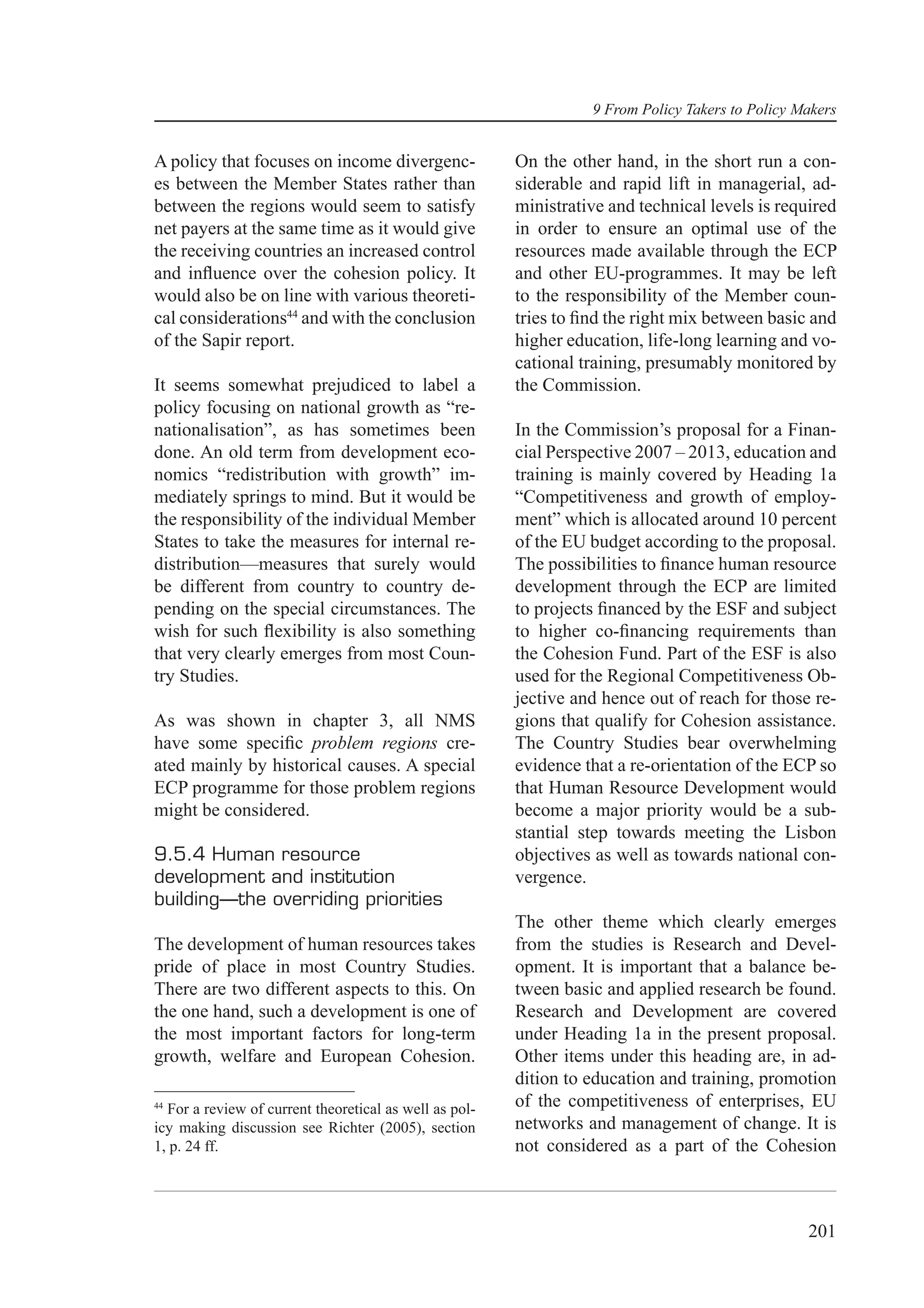 9 From Policy Takers to Policy Makers


A policy that focuses on income divergenc-              On the other hand, in the short run a con-
es between the Member States rather than                siderable and rapid lift in managerial, ad-
between the regions would seem to satisfy               ministrative and technical levels is required
net payers at the same time as it would give            in order to ensure an optimal use of the
the receiving countries an increased control            resources made available through the ECP
and inﬂuence over the cohesion policy. It               and other EU-programmes. It may be left
would also be on line with various theoreti-            to the responsibility of the Member coun-
cal considerations44 and with the conclusion            tries to ﬁnd the right mix between basic and
of the Sapir report.                                    higher education, life-long learning and vo-
                                                        cational training, presumably monitored by
It seems somewhat prejudiced to label a                 the Commission.
policy focusing on national growth as “re-
nationalisation”, as has sometimes been                 In the Commission’s proposal for a Finan-
done. An old term from development eco-                 cial Perspective 2007 – 2013, education and
nomics “redistribution with growth” im-                 training is mainly covered by Heading 1a
mediately springs to mind. But it would be              “Competitiveness and growth of employ-
the responsibility of the individual Member             ment” which is allocated around 10 percent
States to take the measures for internal re-            of the EU budget according to the proposal.
distribution—measures that surely would                 The possibilities to ﬁnance human resource
be different from country to country de-                development through the ECP are limited
pending on the special circumstances. The               to projects ﬁnanced by the ESF and subject
wish for such ﬂexibility is also something              to higher co-ﬁnancing requirements than
that very clearly emerges from most Coun-               the Cohesion Fund. Part of the ESF is also
try Studies.                                            used for the Regional Competitiveness Ob-
                                                        jective and hence out of reach for those re-
As was shown in chapter 3, all NMS                      gions that qualify for Cohesion assistance.
have some speciﬁc problem regions cre-                  The Country Studies bear overwhelming
ated mainly by historical causes. A special             evidence that a re-orientation of the ECP so
ECP programme for those problem regions                 that Human Resource Development would
might be considered.                                    become a major priority would be a sub-
                                                        stantial step towards meeting the Lisbon
9.5.4 Human resource                                    objectives as well as towards national con-
development and institution                             vergence.
building—the overriding priorities
                                                        The other theme which clearly emerges
The development of human resources takes                from the studies is Research and Devel-
pride of place in most Country Studies.                 opment. It is important that a balance be-
There are two different aspects to this. On             tween basic and applied research be found.
the one hand, such a development is one of              Research and Development are covered
the most important factors for long-term                under Heading 1a in the present proposal.
growth, welfare and European Cohesion.                  Other items under this heading are, in ad-
                                                        dition to education and training, promotion
44
  For a review of current theoretical as well as pol-   of the competitiveness of enterprises, EU
icy making discussion see Richter (2005), section       networks and management of change. It is
1, p. 24 ff.                                            not considered as a part of the Cohesion



                                                                                                  201
 
