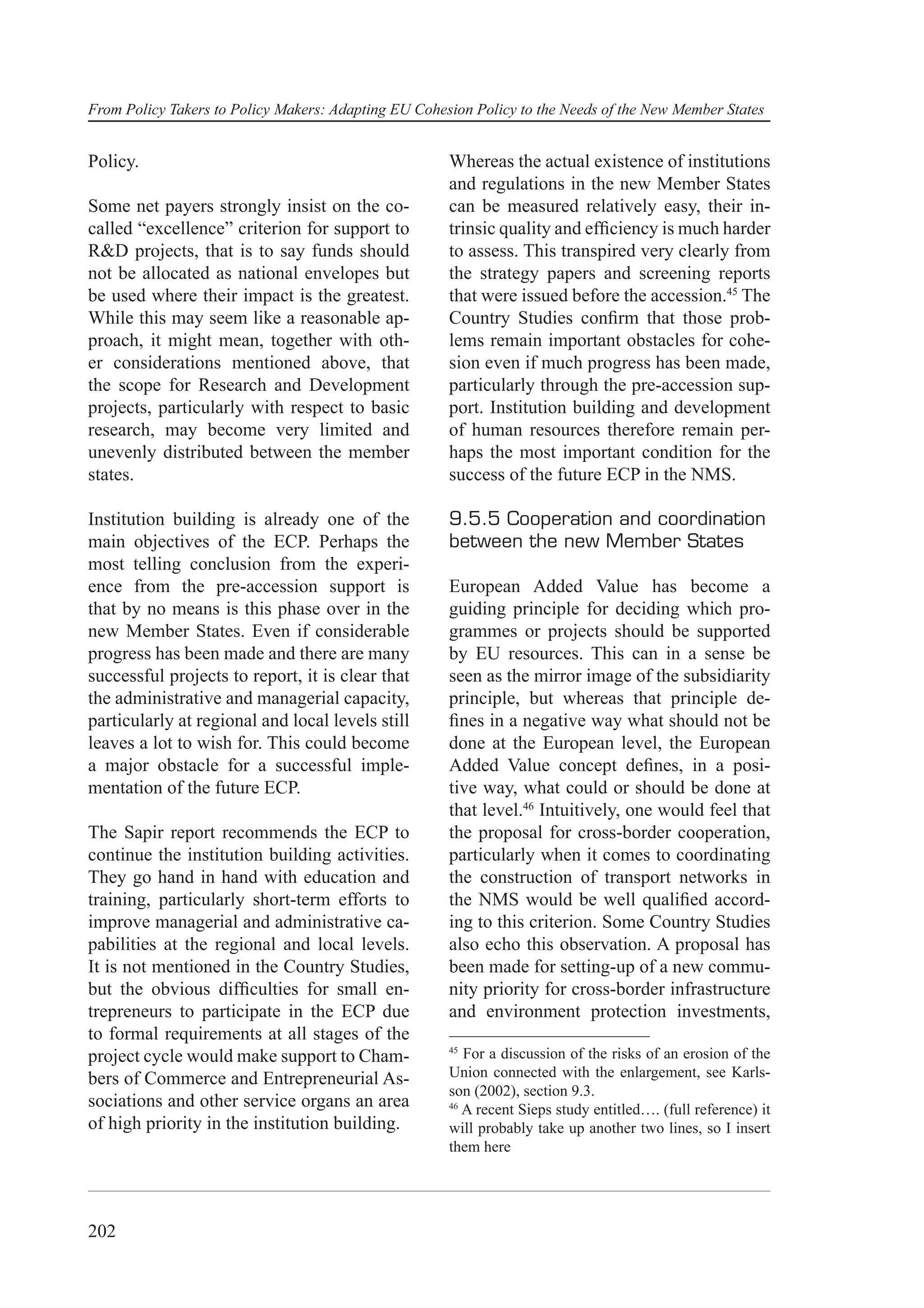 From Policy Takers to Policy Makers: Adapting EU Cohesion Policy to the Needs of the New Member States


Policy.                                               Whereas the actual existence of institutions
                                                      and regulations in the new Member States
Some net payers strongly insist on the co-            can be measured relatively easy, their in-
called “excellence” criterion for support to          trinsic quality and efﬁciency is much harder
R&D projects, that is to say funds should             to assess. This transpired very clearly from
not be allocated as national envelopes but            the strategy papers and screening reports
be used where their impact is the greatest.           that were issued before the accession.45 The
While this may seem like a reasonable ap-             Country Studies conﬁrm that those prob-
proach, it might mean, together with oth-             lems remain important obstacles for cohe-
er considerations mentioned above, that               sion even if much progress has been made,
the scope for Research and Development                particularly through the pre-accession sup-
projects, particularly with respect to basic          port. Institution building and development
research, may become very limited and                 of human resources therefore remain per-
unevenly distributed between the member               haps the most important condition for the
states.                                               success of the future ECP in the NMS.

Institution building is already one of the            9.5.5 Cooperation and coordination
main objectives of the ECP. Perhaps the               between the new Member States
most telling conclusion from the experi-
ence from the pre-accession support is                European Added Value has become a
that by no means is this phase over in the            guiding principle for deciding which pro-
new Member States. Even if considerable               grammes or projects should be supported
progress has been made and there are many             by EU resources. This can in a sense be
successful projects to report, it is clear that       seen as the mirror image of the subsidiarity
the administrative and managerial capacity,           principle, but whereas that principle de-
particularly at regional and local levels still       ﬁnes in a negative way what should not be
leaves a lot to wish for. This could become           done at the European level, the European
a major obstacle for a successful imple-              Added Value concept deﬁnes, in a posi-
mentation of the future ECP.                          tive way, what could or should be done at
                                                      that level.46 Intuitively, one would feel that
The Sapir report recommends the ECP to                the proposal for cross-border cooperation,
continue the institution building activities.         particularly when it comes to coordinating
They go hand in hand with education and               the construction of transport networks in
training, particularly short-term efforts to          the NMS would be well qualiﬁed accord-
improve managerial and administrative ca-             ing to this criterion. Some Country Studies
pabilities at the regional and local levels.          also echo this observation. A proposal has
It is not mentioned in the Country Studies,           been made for setting-up of a new commu-
but the obvious difﬁculties for small en-             nity priority for cross-border infrastructure
trepreneurs to participate in the ECP due             and environment protection investments,
to formal requirements at all stages of the
                                                      45
project cycle would make support to Cham-                For a discussion of the risks of an erosion of the
bers of Commerce and Entrepreneurial As-              Union connected with the enlargement, see Karls-
                                                      son (2002), section 9.3.
sociations and other service organs an area           46
                                                         A recent Sieps study entitled…. (full reference) it
of high priority in the institution building.         will probably take up another two lines, so I insert
                                                      them here




202
 