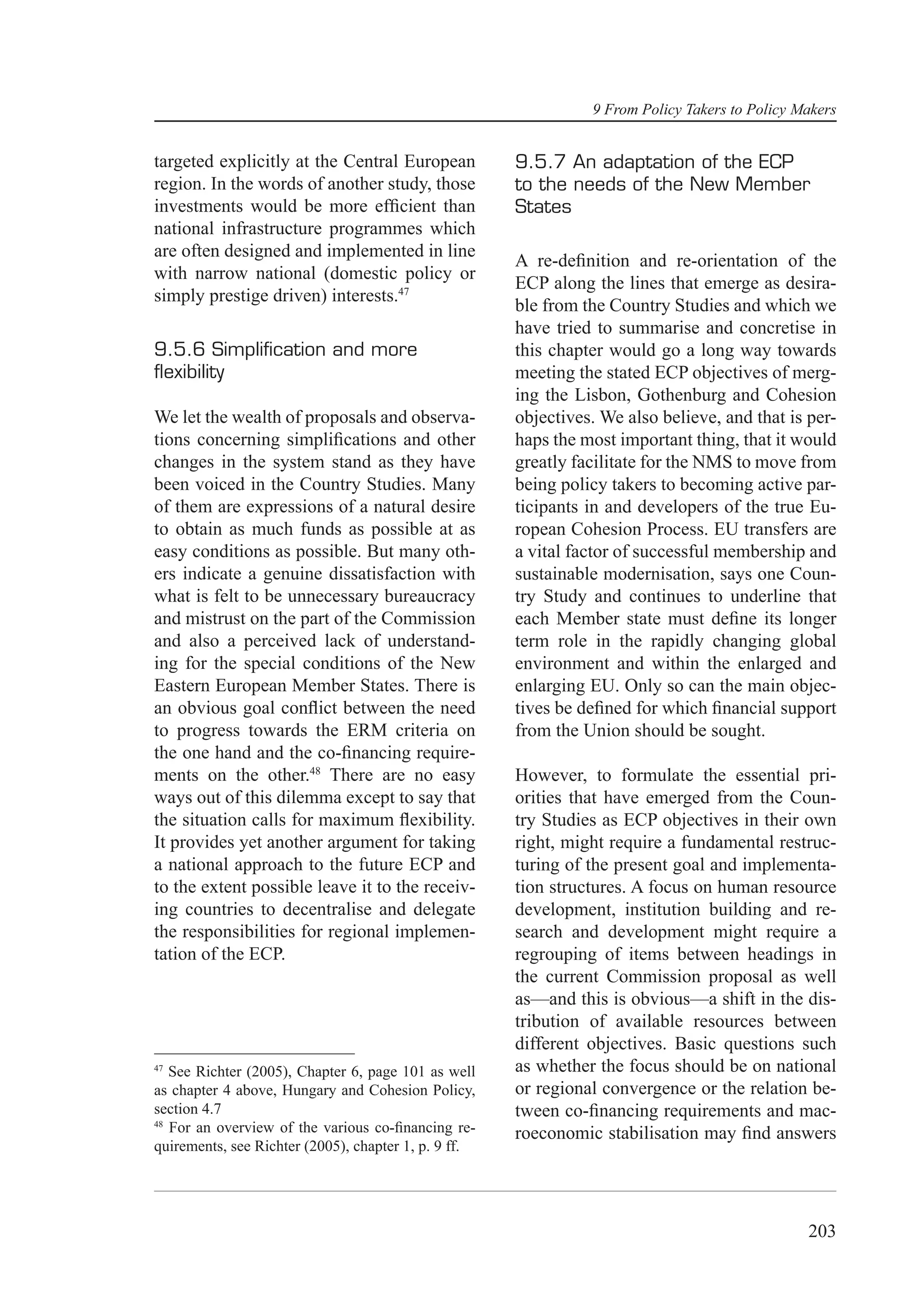 9 From Policy Takers to Policy Makers


targeted explicitly at the Central European           9.5.7 An adaptation of the ECP
region. In the words of another study, those          to the needs of the New Member
investments would be more efﬁcient than               States
national infrastructure programmes which
are often designed and implemented in line
                                                      A re-deﬁnition and re-orientation of the
with narrow national (domestic policy or
                                                      ECP along the lines that emerge as desira-
simply prestige driven) interests.47
                                                      ble from the Country Studies and which we
                                                      have tried to summarise and concretise in
9.5.6 Simpliﬁcation and more                          this chapter would go a long way towards
ﬂexibility                                            meeting the stated ECP objectives of merg-
                                                      ing the Lisbon, Gothenburg and Cohesion
We let the wealth of proposals and observa-           objectives. We also believe, and that is per-
tions concerning simpliﬁcations and other             haps the most important thing, that it would
changes in the system stand as they have              greatly facilitate for the NMS to move from
been voiced in the Country Studies. Many              being policy takers to becoming active par-
of them are expressions of a natural desire           ticipants in and developers of the true Eu-
to obtain as much funds as possible at as             ropean Cohesion Process. EU transfers are
easy conditions as possible. But many oth-            a vital factor of successful membership and
ers indicate a genuine dissatisfaction with           sustainable modernisation, says one Coun-
what is felt to be unnecessary bureaucracy            try Study and continues to underline that
and mistrust on the part of the Commission            each Member state must deﬁne its longer
and also a perceived lack of understand-              term role in the rapidly changing global
ing for the special conditions of the New             environment and within the enlarged and
Eastern European Member States. There is              enlarging EU. Only so can the main objec-
an obvious goal conﬂict between the need              tives be deﬁned for which ﬁnancial support
to progress towards the ERM criteria on               from the Union should be sought.
the one hand and the co-ﬁnancing require-
ments on the other.48 There are no easy               However, to formulate the essential pri-
ways out of this dilemma except to say that           orities that have emerged from the Coun-
the situation calls for maximum ﬂexibility.           try Studies as ECP objectives in their own
It provides yet another argument for taking           right, might require a fundamental restruc-
a national approach to the future ECP and             turing of the present goal and implementa-
to the extent possible leave it to the receiv-        tion structures. A focus on human resource
ing countries to decentralise and delegate            development, institution building and re-
the responsibilities for regional implemen-           search and development might require a
tation of the ECP.                                    regrouping of items between headings in
                                                      the current Commission proposal as well
                                                      as—and this is obvious—a shift in the dis-
                                                      tribution of available resources between
                                                      different objectives. Basic questions such
47
   See Richter (2005), Chapter 6, page 101 as well    as whether the focus should be on national
as chapter 4 above, Hungary and Cohesion Policy,      or regional convergence or the relation be-
section 4.7                                           tween co-ﬁnancing requirements and mac-
48
   For an overview of the various co-ﬁnancing re-     roeconomic stabilisation may ﬁnd answers
quirements, see Richter (2005), chapter 1, p. 9 ff.




                                                                                                203
 