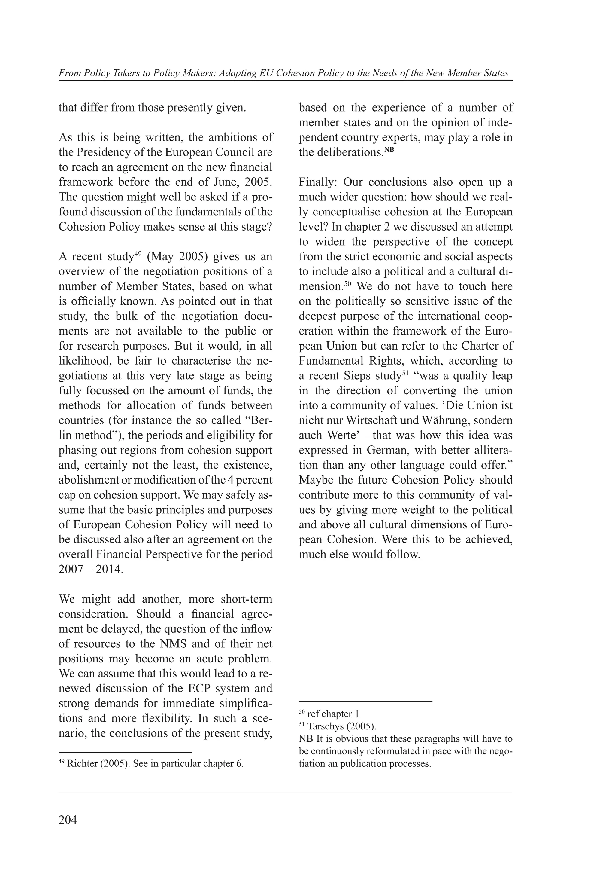 From Policy Takers to Policy Makers: Adapting EU Cohesion Policy to the Needs of the New Member States


that differ from those presently given.               based on the experience of a number of
                                                      member states and on the opinion of inde-
As this is being written, the ambitions of            pendent country experts, may play a role in
the Presidency of the European Council are            the deliberations.NB
to reach an agreement on the new ﬁnancial
framework before the end of June, 2005.               Finally: Our conclusions also open up a
The question might well be asked if a pro-            much wider question: how should we real-
found discussion of the fundamentals of the           ly conceptualise cohesion at the European
Cohesion Policy makes sense at this stage?            level? In chapter 2 we discussed an attempt
                                                      to widen the perspective of the concept
A recent study49 (May 2005) gives us an               from the strict economic and social aspects
overview of the negotiation positions of a            to include also a political and a cultural di-
number of Member States, based on what                mension.50 We do not have to touch here
is ofﬁcially known. As pointed out in that            on the politically so sensitive issue of the
study, the bulk of the negotiation docu-              deepest purpose of the international coop-
ments are not available to the public or              eration within the framework of the Euro-
for research purposes. But it would, in all           pean Union but can refer to the Charter of
likelihood, be fair to characterise the ne-           Fundamental Rights, which, according to
gotiations at this very late stage as being           a recent Sieps study51 “was a quality leap
fully focussed on the amount of funds, the            in the direction of converting the union
methods for allocation of funds between               into a community of values. ’Die Union ist
countries (for instance the so called “Ber-           nicht nur Wirtschaft und Währung, sondern
lin method”), the periods and eligibility for         auch Werte’—that was how this idea was
phasing out regions from cohesion support             expressed in German, with better allitera-
and, certainly not the least, the existence,          tion than any other language could offer.”
abolishment or modiﬁcation of the 4 percent           Maybe the future Cohesion Policy should
cap on cohesion support. We may safely as-            contribute more to this community of val-
sume that the basic principles and purposes           ues by giving more weight to the political
of European Cohesion Policy will need to              and above all cultural dimensions of Euro-
be discussed also after an agreement on the           pean Cohesion. Were this to be achieved,
overall Financial Perspective for the period          much else would follow.
2007 – 2014.

We might add another, more short-term
consideration. Should a ﬁnancial agree-
ment be delayed, the question of the inﬂow
of resources to the NMS and of their net
positions may become an acute problem.
We can assume that this would lead to a re-
newed discussion of the ECP system and
strong demands for immediate simpliﬁca-
                                                      50
tions and more ﬂexibility. In such a sce-                ref chapter 1
                                                      51
                                                         Tarschys (2005).
nario, the conclusions of the present study,          NB It is obvious that these paragraphs will have to
                                                      be continuously reformulated in pace with the nego-
49
     Richter (2005). See in particular chapter 6.     tiation an publication processes.




204
 