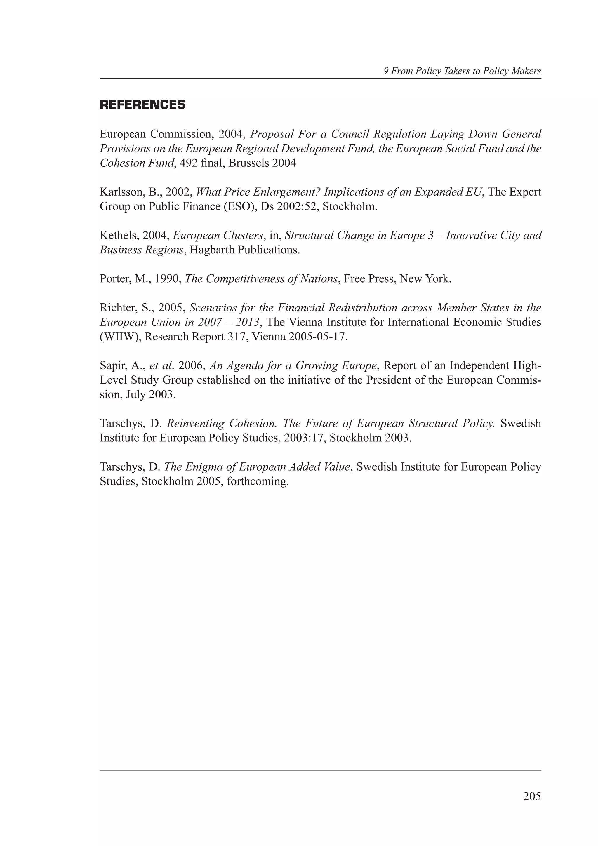 9 From Policy Takers to Policy Makers


REFERENCES

European Commission, 2004, Proposal For a Council Regulation Laying Down General
Provisions on the European Regional Development Fund, the European Social Fund and the
Cohesion Fund, 492 ﬁnal, Brussels 2004

Karlsson, B., 2002, What Price Enlargement? Implications of an Expanded EU, The Expert
Group on Public Finance (ESO), Ds 2002:52, Stockholm.

Kethels, 2004, European Clusters, in, Structural Change in Europe 3 – Innovative City and
Business Regions, Hagbarth Publications.

Porter, M., 1990, The Competitiveness of Nations, Free Press, New York.

Richter, S., 2005, Scenarios for the Financial Redistribution across Member States in the
European Union in 2007 – 2013, The Vienna Institute for International Economic Studies
(WIIW), Research Report 317, Vienna 2005-05-17.

Sapir, A., et al. 2006, An Agenda for a Growing Europe, Report of an Independent High-
Level Study Group established on the initiative of the President of the European Commis-
sion, July 2003.

Tarschys, D. Reinventing Cohesion. The Future of European Structural Policy. Swedish
Institute for European Policy Studies, 2003:17, Stockholm 2003.

Tarschys, D. The Enigma of European Added Value, Swedish Institute for European Policy
Studies, Stockholm 2005, forthcoming.




                                                                                         205
 