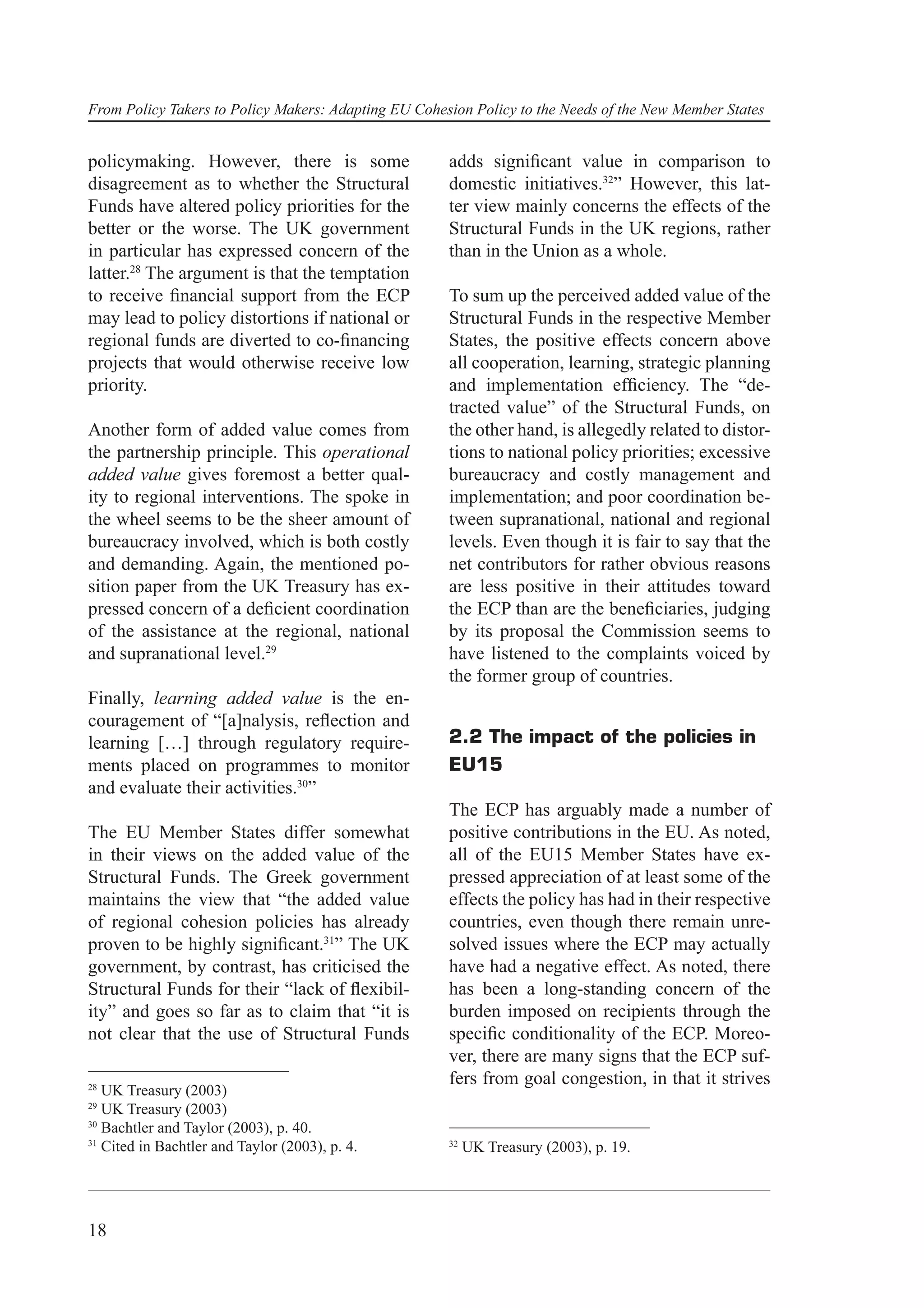 From Policy Takers to Policy Makers: Adapting EU Cohesion Policy to the Needs of the New Member States


policymaking. However, there is some                  adds signiﬁcant value in comparison to
disagreement as to whether the Structural             domestic initiatives.32” However, this lat-
Funds have altered policy priorities for the          ter view mainly concerns the effects of the
better or the worse. The UK government                Structural Funds in the UK regions, rather
in particular has expressed concern of the            than in the Union as a whole.
latter.28 The argument is that the temptation
to receive ﬁnancial support from the ECP              To sum up the perceived added value of the
may lead to policy distortions if national or         Structural Funds in the respective Member
regional funds are diverted to co-ﬁnancing            States, the positive effects concern above
projects that would otherwise receive low             all cooperation, learning, strategic planning
priority.                                             and implementation efﬁciency. The “de-
                                                      tracted value” of the Structural Funds, on
Another form of added value comes from                the other hand, is allegedly related to distor-
the partnership principle. This operational           tions to national policy priorities; excessive
added value gives foremost a better qual-             bureaucracy and costly management and
ity to regional interventions. The spoke in           implementation; and poor coordination be-
the wheel seems to be the sheer amount of             tween supranational, national and regional
bureaucracy involved, which is both costly            levels. Even though it is fair to say that the
and demanding. Again, the mentioned po-               net contributors for rather obvious reasons
sition paper from the UK Treasury has ex-             are less positive in their attitudes toward
pressed concern of a deﬁcient coordination            the ECP than are the beneﬁciaries, judging
of the assistance at the regional, national           by its proposal the Commission seems to
and supranational level.29                            have listened to the complaints voiced by
                                                      the former group of countries.
Finally, learning added value is the en-
couragement of “[a]nalysis, reﬂection and
learning […] through regulatory require-              2.2 The impact of the policies in
ments placed on programmes to monitor                 EU15
and evaluate their activities.30”
                                                      The ECP has arguably made a number of
The EU Member States differ somewhat                  positive contributions in the EU. As noted,
in their views on the added value of the              all of the EU15 Member States have ex-
Structural Funds. The Greek government                pressed appreciation of at least some of the
maintains the view that “the added value              effects the policy has had in their respective
of regional cohesion policies has already             countries, even though there remain unre-
proven to be highly signiﬁcant.31” The UK             solved issues where the ECP may actually
government, by contrast, has criticised the           have had a negative effect. As noted, there
Structural Funds for their “lack of ﬂexibil-          has been a long-standing concern of the
ity” and goes so far as to claim that “it is          burden imposed on recipients through the
not clear that the use of Structural Funds            speciﬁc conditionality of the ECP. Moreo-
                                                      ver, there are many signs that the ECP suf-
28
                                                      fers from goal congestion, in that it strives
   UK Treasury (2003)
29
   UK Treasury (2003)
30
   Bachtler and Taylor (2003), p. 40.
31                                                    32
   Cited in Bachtler and Taylor (2003), p. 4.              UK Treasury (2003), p. 19.




18
 