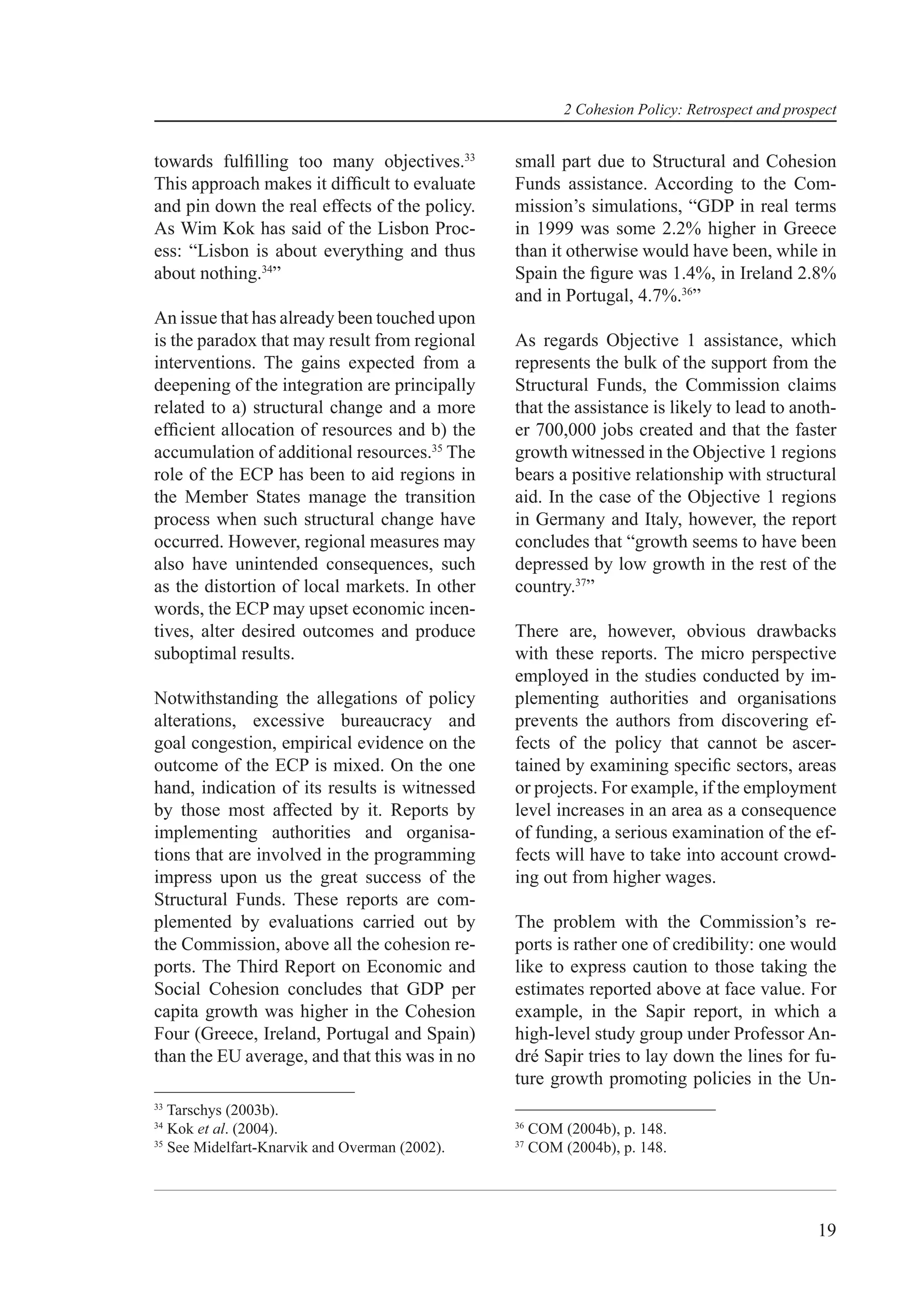 2 Cohesion Policy: Retrospect and prospect


towards fulﬁlling too many objectives.33       small part due to Structural and Cohesion
This approach makes it difﬁcult to evaluate    Funds assistance. According to the Com-
and pin down the real effects of the policy.   mission’s simulations, “GDP in real terms
As Wim Kok has said of the Lisbon Proc-        in 1999 was some 2.2% higher in Greece
ess: “Lisbon is about everything and thus      than it otherwise would have been, while in
about nothing.34”                              Spain the ﬁgure was 1.4%, in Ireland 2.8%
                                               and in Portugal, 4.7%.36”
An issue that has already been touched upon
is the paradox that may result from regional   As regards Objective 1 assistance, which
interventions. The gains expected from a       represents the bulk of the support from the
deepening of the integration are principally   Structural Funds, the Commission claims
related to a) structural change and a more     that the assistance is likely to lead to anoth-
efﬁcient allocation of resources and b) the    er 700,000 jobs created and that the faster
accumulation of additional resources.35 The    growth witnessed in the Objective 1 regions
role of the ECP has been to aid regions in     bears a positive relationship with structural
the Member States manage the transition        aid. In the case of the Objective 1 regions
process when such structural change have       in Germany and Italy, however, the report
occurred. However, regional measures may       concludes that “growth seems to have been
also have unintended consequences, such        depressed by low growth in the rest of the
as the distortion of local markets. In other   country.37”
words, the ECP may upset economic incen-
tives, alter desired outcomes and produce      There are, however, obvious drawbacks
suboptimal results.                            with these reports. The micro perspective
                                               employed in the studies conducted by im-
Notwithstanding the allegations of policy      plementing authorities and organisations
alterations, excessive bureaucracy and         prevents the authors from discovering ef-
goal congestion, empirical evidence on the     fects of the policy that cannot be ascer-
outcome of the ECP is mixed. On the one        tained by examining speciﬁc sectors, areas
hand, indication of its results is witnessed   or projects. For example, if the employment
by those most affected by it. Reports by       level increases in an area as a consequence
implementing authorities and organisa-         of funding, a serious examination of the ef-
tions that are involved in the programming     fects will have to take into account crowd-
impress upon us the great success of the       ing out from higher wages.
Structural Funds. These reports are com-
plemented by evaluations carried out by        The problem with the Commission’s re-
the Commission, above all the cohesion re-     ports is rather one of credibility: one would
ports. The Third Report on Economic and        like to express caution to those taking the
Social Cohesion concludes that GDP per         estimates reported above at face value. For
capita growth was higher in the Cohesion       example, in the Sapir report, in which a
Four (Greece, Ireland, Portugal and Spain)     high-level study group under Professor An-
than the EU average, and that this was in no   dré Sapir tries to lay down the lines for fu-
                                               ture growth promoting policies in the Un-
33
   Tarschys (2003b).
34                                             36
   Kok et al. (2004).                               COM (2004b), p. 148.
35                                             37
   See Midelfart-Knarvik and Overman (2002).        COM (2004b), p. 148.




                                                                                                19
 