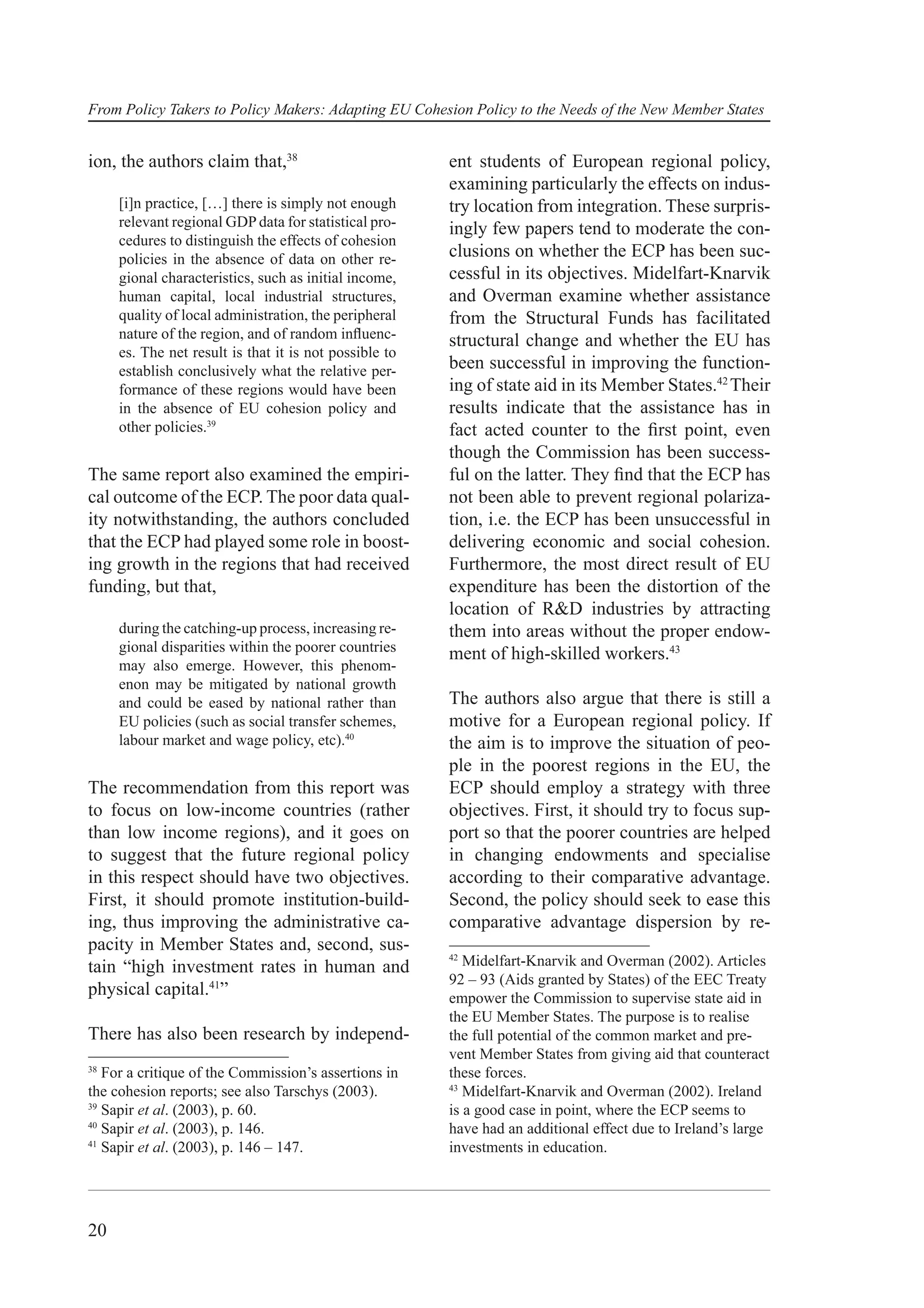 From Policy Takers to Policy Makers: Adapting EU Cohesion Policy to the Needs of the New Member States


ion, the authors claim that,38                          ent students of European regional policy,
                                                        examining particularly the effects on indus-
     [i]n practice, […] there is simply not enough      try location from integration. These surpris-
     relevant regional GDP data for statistical pro-    ingly few papers tend to moderate the con-
     cedures to distinguish the effects of cohesion
     policies in the absence of data on other re-       clusions on whether the ECP has been suc-
     gional characteristics, such as initial income,    cessful in its objectives. Midelfart-Knarvik
     human capital, local industrial structures,        and Overman examine whether assistance
     quality of local administration, the peripheral    from the Structural Funds has facilitated
     nature of the region, and of random inﬂuenc-       structural change and whether the EU has
     es. The net result is that it is not possible to
     establish conclusively what the relative per-      been successful in improving the function-
     formance of these regions would have been          ing of state aid in its Member States.42 Their
     in the absence of EU cohesion policy and           results indicate that the assistance has in
     other policies.39                                  fact acted counter to the ﬁrst point, even
                                                        though the Commission has been success-
The same report also examined the empiri-               ful on the latter. They ﬁnd that the ECP has
cal outcome of the ECP. The poor data qual-             not been able to prevent regional polariza-
ity notwithstanding, the authors concluded              tion, i.e. the ECP has been unsuccessful in
that the ECP had played some role in boost-             delivering economic and social cohesion.
ing growth in the regions that had received             Furthermore, the most direct result of EU
funding, but that,                                      expenditure has been the distortion of the
                                                        location of R&D industries by attracting
     during the catching-up process, increasing re-     them into areas without the proper endow-
     gional disparities within the poorer countries     ment of high-skilled workers.43
     may also emerge. However, this phenom-
     enon may be mitigated by national growth
     and could be eased by national rather than         The authors also argue that there is still a
     EU policies (such as social transfer schemes,      motive for a European regional policy. If
     labour market and wage policy, etc).40             the aim is to improve the situation of peo-
                                                        ple in the poorest regions in the EU, the
The recommendation from this report was                 ECP should employ a strategy with three
to focus on low-income countries (rather                objectives. First, it should try to focus sup-
than low income regions), and it goes on                port so that the poorer countries are helped
to suggest that the future regional policy              in changing endowments and specialise
in this respect should have two objectives.             according to their comparative advantage.
First, it should promote institution-build-             Second, the policy should seek to ease this
ing, thus improving the administrative ca-              comparative advantage dispersion by re-
pacity in Member States and, second, sus-
                                                        42
tain “high investment rates in human and                   Midelfart-Knarvik and Overman (2002). Articles
                                                        92 – 93 (Aids granted by States) of the EEC Treaty
physical capital.41”                                    empower the Commission to supervise state aid in
                                                        the EU Member States. The purpose is to realise
There has also been research by independ-               the full potential of the common market and pre-
                                                        vent Member States from giving aid that counteract
38
   For a critique of the Commission’s assertions in     these forces.
                                                        43
the cohesion reports; see also Tarschys (2003).            Midelfart-Knarvik and Overman (2002). Ireland
39
   Sapir et al. (2003), p. 60.                          is a good case in point, where the ECP seems to
40
   Sapir et al. (2003), p. 146.                         have had an additional effect due to Ireland’s large
41
   Sapir et al. (2003), p. 146 – 147.                   investments in education.




20
 