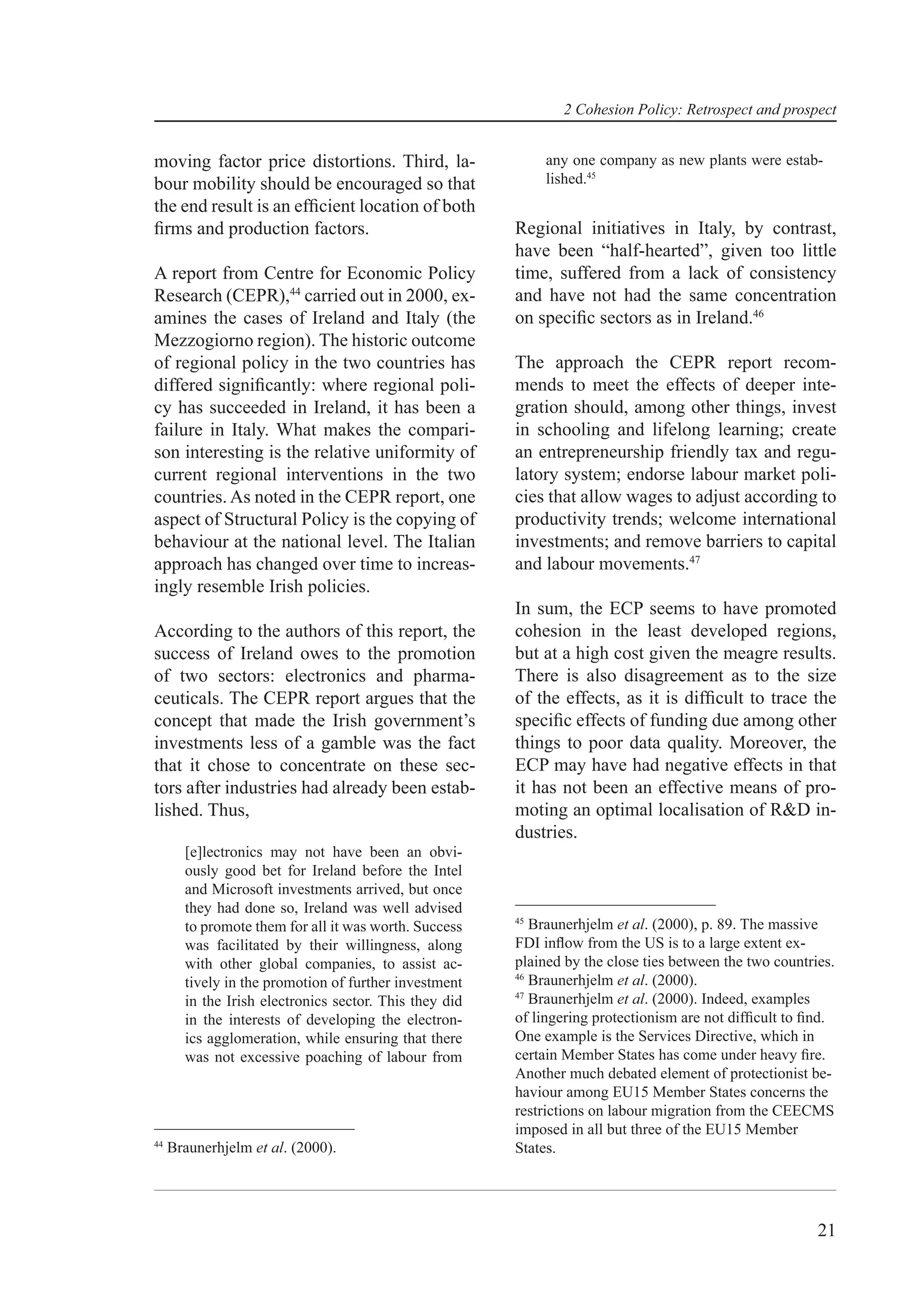 2 Cohesion Policy: Retrospect and prospect


moving factor price distortions. Third, la-                  any one company as new plants were estab-
bour mobility should be encouraged so that                   lished.45
the end result is an efﬁcient location of both
ﬁrms and production factors.                            Regional initiatives in Italy, by contrast,
                                                        have been “half-hearted”, given too little
A report from Centre for Economic Policy                time, suffered from a lack of consistency
Research (CEPR),44 carried out in 2000, ex-             and have not had the same concentration
amines the cases of Ireland and Italy (the              on speciﬁc sectors as in Ireland.46
Mezzogiorno region). The historic outcome
of regional policy in the two countries has             The approach the CEPR report recom-
differed signiﬁcantly: where regional poli-             mends to meet the effects of deeper inte-
cy has succeeded in Ireland, it has been a              gration should, among other things, invest
failure in Italy. What makes the compari-               in schooling and lifelong learning; create
son interesting is the relative uniformity of           an entrepreneurship friendly tax and regu-
current regional interventions in the two               latory system; endorse labour market poli-
countries. As noted in the CEPR report, one             cies that allow wages to adjust according to
aspect of Structural Policy is the copying of           productivity trends; welcome international
behaviour at the national level. The Italian            investments; and remove barriers to capital
approach has changed over time to increas-              and labour movements.47
ingly resemble Irish policies.
                                                        In sum, the ECP seems to have promoted
According to the authors of this report, the            cohesion in the least developed regions,
success of Ireland owes to the promotion                but at a high cost given the meagre results.
of two sectors: electronics and pharma-                 There is also disagreement as to the size
ceuticals. The CEPR report argues that the              of the effects, as it is difﬁcult to trace the
concept that made the Irish government’s                speciﬁc effects of funding due among other
investments less of a gamble was the fact               things to poor data quality. Moreover, the
that it chose to concentrate on these sec-              ECP may have had negative effects in that
tors after industries had already been estab-           it has not been an effective means of pro-
lished. Thus,                                           moting an optimal localisation of R&D in-
                                                        dustries.
       [e]lectronics may not have been an obvi-
       ously good bet for Ireland before the Intel
       and Microsoft investments arrived, but once
       they had done so, Ireland was well advised
                                                        45
       to promote them for all it was worth. Success       Braunerhjelm et al. (2000), p. 89. The massive
       was facilitated by their willingness, along      FDI inﬂow from the US is to a large extent ex-
       with other global companies, to assist ac-       plained by the close ties between the two countries.
                                                        46
       tively in the promotion of further investment       Braunerhjelm et al. (2000).
                                                        47
       in the Irish electronics sector. This they did      Braunerhjelm et al. (2000). Indeed, examples
       in the interests of developing the electron-     of lingering protectionism are not difﬁcult to ﬁnd.
       ics agglomeration, while ensuring that there     One example is the Services Directive, which in
       was not excessive poaching of labour from        certain Member States has come under heavy ﬁre.
                                                        Another much debated element of protectionist be-
                                                        haviour among EU15 Member States concerns the
                                                        restrictions on labour migration from the CEECMS
                                                        imposed in all but three of the EU15 Member
44
     Braunerhjelm et al. (2000).                        States.




                                                                                                         21
 