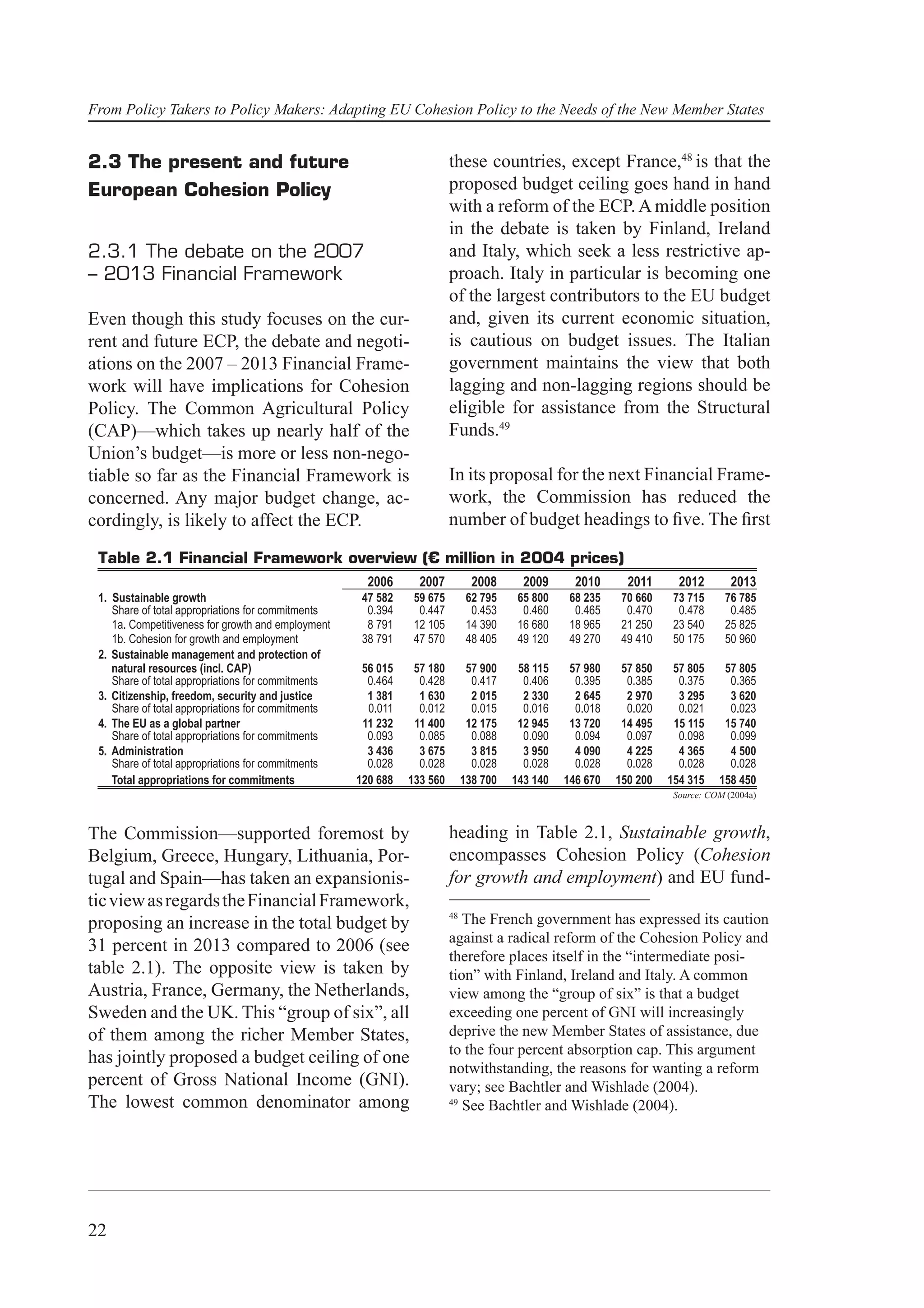 From Policy Takers to Policy Makers: Adapting EU Cohesion Policy to the Needs of the New Member States


2.3 The present and future                                              these countries, except France,48 is that the
European Cohesion Policy                                                proposed budget ceiling goes hand in hand
                                                                        with a reform of the ECP. A middle position
                                                                        in the debate is taken by Finland, Ireland
2.3.1 The debate on the 2007                                            and Italy, which seek a less restrictive ap-
– 2013 Financial Framework                                              proach. Italy in particular is becoming one
                                                                        of the largest contributors to the EU budget
Even though this study focuses on the cur-                              and, given its current economic situation,
rent and future ECP, the debate and negoti-                             is cautious on budget issues. The Italian
ations on the 2007 – 2013 Financial Frame-                              government maintains the view that both
work will have implications for Cohesion                                lagging and non-lagging regions should be
Policy. The Common Agricultural Policy                                  eligible for assistance from the Structural
(CAP)—which takes up nearly half of the                                 Funds.49
Union’s budget—is more or less non-nego-
tiable so far as the Financial Framework is                             In its proposal for the next Financial Frame-
concerned. Any major budget change, ac-                                 work, the Commission has reduced the
cordingly, is likely to affect the ECP.                                 number of budget headings to ﬁve. The ﬁrst

 Table 2.1 Financial Framework overview (€ million in 2004 prices)
                                                      2006      2007           2008      2009      2010      2011      2012        2013
 1. Sustainable growth                               47 582    59 675         62 795    65 800    68 235    70 660    73 715     76 785
    Share of total appropriations for commitments     0.394     0.447          0.453     0.460     0.465     0.470     0.478      0.485
    1a. Competitiveness for growth and employment     8 791    12 105         14 390    16 680    18 965    21 250    23 540     25 825
    1b. Cohesion for growth and employment           38 791    47 570         48 405    49 120    49 270    49 410    50 175     50 960
 2. Sustainable management and protection of
    natural resources (incl. CAP)                    56 015    57 180         57 900    58 115    57 980    57 850    57 805     57 805
    Share of total appropriations for commitments     0.464     0.428          0.417     0.406     0.395     0.385     0.375      0.365
 3. Citizenship, freedom, security and justice        1 381     1 630          2 015     2 330     2 645     2 970     3 295      3 620
    Share of total appropriations for commitments     0.011     0.012          0.015     0.016     0.018     0.020     0.021      0.023
 4. The EU as a global partner                       11 232    11 400         12 175    12 945    13 720    14 495    15 115     15 740
    Share of total appropriations for commitments     0.093     0.085          0.088     0.090     0.094     0.097     0.098      0.099
 5. Administration                                    3 436     3 675          3 815     3 950     4 090     4 225     4 365      4 500
    Share of total appropriations for commitments     0.028     0.028          0.028     0.028     0.028     0.028     0.028      0.028
    Total appropriations for commitments            120 688   133 560        138 700   143 140   146 670   150 200   154 315    158 450
                                                                                                                      Source: COM (2004a)



The Commission—supported foremost by                                    heading in Table 2.1, Sustainable growth,
Belgium, Greece, Hungary, Lithuania, Por-                               encompasses Cohesion Policy (Cohesion
tugal and Spain—has taken an expansionis-                               for growth and employment) and EU fund-
tic view as regards the Financial Framework,
                                                                        48
proposing an increase in the total budget by                               The French government has expressed its caution
                                                                        against a radical reform of the Cohesion Policy and
31 percent in 2013 compared to 2006 (see
                                                                        therefore places itself in the “intermediate posi-
table 2.1). The opposite view is taken by                               tion” with Finland, Ireland and Italy. A common
Austria, France, Germany, the Netherlands,                              view among the “group of six” is that a budget
Sweden and the UK. This “group of six”, all                             exceeding one percent of GNI will increasingly
of them among the richer Member States,                                 deprive the new Member States of assistance, due
                                                                        to the four percent absorption cap. This argument
has jointly proposed a budget ceiling of one
                                                                        notwithstanding, the reasons for wanting a reform
percent of Gross National Income (GNI).                                 vary; see Bachtler and Wishlade (2004).
The lowest common denominator among                                     49
                                                                           See Bachtler and Wishlade (2004).




22
 