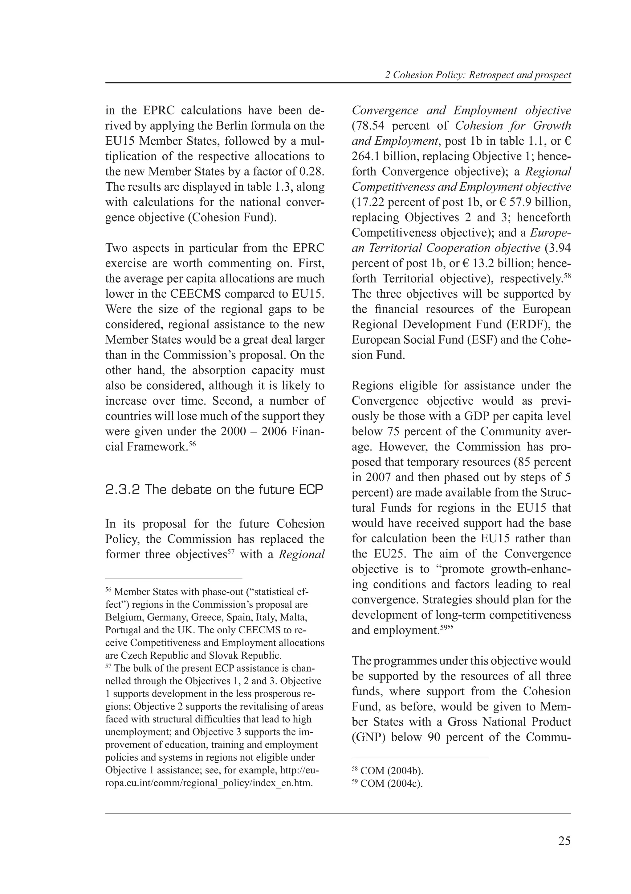 2 Cohesion Policy: Retrospect and prospect


in the EPRC calculations have been de-                  Convergence and Employment objective
rived by applying the Berlin formula on the             (78.54 percent of Cohesion for Growth
EU15 Member States, followed by a mul-                  and Employment, post 1b in table 1.1, or €
tiplication of the respective allocations to            264.1 billion, replacing Objective 1; hence-
the new Member States by a factor of 0.28.              forth Convergence objective); a Regional
The results are displayed in table 1.3, along           Competitiveness and Employment objective
with calculations for the national conver-              (17.22 percent of post 1b, or € 57.9 billion,
gence objective (Cohesion Fund).                        replacing Objectives 2 and 3; henceforth
                                                        Competitiveness objective); and a Europe-
Two aspects in particular from the EPRC                 an Territorial Cooperation objective (3.94
exercise are worth commenting on. First,                percent of post 1b, or € 13.2 billion; hence-
the average per capita allocations are much             forth Territorial objective), respectively.58
lower in the CEECMS compared to EU15.                   The three objectives will be supported by
Were the size of the regional gaps to be                the ﬁnancial resources of the European
considered, regional assistance to the new              Regional Development Fund (ERDF), the
Member States would be a great deal larger              European Social Fund (ESF) and the Cohe-
than in the Commission’s proposal. On the               sion Fund.
other hand, the absorption capacity must
also be considered, although it is likely to            Regions eligible for assistance under the
increase over time. Second, a number of                 Convergence objective would as previ-
countries will lose much of the support they            ously be those with a GDP per capita level
were given under the 2000 – 2006 Finan-                 below 75 percent of the Community aver-
cial Framework.56                                       age. However, the Commission has pro-
                                                        posed that temporary resources (85 percent
                                                        in 2007 and then phased out by steps of 5
2.3.2 The debate on the future ECP                      percent) are made available from the Struc-
                                                        tural Funds for regions in the EU15 that
In its proposal for the future Cohesion                 would have received support had the base
Policy, the Commission has replaced the                 for calculation been the EU15 rather than
former three objectives57 with a Regional               the EU25. The aim of the Convergence
                                                        objective is to “promote growth-enhanc-
56
                                                        ing conditions and factors leading to real
   Member States with phase-out (“statistical ef-
fect”) regions in the Commission’s proposal are         convergence. Strategies should plan for the
Belgium, Germany, Greece, Spain, Italy, Malta,          development of long-term competitiveness
Portugal and the UK. The only CEECMS to re-             and employment.59”
ceive Competitiveness and Employment allocations
are Czech Republic and Slovak Republic.
57
                                                        The programmes under this objective would
   The bulk of the present ECP assistance is chan-
nelled through the Objectives 1, 2 and 3. Objective     be supported by the resources of all three
1 supports development in the less prosperous re-       funds, where support from the Cohesion
gions; Objective 2 supports the revitalising of areas   Fund, as before, would be given to Mem-
faced with structural difﬁculties that lead to high     ber States with a Gross National Product
unemployment; and Objective 3 supports the im-
                                                        (GNP) below 90 percent of the Commu-
provement of education, training and employment
policies and systems in regions not eligible under
Objective 1 assistance; see, for example, http://eu-    58
                                                             COM (2004b).
ropa.eu.int/comm/regional_policy/index_en.htm.          59
                                                             COM (2004c).




                                                                                                        25
 