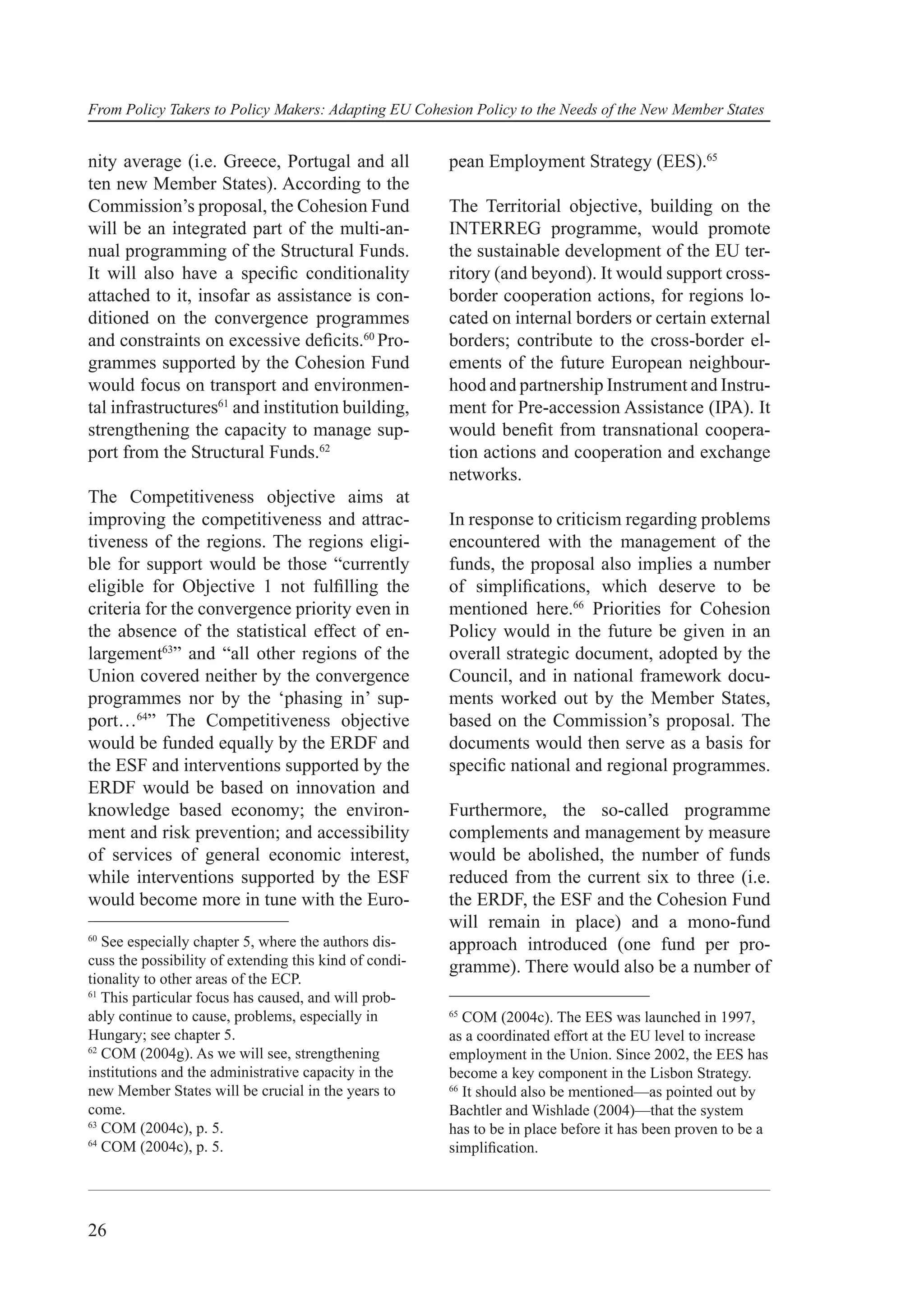From Policy Takers to Policy Makers: Adapting EU Cohesion Policy to the Needs of the New Member States


nity average (i.e. Greece, Portugal and all             pean Employment Strategy (EES).65
ten new Member States). According to the
Commission’s proposal, the Cohesion Fund                The Territorial objective, building on the
will be an integrated part of the multi-an-             INTERREG programme, would promote
nual programming of the Structural Funds.               the sustainable development of the EU ter-
It will also have a speciﬁc conditionality              ritory (and beyond). It would support cross-
attached to it, insofar as assistance is con-           border cooperation actions, for regions lo-
ditioned on the convergence programmes                  cated on internal borders or certain external
and constraints on excessive deﬁcits.60 Pro-            borders; contribute to the cross-border el-
grammes supported by the Cohesion Fund                  ements of the future European neighbour-
would focus on transport and environmen-                hood and partnership Instrument and Instru-
tal infrastructures61 and institution building,         ment for Pre-accession Assistance (IPA). It
strengthening the capacity to manage sup-               would beneﬁt from transnational coopera-
port from the Structural Funds.62                       tion actions and cooperation and exchange
                                                        networks.
The Competitiveness objective aims at
improving the competitiveness and attrac-               In response to criticism regarding problems
tiveness of the regions. The regions eligi-             encountered with the management of the
ble for support would be those “currently               funds, the proposal also implies a number
eligible for Objective 1 not fulﬁlling the              of simpliﬁcations, which deserve to be
criteria for the convergence priority even in           mentioned here.66 Priorities for Cohesion
the absence of the statistical effect of en-            Policy would in the future be given in an
largement63” and “all other regions of the              overall strategic document, adopted by the
Union covered neither by the convergence                Council, and in national framework docu-
programmes nor by the ‘phasing in’ sup-                 ments worked out by the Member States,
port…64” The Competitiveness objective                  based on the Commission’s proposal. The
would be funded equally by the ERDF and                 documents would then serve as a basis for
the ESF and interventions supported by the              speciﬁc national and regional programmes.
ERDF would be based on innovation and
knowledge based economy; the environ-                   Furthermore, the so-called programme
ment and risk prevention; and accessibility             complements and management by measure
of services of general economic interest,               would be abolished, the number of funds
while interventions supported by the ESF                reduced from the current six to three (i.e.
would become more in tune with the Euro-                the ERDF, the ESF and the Cohesion Fund
                                                        will remain in place) and a mono-fund
60
   See especially chapter 5, where the authors dis-     approach introduced (one fund per pro-
cuss the possibility of extending this kind of condi-   gramme). There would also be a number of
tionality to other areas of the ECP.
61
   This particular focus has caused, and will prob-
ably continue to cause, problems, especially in         65
                                                           COM (2004c). The EES was launched in 1997,
Hungary; see chapter 5.                                 as a coordinated effort at the EU level to increase
62
   COM (2004g). As we will see, strengthening           employment in the Union. Since 2002, the EES has
institutions and the administrative capacity in the     become a key component in the Lisbon Strategy.
new Member States will be crucial in the years to       66
                                                           It should also be mentioned—as pointed out by
come.                                                   Bachtler and Wishlade (2004)—that the system
63
   COM (2004c), p. 5.                                   has to be in place before it has been proven to be a
64
   COM (2004c), p. 5.                                   simpliﬁcation.




26
 