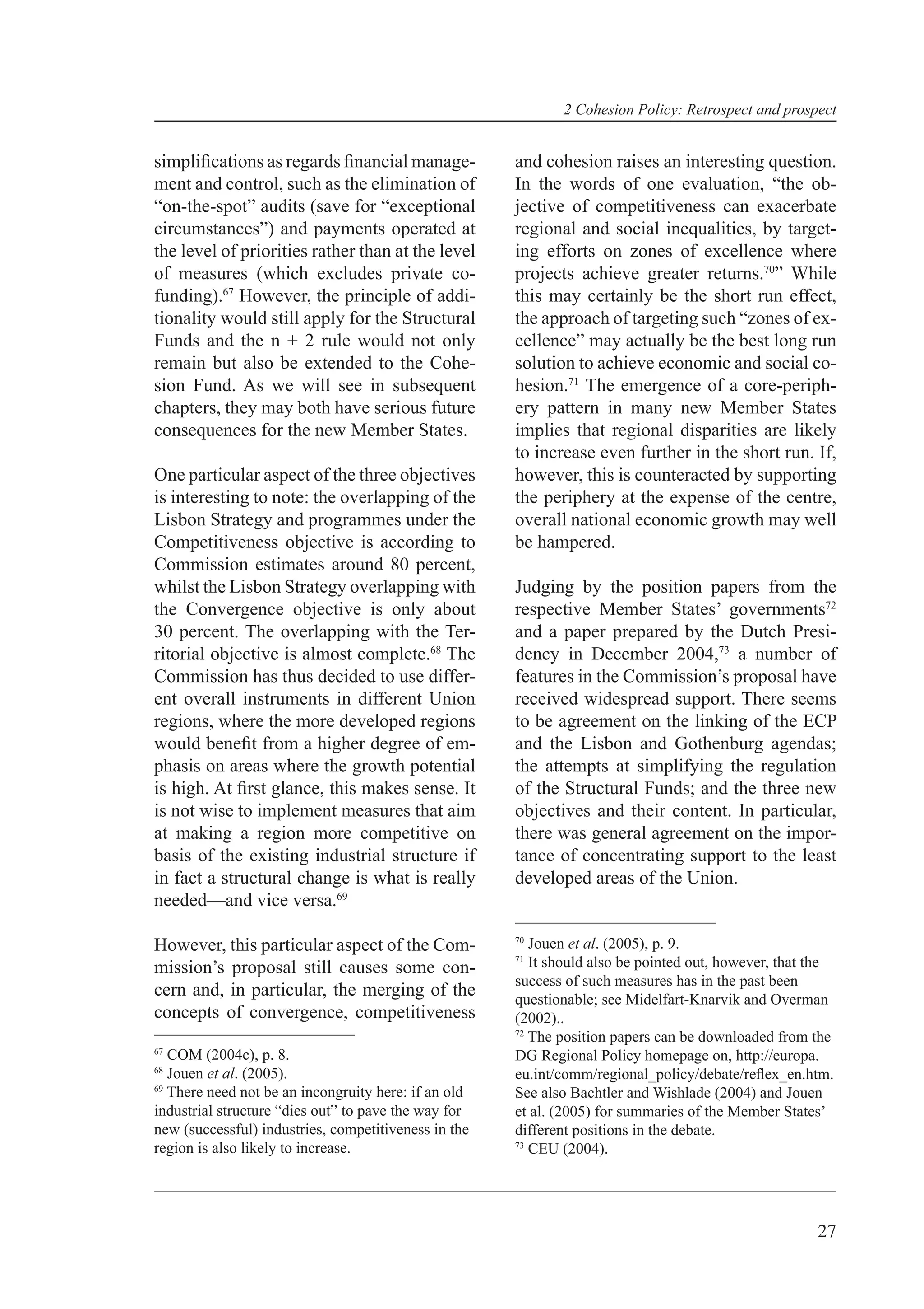 2 Cohesion Policy: Retrospect and prospect


simpliﬁcations as regards ﬁnancial manage-            and cohesion raises an interesting question.
ment and control, such as the elimination of          In the words of one evaluation, “the ob-
“on-the-spot” audits (save for “exceptional           jective of competitiveness can exacerbate
circumstances”) and payments operated at              regional and social inequalities, by target-
the level of priorities rather than at the level      ing efforts on zones of excellence where
of measures (which excludes private co-               projects achieve greater returns.70” While
funding).67 However, the principle of addi-           this may certainly be the short run effect,
tionality would still apply for the Structural        the approach of targeting such “zones of ex-
Funds and the n + 2 rule would not only               cellence” may actually be the best long run
remain but also be extended to the Cohe-              solution to achieve economic and social co-
sion Fund. As we will see in subsequent               hesion.71 The emergence of a core-periph-
chapters, they may both have serious future           ery pattern in many new Member States
consequences for the new Member States.               implies that regional disparities are likely
                                                      to increase even further in the short run. If,
One particular aspect of the three objectives         however, this is counteracted by supporting
is interesting to note: the overlapping of the        the periphery at the expense of the centre,
Lisbon Strategy and programmes under the              overall national economic growth may well
Competitiveness objective is according to             be hampered.
Commission estimates around 80 percent,
whilst the Lisbon Strategy overlapping with           Judging by the position papers from the
the Convergence objective is only about               respective Member States’ governments72
30 percent. The overlapping with the Ter-             and a paper prepared by the Dutch Presi-
ritorial objective is almost complete.68 The          dency in December 2004,73 a number of
Commission has thus decided to use differ-            features in the Commission’s proposal have
ent overall instruments in different Union            received widespread support. There seems
regions, where the more developed regions             to be agreement on the linking of the ECP
would beneﬁt from a higher degree of em-              and the Lisbon and Gothenburg agendas;
phasis on areas where the growth potential            the attempts at simplifying the regulation
is high. At ﬁrst glance, this makes sense. It         of the Structural Funds; and the three new
is not wise to implement measures that aim            objectives and their content. In particular,
at making a region more competitive on                there was general agreement on the impor-
basis of the existing industrial structure if         tance of concentrating support to the least
in fact a structural change is what is really         developed areas of the Union.
needed—and vice versa.69
                                                      70
However, this particular aspect of the Com-              Jouen et al. (2005), p. 9.
                                                      71
mission’s proposal still causes some con-                It should also be pointed out, however, that the
                                                      success of such measures has in the past been
cern and, in particular, the merging of the           questionable; see Midelfart-Knarvik and Overman
concepts of convergence, competitiveness              (2002)..
                                                      72
                                                         The position papers can be downloaded from the
67
   COM (2004c), p. 8.                                 DG Regional Policy homepage on, http://europa.
68
   Jouen et al. (2005).                               eu.int/comm/regional_policy/debate/reﬂex_en.htm.
69
   There need not be an incongruity here: if an old   See also Bachtler and Wishlade (2004) and Jouen
industrial structure “dies out” to pave the way for   et al. (2005) for summaries of the Member States’
new (successful) industries, competitiveness in the   different positions in the debate.
region is also likely to increase.                    73
                                                         CEU (2004).




                                                                                                      27
 