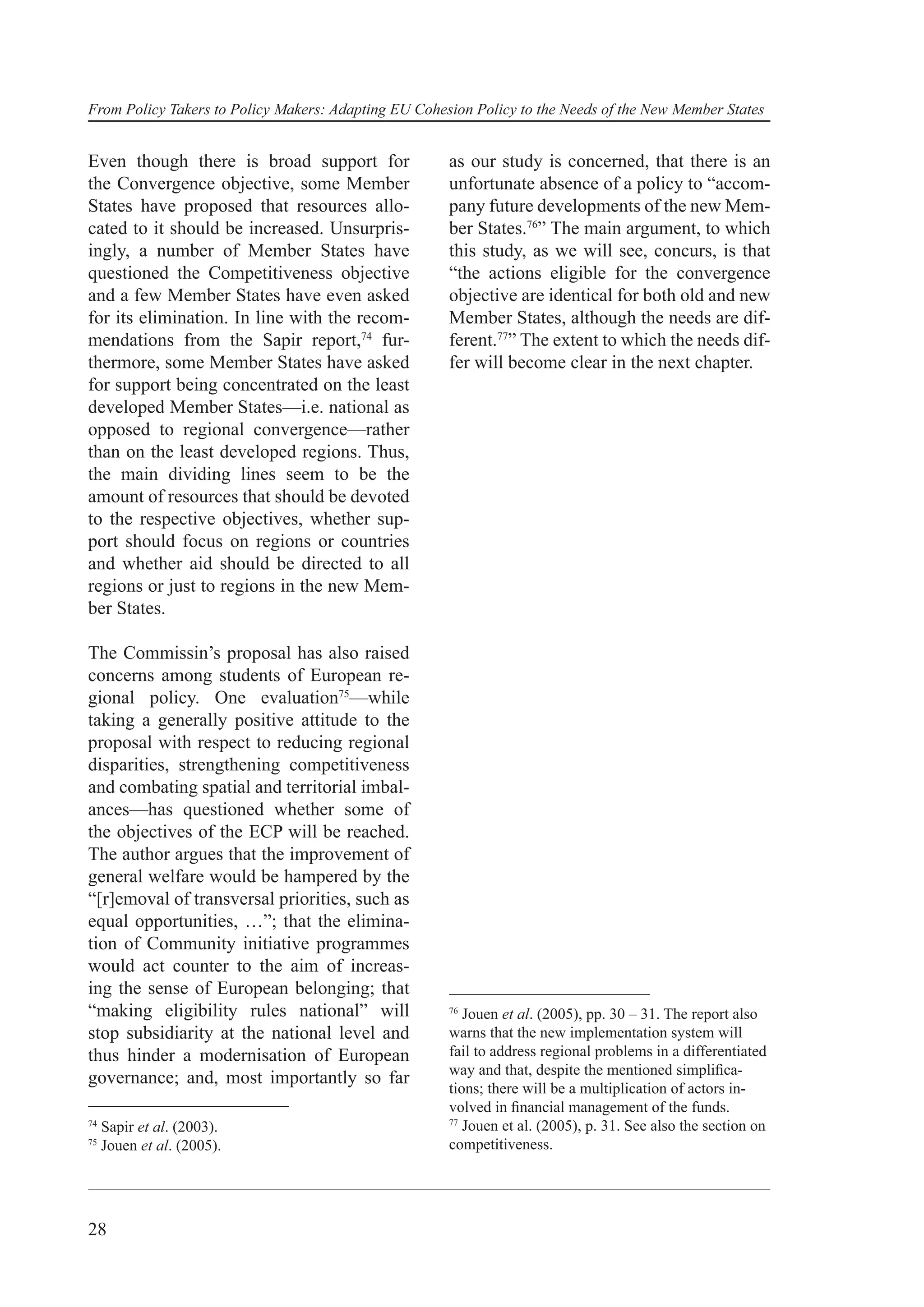 From Policy Takers to Policy Makers: Adapting EU Cohesion Policy to the Needs of the New Member States


Even though there is broad support for                as our study is concerned, that there is an
the Convergence objective, some Member                unfortunate absence of a policy to “accom-
States have proposed that resources allo-             pany future developments of the new Mem-
cated to it should be increased. Unsurpris-           ber States.76” The main argument, to which
ingly, a number of Member States have                 this study, as we will see, concurs, is that
questioned the Competitiveness objective              “the actions eligible for the convergence
and a few Member States have even asked               objective are identical for both old and new
for its elimination. In line with the recom-          Member States, although the needs are dif-
mendations from the Sapir report,74 fur-              ferent.77” The extent to which the needs dif-
thermore, some Member States have asked               fer will become clear in the next chapter.
for support being concentrated on the least
developed Member States—i.e. national as
opposed to regional convergence—rather
than on the least developed regions. Thus,
the main dividing lines seem to be the
amount of resources that should be devoted
to the respective objectives, whether sup-
port should focus on regions or countries
and whether aid should be directed to all
regions or just to regions in the new Mem-
ber States.

The Commissin’s proposal has also raised
concerns among students of European re-
gional policy. One evaluation75—while
taking a generally positive attitude to the
proposal with respect to reducing regional
disparities, strengthening competitiveness
and combating spatial and territorial imbal-
ances—has questioned whether some of
the objectives of the ECP will be reached.
The author argues that the improvement of
general welfare would be hampered by the
“[r]emoval of transversal priorities, such as
equal opportunities, …”; that the elimina-
tion of Community initiative programmes
would act counter to the aim of increas-
ing the sense of European belonging; that
“making eligibility rules national” will              76
                                                         Jouen et al. (2005), pp. 30 – 31. The report also
stop subsidiarity at the national level and           warns that the new implementation system will
thus hinder a modernisation of European               fail to address regional problems in a differentiated
                                                      way and that, despite the mentioned simpliﬁca-
governance; and, most importantly so far
                                                      tions; there will be a multiplication of actors in-
                                                      volved in ﬁnancial management of the funds.
                                                      77
74
     Sapir et al. (2003).                                Jouen et al. (2005), p. 31. See also the section on
75
     Jouen et al. (2005).                             competitiveness.




28
 
