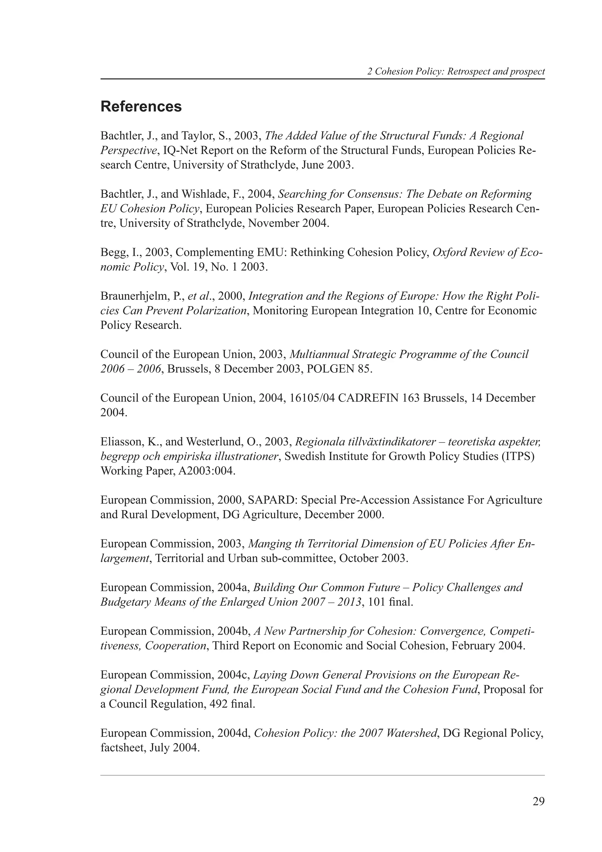 2 Cohesion Policy: Retrospect and prospect


References
Bachtler, J., and Taylor, S., 2003, The Added Value of the Structural Funds: A Regional
Perspective, IQ-Net Report on the Reform of the Structural Funds, European Policies Re-
search Centre, University of Strathclyde, June 2003.

Bachtler, J., and Wishlade, F., 2004, Searching for Consensus: The Debate on Reforming
EU Cohesion Policy, European Policies Research Paper, European Policies Research Cen-
tre, University of Strathclyde, November 2004.

Begg, I., 2003, Complementing EMU: Rethinking Cohesion Policy, Oxford Review of Eco-
nomic Policy, Vol. 19, No. 1 2003.

Braunerhjelm, P., et al., 2000, Integration and the Regions of Europe: How the Right Poli-
cies Can Prevent Polarization, Monitoring European Integration 10, Centre for Economic
Policy Research.

Council of the European Union, 2003, Multiannual Strategic Programme of the Council
2006 – 2006, Brussels, 8 December 2003, POLGEN 85.

Council of the European Union, 2004, 16105/04 CADREFIN 163 Brussels, 14 December
2004.

Eliasson, K., and Westerlund, O., 2003, Regionala tillväxtindikatorer – teoretiska aspekter,
begrepp och empiriska illustrationer, Swedish Institute for Growth Policy Studies (ITPS)
Working Paper, A2003:004.

European Commission, 2000, SAPARD: Special Pre-Accession Assistance For Agriculture
and Rural Development, DG Agriculture, December 2000.

European Commission, 2003, Manging th Territorial Dimension of EU Policies After En-
largement, Territorial and Urban sub-committee, October 2003.

European Commission, 2004a, Building Our Common Future – Policy Challenges and
Budgetary Means of the Enlarged Union 2007 – 2013, 101 ﬁnal.

European Commission, 2004b, A New Partnership for Cohesion: Convergence, Competi-
tiveness, Cooperation, Third Report on Economic and Social Cohesion, February 2004.

European Commission, 2004c, Laying Down General Provisions on the European Re-
gional Development Fund, the European Social Fund and the Cohesion Fund, Proposal for
a Council Regulation, 492 ﬁnal.

European Commission, 2004d, Cohesion Policy: the 2007 Watershed, DG Regional Policy,
factsheet, July 2004.



                                                                                              29
 