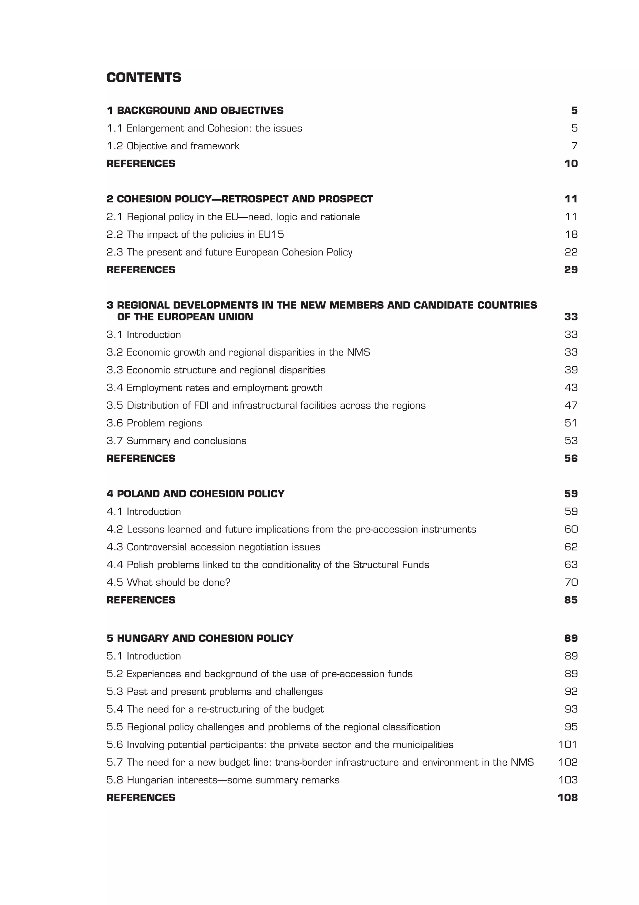 CONTENTS

1 BACKGROUND AND OBJECTIVES                                                                    5
1.1 Enlargement and Cohesion: the issues                                                       5
1.2 Objective and framework                                                                    7
REFERENCES                                                                                    10


2 COHESION POLICY—RETROSPECT AND PROSPECT                                                    11
2.1 Regional policy in the EU—need, logic and rationale                                       11
2.2 The impact of the policies in EU15                                                        18
2.3 The present and future European Cohesion Policy                                           22
REFERENCES                                                                                    29


3 REGIONAL DEVELOPMENTS IN THE NEW MEMBERS AND CANDIDATE COUNTRIES
  OF THE EUROPEAN UNION                                                                       33
3.1 Introduction                                                                              33
3.2 Economic growth and regional disparities in the NMS                                       33
3.3 Economic structure and regional disparities                                               39
3.4 Employment rates and employment growth                                                    43
3.5 Distribution of FDI and infrastructural facilities across the regions                     47
3.6 Problem regions                                                                           51
3.7 Summary and conclusions                                                                   53
REFERENCES                                                                                    56


4 POLAND AND COHESION POLICY                                                                  59
4.1 Introduction                                                                              59
4.2 Lessons learned and future implications from the pre-accession instruments                60
4.3 Controversial accession negotiation issues                                                62
4.4 Polish problems linked to the conditionality of the Structural Funds                      63
4.5 What should be done?                                                                      70
REFERENCES                                                                                    85


5 HUNGARY AND COHESION POLICY                                                                 89
5.1 Introduction                                                                              89
5.2 Experiences and background of the use of pre-accession funds                              89
5.3 Past and present problems and challenges                                                  92
5.4 The need for a re-structuring of the budget                                               93
5.5 Regional policy challenges and problems of the regional classiﬁcation                     95
5.6 Involving potential participants: the private sector and the municipalities              101
5.7 The need for a new budget line: trans-border infrastructure and environment in the NMS   102
5.8 Hungarian interests—some summary remarks                                                 103
REFERENCES                                                                                   108
 