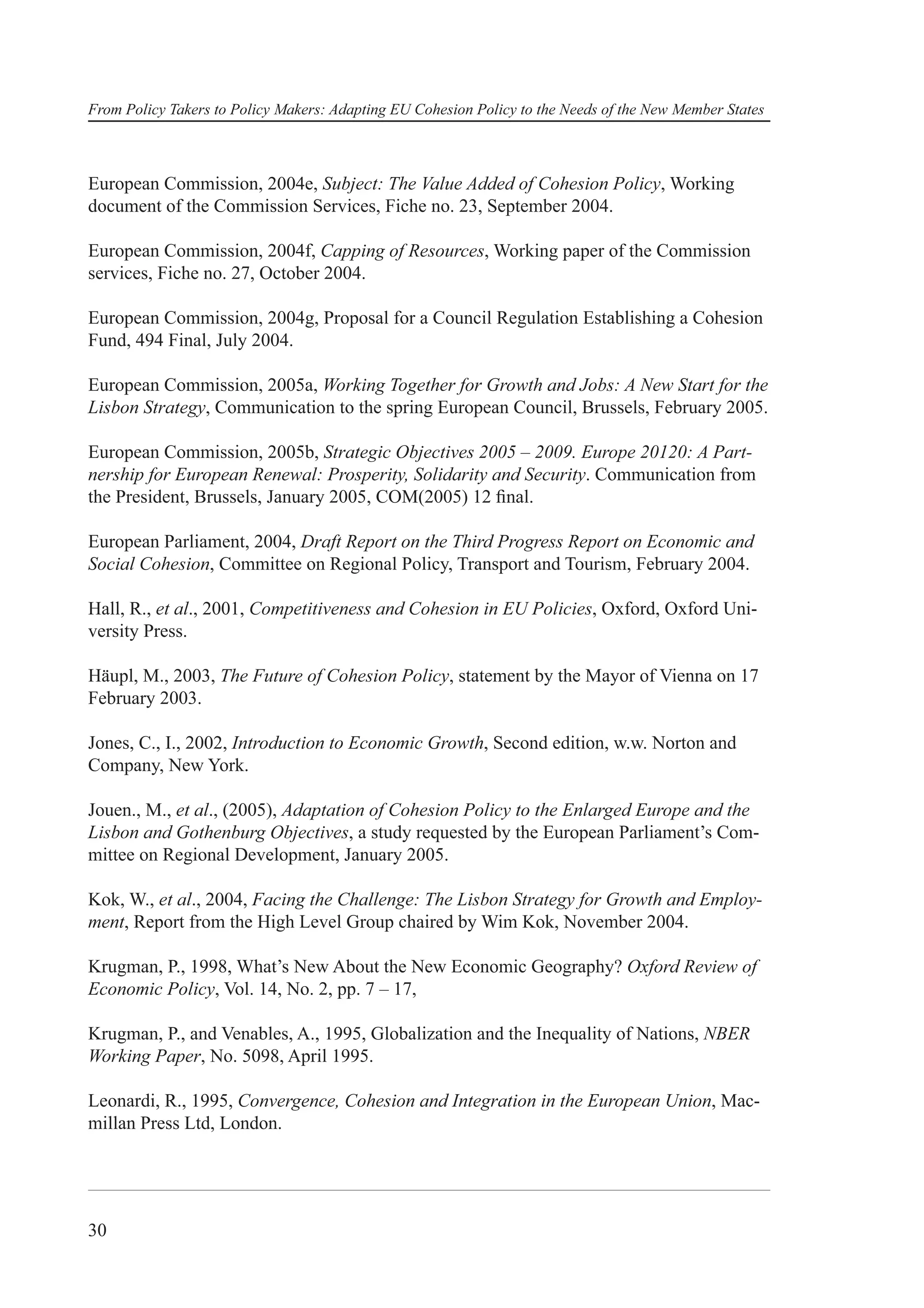From Policy Takers to Policy Makers: Adapting EU Cohesion Policy to the Needs of the New Member States



European Commission, 2004e, Subject: The Value Added of Cohesion Policy, Working
document of the Commission Services, Fiche no. 23, September 2004.

European Commission, 2004f, Capping of Resources, Working paper of the Commission
services, Fiche no. 27, October 2004.

European Commission, 2004g, Proposal for a Council Regulation Establishing a Cohesion
Fund, 494 Final, July 2004.

European Commission, 2005a, Working Together for Growth and Jobs: A New Start for the
Lisbon Strategy, Communication to the spring European Council, Brussels, February 2005.

European Commission, 2005b, Strategic Objectives 2005 – 2009. Europe 20120: A Part-
nership for European Renewal: Prosperity, Solidarity and Security. Communication from
the President, Brussels, January 2005, COM(2005) 12 ﬁnal.

European Parliament, 2004, Draft Report on the Third Progress Report on Economic and
Social Cohesion, Committee on Regional Policy, Transport and Tourism, February 2004.

Hall, R., et al., 2001, Competitiveness and Cohesion in EU Policies, Oxford, Oxford Uni-
versity Press.

Häupl, M., 2003, The Future of Cohesion Policy, statement by the Mayor of Vienna on 17
February 2003.

Jones, C., I., 2002, Introduction to Economic Growth, Second edition, w.w. Norton and
Company, New York.

Jouen., M., et al., (2005), Adaptation of Cohesion Policy to the Enlarged Europe and the
Lisbon and Gothenburg Objectives, a study requested by the European Parliament’s Com-
mittee on Regional Development, January 2005.

Kok, W., et al., 2004, Facing the Challenge: The Lisbon Strategy for Growth and Employ-
ment, Report from the High Level Group chaired by Wim Kok, November 2004.

Krugman, P., 1998, What’s New About the New Economic Geography? Oxford Review of
Economic Policy, Vol. 14, No. 2, pp. 7 – 17,

Krugman, P., and Venables, A., 1995, Globalization and the Inequality of Nations, NBER
Working Paper, No. 5098, April 1995.

Leonardi, R., 1995, Convergence, Cohesion and Integration in the European Union, Mac-
millan Press Ltd, London.




30
 