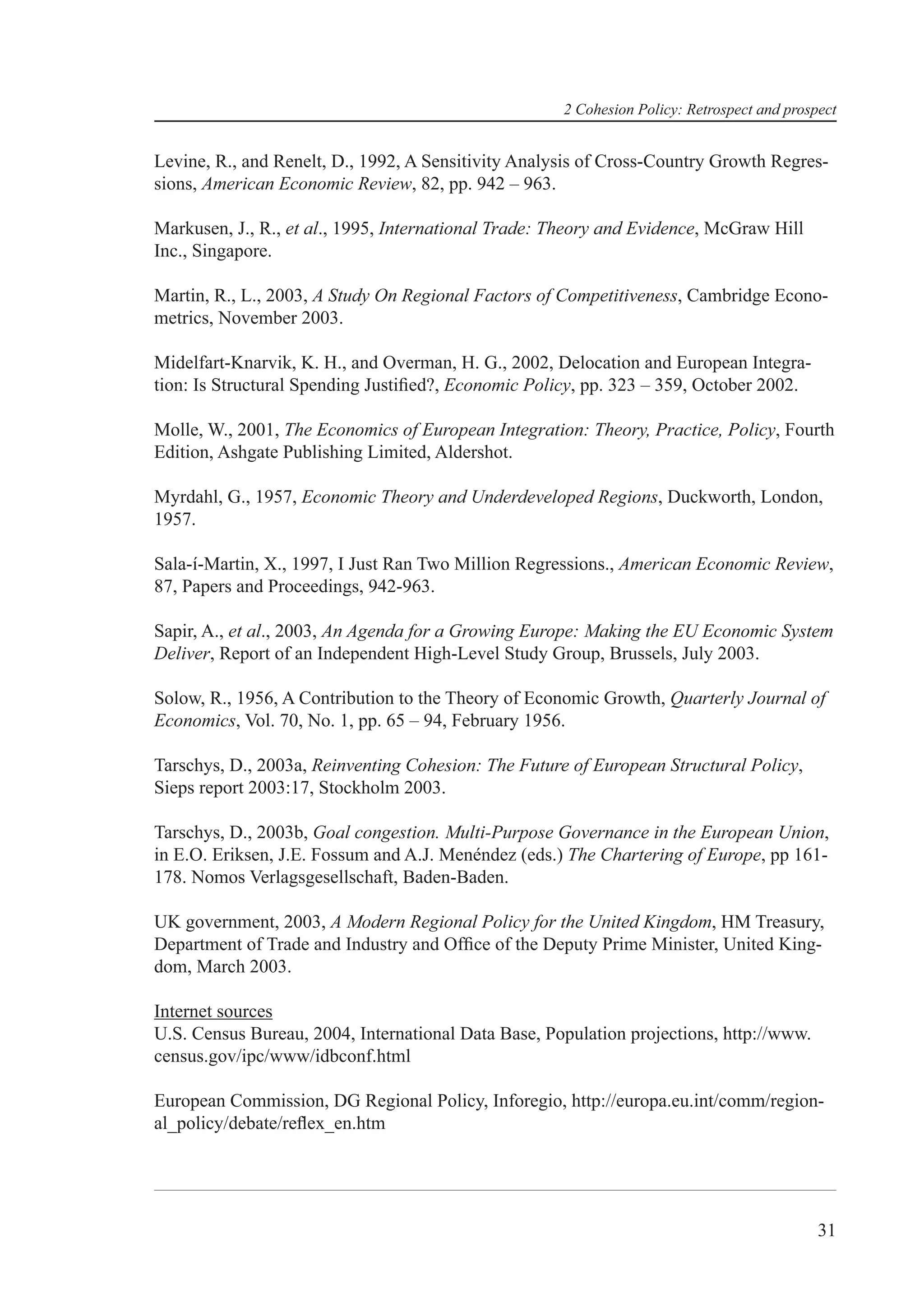 2 Cohesion Policy: Retrospect and prospect


Levine, R., and Renelt, D., 1992, A Sensitivity Analysis of Cross-Country Growth Regres-
sions, American Economic Review, 82, pp. 942 – 963.

Markusen, J., R., et al., 1995, International Trade: Theory and Evidence, McGraw Hill
Inc., Singapore.

Martin, R., L., 2003, A Study On Regional Factors of Competitiveness, Cambridge Econo-
metrics, November 2003.

Midelfart-Knarvik, K. H., and Overman, H. G., 2002, Delocation and European Integra-
tion: Is Structural Spending Justiﬁed?, Economic Policy, pp. 323 – 359, October 2002.

Molle, W., 2001, The Economics of European Integration: Theory, Practice, Policy, Fourth
Edition, Ashgate Publishing Limited, Aldershot.

Myrdahl, G., 1957, Economic Theory and Underdeveloped Regions, Duckworth, London,
1957.

Sala-í-Martin, X., 1997, I Just Ran Two Million Regressions., American Economic Review,
87, Papers and Proceedings, 942-963.

Sapir, A., et al., 2003, An Agenda for a Growing Europe: Making the EU Economic System
Deliver, Report of an Independent High-Level Study Group, Brussels, July 2003.

Solow, R., 1956, A Contribution to the Theory of Economic Growth, Quarterly Journal of
Economics, Vol. 70, No. 1, pp. 65 – 94, February 1956.

Tarschys, D., 2003a, Reinventing Cohesion: The Future of European Structural Policy,
Sieps report 2003:17, Stockholm 2003.

Tarschys, D., 2003b, Goal congestion. Multi-Purpose Governance in the European Union,
in E.O. Eriksen, J.E. Fossum and A.J. Menéndez (eds.) The Chartering of Europe, pp 161-
178. Nomos Verlagsgesellschaft, Baden-Baden.

UK government, 2003, A Modern Regional Policy for the United Kingdom, HM Treasury,
Department of Trade and Industry and Ofﬁce of the Deputy Prime Minister, United King-
dom, March 2003.

Internet sources
U.S. Census Bureau, 2004, International Data Base, Population projections, http://www.
census.gov/ipc/www/idbconf.html

European Commission, DG Regional Policy, Inforegio, http://europa.eu.int/comm/region-
al_policy/debate/reﬂex_en.htm




                                                                                            31
 