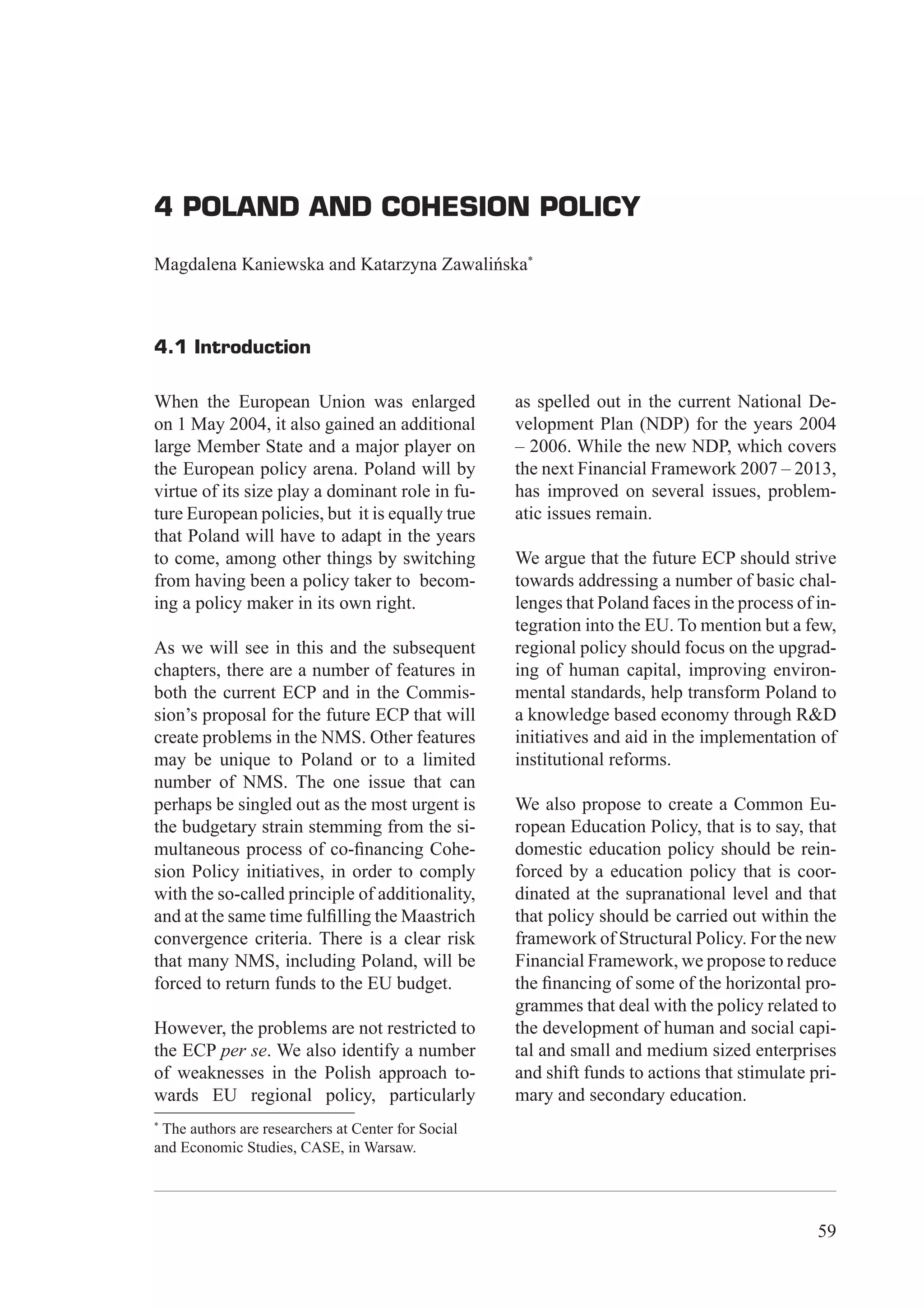 4 Poland and Cohesion Policy




4 POLAND AND COHESION POLICY

Magdalena Kaniewska and Katarzyna Zawalińska*



4.1 Introduction

When the European Union was enlarged                as spelled out in the current National De-
on 1 May 2004, it also gained an additional         velopment Plan (NDP) for the years 2004
large Member State and a major player on            – 2006. While the new NDP, which covers
the European policy arena. Poland will by           the next Financial Framework 2007 – 2013,
virtue of its size play a dominant role in fu-      has improved on several issues, problem-
ture European policies, but it is equally true      atic issues remain.
that Poland will have to adapt in the years
to come, among other things by switching            We argue that the future ECP should strive
from having been a policy taker to becom-           towards addressing a number of basic chal-
ing a policy maker in its own right.                lenges that Poland faces in the process of in-
                                                    tegration into the EU. To mention but a few,
As we will see in this and the subsequent           regional policy should focus on the upgrad-
chapters, there are a number of features in         ing of human capital, improving environ-
both the current ECP and in the Commis-             mental standards, help transform Poland to
sion’s proposal for the future ECP that will        a knowledge based economy through R&D
create problems in the NMS. Other features          initiatives and aid in the implementation of
may be unique to Poland or to a limited             institutional reforms.
number of NMS. The one issue that can
perhaps be singled out as the most urgent is        We also propose to create a Common Eu-
the budgetary strain stemming from the si-          ropean Education Policy, that is to say, that
multaneous process of co-ﬁnancing Cohe-             domestic education policy should be rein-
sion Policy initiatives, in order to comply         forced by a education policy that is coor-
with the so-called principle of additionality,      dinated at the supranational level and that
and at the same time fulﬁlling the Maastrich        that policy should be carried out within the
convergence criteria. There is a clear risk         framework of Structural Policy. For the new
that many NMS, including Poland, will be            Financial Framework, we propose to reduce
forced to return funds to the EU budget.            the ﬁnancing of some of the horizontal pro-
                                                    grammes that deal with the policy related to
However, the problems are not restricted to         the development of human and social capi-
the ECP per se. We also identify a number           tal and small and medium sized enterprises
of weaknesses in the Polish approach to-            and shift funds to actions that stimulate pri-
wards EU regional policy, particularly              mary and secondary education.
*
 The authors are researchers at Center for Social
and Economic Studies, CASE, in Warsaw.




                                                                                               59
 