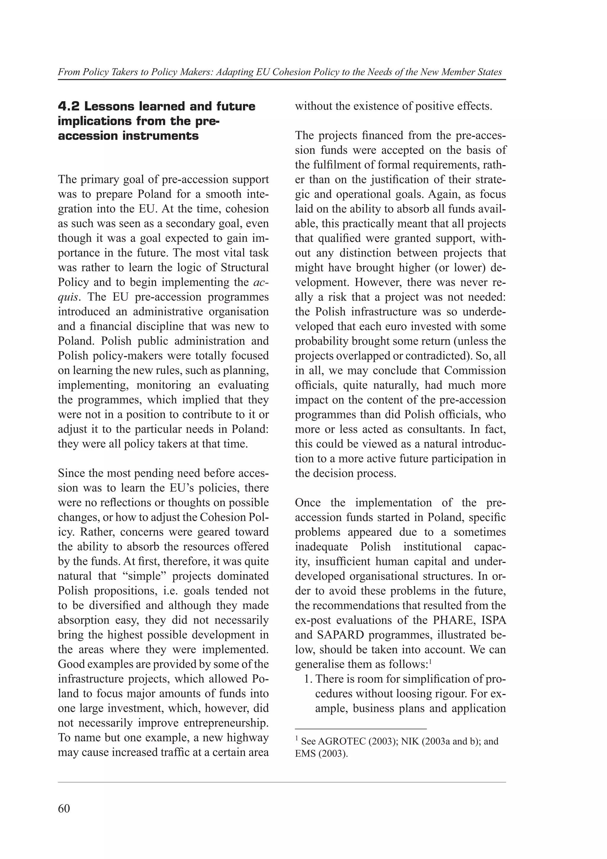 From Policy Takers to Policy Makers: Adapting EU Cohesion Policy to the Needs of the New Member States


4.2 Lessons learned and future                        without the existence of positive effects.
implications from the pre-
accession instruments                                 The projects ﬁnanced from the pre-acces-
                                                      sion funds were accepted on the basis of
                                                      the fulﬁlment of formal requirements, rath-
The primary goal of pre-accession support             er than on the justiﬁcation of their strate-
was to prepare Poland for a smooth inte-              gic and operational goals. Again, as focus
gration into the EU. At the time, cohesion            laid on the ability to absorb all funds avail-
as such was seen as a secondary goal, even            able, this practically meant that all projects
though it was a goal expected to gain im-             that qualiﬁed were granted support, with-
portance in the future. The most vital task           out any distinction between projects that
was rather to learn the logic of Structural           might have brought higher (or lower) de-
Policy and to begin implementing the ac-              velopment. However, there was never re-
quis. The EU pre-accession programmes                 ally a risk that a project was not needed:
introduced an administrative organisation             the Polish infrastructure was so underde-
and a ﬁnancial discipline that was new to             veloped that each euro invested with some
Poland. Polish public administration and              probability brought some return (unless the
Polish policy-makers were totally focused             projects overlapped or contradicted). So, all
on learning the new rules, such as planning,          in all, we may conclude that Commission
implementing, monitoring an evaluating                ofﬁcials, quite naturally, had much more
the programmes, which implied that they               impact on the content of the pre-accession
were not in a position to contribute to it or         programmes than did Polish ofﬁcials, who
adjust it to the particular needs in Poland:          more or less acted as consultants. In fact,
they were all policy takers at that time.             this could be viewed as a natural introduc-
                                                      tion to a more active future participation in
Since the most pending need before acces-             the decision process.
sion was to learn the EU’s policies, there
were no reﬂections or thoughts on possible            Once the implementation of the pre-
changes, or how to adjust the Cohesion Pol-           accession funds started in Poland, speciﬁc
icy. Rather, concerns were geared toward              problems appeared due to a sometimes
the ability to absorb the resources offered           inadequate Polish institutional capac-
by the funds. At ﬁrst, therefore, it was quite        ity, insufﬁcient human capital and under-
natural that “simple” projects dominated              developed organisational structures. In or-
Polish propositions, i.e. goals tended not            der to avoid these problems in the future,
to be diversiﬁed and although they made               the recommendations that resulted from the
absorption easy, they did not necessarily             ex-post evaluations of the PHARE, ISPA
bring the highest possible development in             and SAPARD programmes, illustrated be-
the areas where they were implemented.                low, should be taken into account. We can
Good examples are provided by some of the             generalise them as follows:1
infrastructure projects, which allowed Po-              1. There is room for simpliﬁcation of pro-
land to focus major amounts of funds into                  cedures without loosing rigour. For ex-
one large investment, which, however, did                  ample, business plans and application
not necessarily improve entrepreneurship.
To name but one example, a new highway                1
                                                       See AGROTEC (2003); NIK (2003a and b); and
may cause increased trafﬁc at a certain area          EMS (2003).




60
 