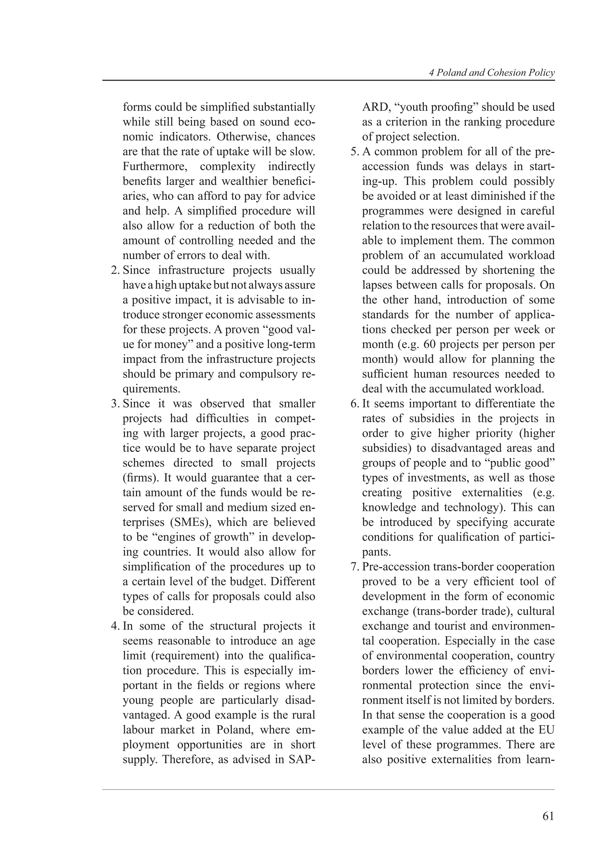4 Poland and Cohesion Policy


   forms could be simpliﬁed substantially         ARD, “youth prooﬁng” should be used
   while still being based on sound eco-          as a criterion in the ranking procedure
   nomic indicators. Otherwise, chances           of project selection.
   are that the rate of uptake will be slow.   5. A common problem for all of the pre-
   Furthermore, complexity indirectly             accession funds was delays in start-
   beneﬁts larger and wealthier beneﬁci-          ing-up. This problem could possibly
   aries, who can afford to pay for advice        be avoided or at least diminished if the
   and help. A simpliﬁed procedure will           programmes were designed in careful
   also allow for a reduction of both the         relation to the resources that were avail-
   amount of controlling needed and the           able to implement them. The common
   number of errors to deal with.                 problem of an accumulated workload
2. Since infrastructure projects usually          could be addressed by shortening the
   have a high uptake but not always assure       lapses between calls for proposals. On
   a positive impact, it is advisable to in-      the other hand, introduction of some
   troduce stronger economic assessments          standards for the number of applica-
   for these projects. A proven “good val-        tions checked per person per week or
   ue for money” and a positive long-term         month (e.g. 60 projects per person per
   impact from the infrastructure projects        month) would allow for planning the
   should be primary and compulsory re-           sufﬁcient human resources needed to
   quirements.                                    deal with the accumulated workload.
3. Since it was observed that smaller          6. It seems important to differentiate the
   projects had difﬁculties in compet-            rates of subsidies in the projects in
   ing with larger projects, a good prac-         order to give higher priority (higher
   tice would be to have separate project         subsidies) to disadvantaged areas and
   schemes directed to small projects             groups of people and to “public good”
   (ﬁrms). It would guarantee that a cer-         types of investments, as well as those
   tain amount of the funds would be re-          creating positive externalities (e.g.
   served for small and medium sized en-          knowledge and technology). This can
   terprises (SMEs), which are believed           be introduced by specifying accurate
   to be “engines of growth” in develop-          conditions for qualiﬁcation of partici-
   ing countries. It would also allow for         pants.
   simpliﬁcation of the procedures up to       7. Pre-accession trans-border cooperation
   a certain level of the budget. Different       proved to be a very efﬁcient tool of
   types of calls for proposals could also        development in the form of economic
   be considered.                                 exchange (trans-border trade), cultural
4. In some of the structural projects it          exchange and tourist and environmen-
   seems reasonable to introduce an age           tal cooperation. Especially in the case
   limit (requirement) into the qualiﬁca-         of environmental cooperation, country
   tion procedure. This is especially im-         borders lower the efﬁciency of envi-
   portant in the ﬁelds or regions where          ronmental protection since the envi-
   young people are particularly disad-           ronment itself is not limited by borders.
   vantaged. A good example is the rural          In that sense the cooperation is a good
   labour market in Poland, where em-             example of the value added at the EU
   ployment opportunities are in short            level of these programmes. There are
   supply. Therefore, as advised in SAP-          also positive externalities from learn-



                                                                                         61
 