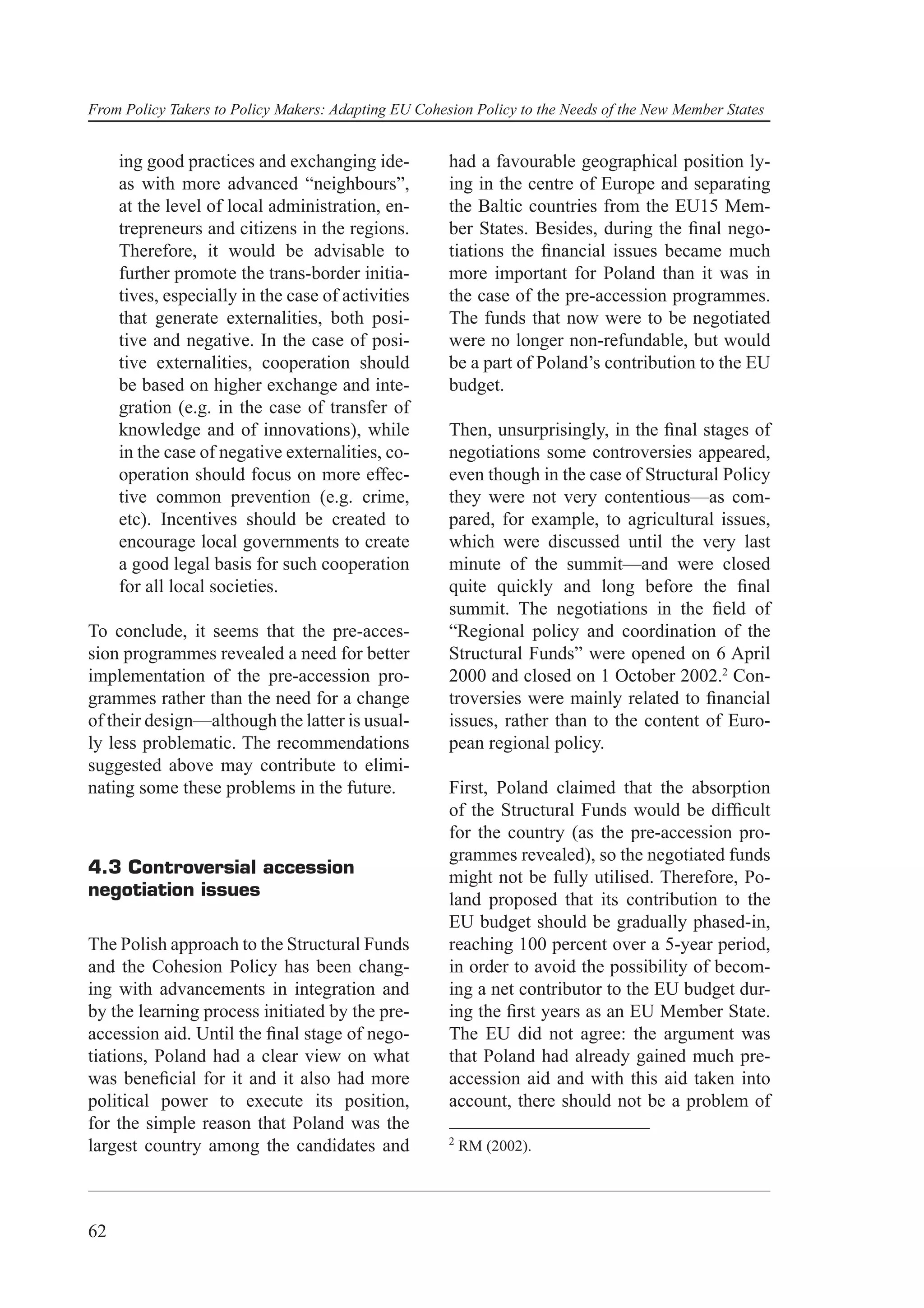 From Policy Takers to Policy Makers: Adapting EU Cohesion Policy to the Needs of the New Member States


     ing good practices and exchanging ide-           had a favourable geographical position ly-
     as with more advanced “neighbours”,              ing in the centre of Europe and separating
     at the level of local administration, en-        the Baltic countries from the EU15 Mem-
     trepreneurs and citizens in the regions.         ber States. Besides, during the ﬁnal nego-
     Therefore, it would be advisable to              tiations the ﬁnancial issues became much
     further promote the trans-border initia-         more important for Poland than it was in
     tives, especially in the case of activities      the case of the pre-accession programmes.
     that generate externalities, both posi-          The funds that now were to be negotiated
     tive and negative. In the case of posi-          were no longer non-refundable, but would
     tive externalities, cooperation should           be a part of Poland’s contribution to the EU
     be based on higher exchange and inte-            budget.
     gration (e.g. in the case of transfer of
     knowledge and of innovations), while             Then, unsurprisingly, in the ﬁnal stages of
     in the case of negative externalities, co-       negotiations some controversies appeared,
     operation should focus on more effec-            even though in the case of Structural Policy
     tive common prevention (e.g. crime,              they were not very contentious—as com-
     etc). Incentives should be created to            pared, for example, to agricultural issues,
     encourage local governments to create            which were discussed until the very last
     a good legal basis for such cooperation          minute of the summit—and were closed
     for all local societies.                         quite quickly and long before the ﬁnal
                                                      summit. The negotiations in the ﬁeld of
To conclude, it seems that the pre-acces-             “Regional policy and coordination of the
sion programmes revealed a need for better            Structural Funds” were opened on 6 April
implementation of the pre-accession pro-              2000 and closed on 1 October 2002.2 Con-
grammes rather than the need for a change             troversies were mainly related to ﬁnancial
of their design—although the latter is usual-         issues, rather than to the content of Euro-
ly less problematic. The recommendations              pean regional policy.
suggested above may contribute to elimi-
nating some these problems in the future.             First, Poland claimed that the absorption
                                                      of the Structural Funds would be difﬁcult
                                                      for the country (as the pre-accession pro-
                                                      grammes revealed), so the negotiated funds
4.3 Controversial accession                           might not be fully utilised. Therefore, Po-
negotiation issues                                    land proposed that its contribution to the
                                                      EU budget should be gradually phased-in,
The Polish approach to the Structural Funds           reaching 100 percent over a 5-year period,
and the Cohesion Policy has been chang-               in order to avoid the possibility of becom-
ing with advancements in integration and              ing a net contributor to the EU budget dur-
by the learning process initiated by the pre-         ing the ﬁrst years as an EU Member State.
accession aid. Until the ﬁnal stage of nego-          The EU did not agree: the argument was
tiations, Poland had a clear view on what             that Poland had already gained much pre-
was beneﬁcial for it and it also had more             accession aid and with this aid taken into
political power to execute its position,              account, there should not be a problem of
for the simple reason that Poland was the
                                                      2
largest country among the candidates and                  RM (2002).




62
 