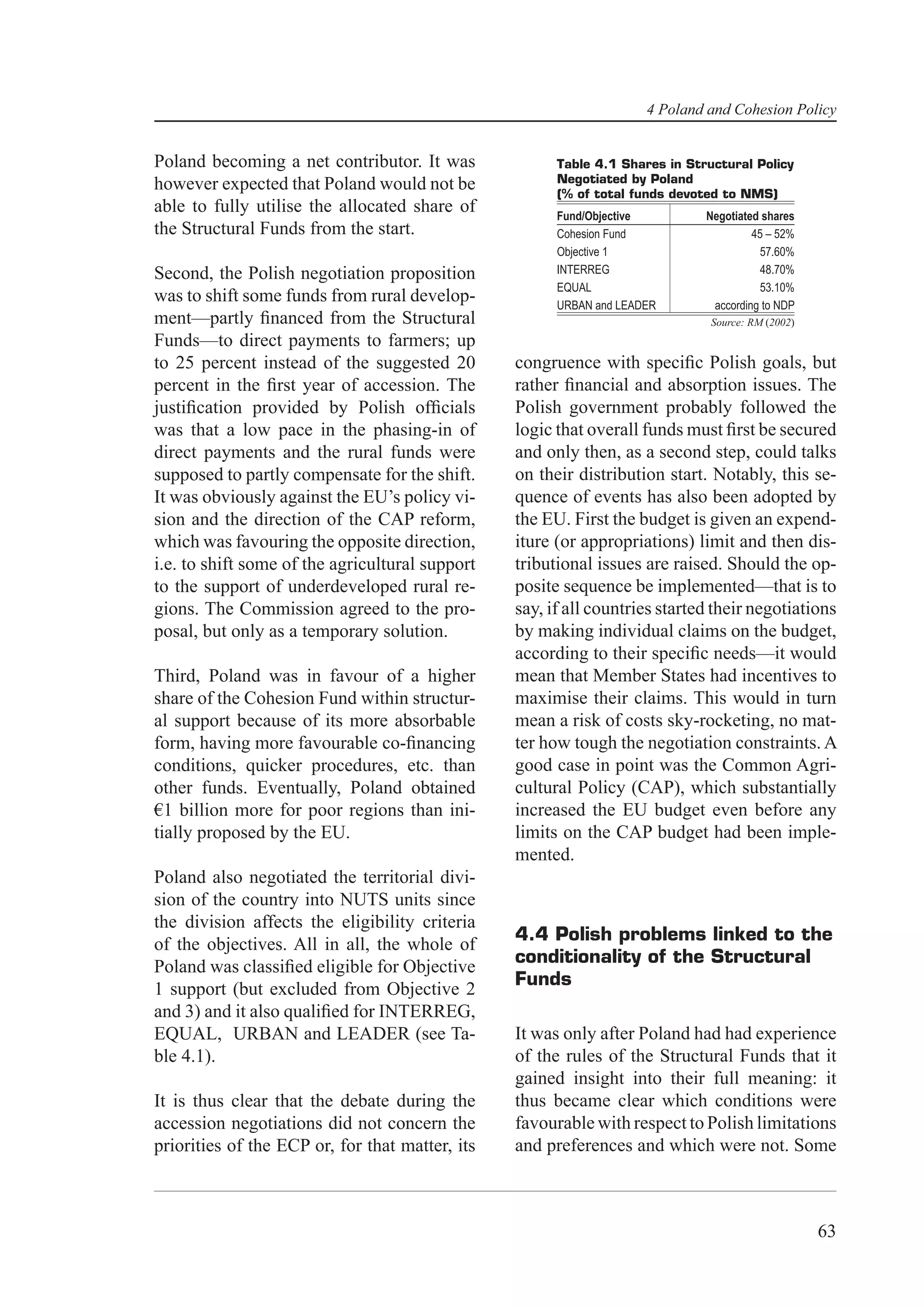 4 Poland and Cohesion Policy


Poland becoming a net contributor. It was              Table 4.1 Shares in Structural Policy
however expected that Poland would not be              Negotiated by Poland
                                                       (% of total funds devoted to NMS)
able to fully utilise the allocated share of           Fund/Objective         Negotiated shares
the Structural Funds from the start.                   Cohesion Fund                   45 – 52%
                                                       Objective 1                      57.60%
Second, the Polish negotiation proposition             INTERREG                          48.70%
                                                       EQUAL                             53.10%
was to shift some funds from rural develop-            URBAN and LEADER        according to NDP
ment—partly ﬁnanced from the Structural                                        Source: RM (2002)
Funds—to direct payments to farmers; up
to 25 percent instead of the suggested 20        congruence with speciﬁc Polish goals, but
percent in the ﬁrst year of accession. The       rather ﬁnancial and absorption issues. The
justiﬁcation provided by Polish ofﬁcials         Polish government probably followed the
was that a low pace in the phasing-in of         logic that overall funds must ﬁrst be secured
direct payments and the rural funds were         and only then, as a second step, could talks
supposed to partly compensate for the shift.     on their distribution start. Notably, this se-
It was obviously against the EU’s policy vi-     quence of events has also been adopted by
sion and the direction of the CAP reform,        the EU. First the budget is given an expend-
which was favouring the opposite direction,      iture (or appropriations) limit and then dis-
i.e. to shift some of the agricultural support   tributional issues are raised. Should the op-
to the support of underdeveloped rural re-       posite sequence be implemented—that is to
gions. The Commission agreed to the pro-         say, if all countries started their negotiations
posal, but only as a temporary solution.         by making individual claims on the budget,
                                                 according to their speciﬁc needs—it would
Third, Poland was in favour of a higher          mean that Member States had incentives to
share of the Cohesion Fund within structur-      maximise their claims. This would in turn
al support because of its more absorbable        mean a risk of costs sky-rocketing, no mat-
form, having more favourable co-ﬁnancing         ter how tough the negotiation constraints. A
conditions, quicker procedures, etc. than        good case in point was the Common Agri-
other funds. Eventually, Poland obtained         cultural Policy (CAP), which substantially
€1 billion more for poor regions than ini-       increased the EU budget even before any
tially proposed by the EU.                       limits on the CAP budget had been imple-
                                                 mented.
Poland also negotiated the territorial divi-
sion of the country into NUTS units since
the division affects the eligibility criteria
                                                 4.4 Polish problems linked to the
of the objectives. All in all, the whole of
                                                 conditionality of the Structural
Poland was classiﬁed eligible for Objective
                                                 Funds
1 support (but excluded from Objective 2
and 3) and it also qualiﬁed for INTERREG,
EQUAL, URBAN and LEADER (see Ta-                 It was only after Poland had had experience
ble 4.1).                                        of the rules of the Structural Funds that it
                                                 gained insight into their full meaning: it
It is thus clear that the debate during the      thus became clear which conditions were
accession negotiations did not concern the       favourable with respect to Polish limitations
priorities of the ECP or, for that matter, its   and preferences and which were not. Some



                                                                                                   63
 