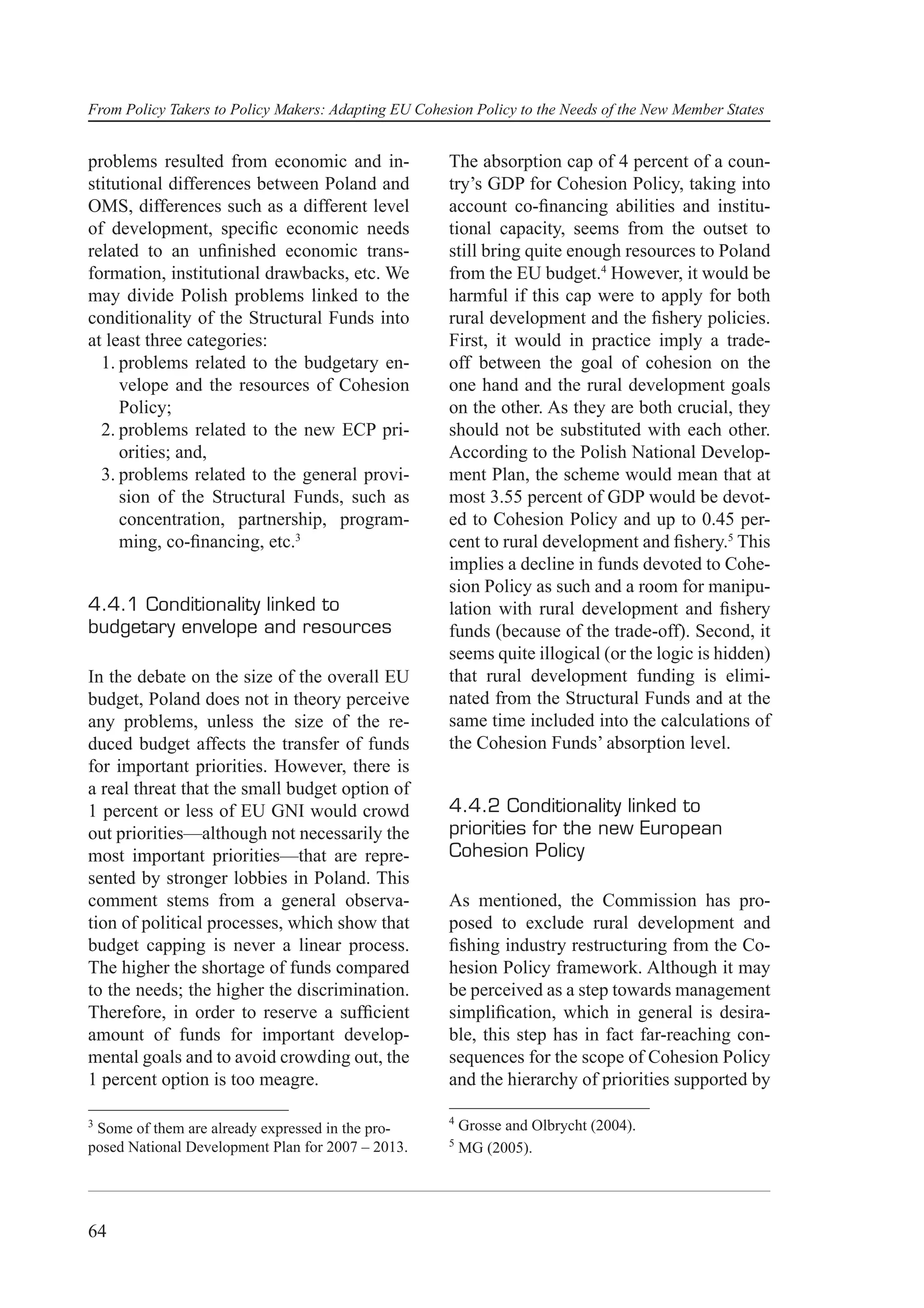 From Policy Takers to Policy Makers: Adapting EU Cohesion Policy to the Needs of the New Member States


problems resulted from economic and in-               The absorption cap of 4 percent of a coun-
stitutional differences between Poland and            try’s GDP for Cohesion Policy, taking into
OMS, differences such as a different level            account co-ﬁnancing abilities and institu-
of development, speciﬁc economic needs                tional capacity, seems from the outset to
related to an unﬁnished economic trans-               still bring quite enough resources to Poland
formation, institutional drawbacks, etc. We           from the EU budget.4 However, it would be
may divide Polish problems linked to the              harmful if this cap were to apply for both
conditionality of the Structural Funds into           rural development and the ﬁshery policies.
at least three categories:                            First, it would in practice imply a trade-
  1. problems related to the budgetary en-            off between the goal of cohesion on the
     velope and the resources of Cohesion             one hand and the rural development goals
     Policy;                                          on the other. As they are both crucial, they
  2. problems related to the new ECP pri-             should not be substituted with each other.
     orities; and,                                    According to the Polish National Develop-
  3. problems related to the general provi-           ment Plan, the scheme would mean that at
     sion of the Structural Funds, such as            most 3.55 percent of GDP would be devot-
     concentration, partnership, program-             ed to Cohesion Policy and up to 0.45 per-
     ming, co-ﬁnancing, etc.3                         cent to rural development and ﬁshery.5 This
                                                      implies a decline in funds devoted to Cohe-
                                                      sion Policy as such and a room for manipu-
4.4.1 Conditionality linked to                        lation with rural development and ﬁshery
budgetary envelope and resources                      funds (because of the trade-off). Second, it
                                                      seems quite illogical (or the logic is hidden)
In the debate on the size of the overall EU           that rural development funding is elimi-
budget, Poland does not in theory perceive            nated from the Structural Funds and at the
any problems, unless the size of the re-              same time included into the calculations of
duced budget affects the transfer of funds            the Cohesion Funds’ absorption level.
for important priorities. However, there is
a real threat that the small budget option of
1 percent or less of EU GNI would crowd               4.4.2 Conditionality linked to
out priorities—although not necessarily the           priorities for the new European
most important priorities—that are repre-             Cohesion Policy
sented by stronger lobbies in Poland. This
comment stems from a general observa-                 As mentioned, the Commission has pro-
tion of political processes, which show that          posed to exclude rural development and
budget capping is never a linear process.             ﬁshing industry restructuring from the Co-
The higher the shortage of funds compared             hesion Policy framework. Although it may
to the needs; the higher the discrimination.          be perceived as a step towards management
Therefore, in order to reserve a sufﬁcient            simpliﬁcation, which in general is desira-
amount of funds for important develop-                ble, this step has in fact far-reaching con-
mental goals and to avoid crowding out, the           sequences for the scope of Cohesion Policy
1 percent option is too meagre.                       and the hierarchy of priorities supported by

3                                                     4
 Some of them are already expressed in the pro-           Grosse and Olbrycht (2004).
posed National Development Plan for 2007 – 2013.      5
                                                          MG (2005).




64
 