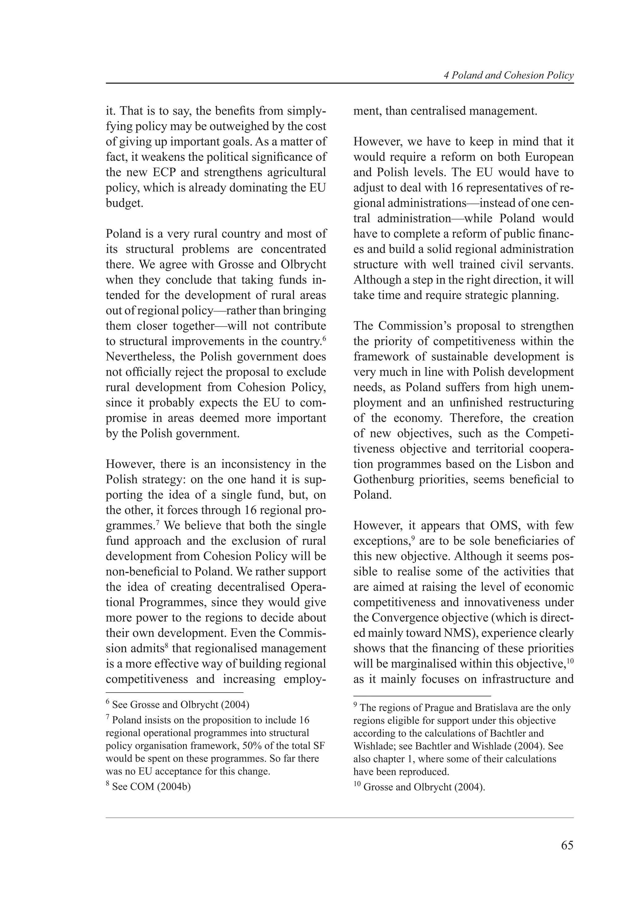 4 Poland and Cohesion Policy


it. That is to say, the beneﬁts from simply-         ment, than centralised management.
fying policy may be outweighed by the cost
of giving up important goals. As a matter of         However, we have to keep in mind that it
fact, it weakens the political signiﬁcance of        would require a reform on both European
the new ECP and strengthens agricultural             and Polish levels. The EU would have to
policy, which is already dominating the EU           adjust to deal with 16 representatives of re-
budget.                                              gional administrations—instead of one cen-
                                                     tral administration—while Poland would
Poland is a very rural country and most of           have to complete a reform of public ﬁnanc-
its structural problems are concentrated             es and build a solid regional administration
there. We agree with Grosse and Olbrycht             structure with well trained civil servants.
when they conclude that taking funds in-             Although a step in the right direction, it will
tended for the development of rural areas            take time and require strategic planning.
out of regional policy—rather than bringing
them closer together—will not contribute             The Commission’s proposal to strengthen
to structural improvements in the country.6          the priority of competitiveness within the
Nevertheless, the Polish government does             framework of sustainable development is
not ofﬁcially reject the proposal to exclude         very much in line with Polish development
rural development from Cohesion Policy,              needs, as Poland suffers from high unem-
since it probably expects the EU to com-             ployment and an unﬁnished restructuring
promise in areas deemed more important               of the economy. Therefore, the creation
by the Polish government.                            of new objectives, such as the Competi-
                                                     tiveness objective and territorial coopera-
However, there is an inconsistency in the            tion programmes based on the Lisbon and
Polish strategy: on the one hand it is sup-          Gothenburg priorities, seems beneﬁcial to
porting the idea of a single fund, but, on           Poland.
the other, it forces through 16 regional pro-
grammes.7 We believe that both the single            However, it appears that OMS, with few
fund approach and the exclusion of rural             exceptions,9 are to be sole beneﬁciaries of
development from Cohesion Policy will be             this new objective. Although it seems pos-
non-beneﬁcial to Poland. We rather support           sible to realise some of the activities that
the idea of creating decentralised Opera-            are aimed at raising the level of economic
tional Programmes, since they would give             competitiveness and innovativeness under
more power to the regions to decide about            the Convergence objective (which is direct-
their own development. Even the Commis-              ed mainly toward NMS), experience clearly
sion admits8 that regionalised management            shows that the ﬁnancing of these priorities
is a more effective way of building regional         will be marginalised within this objective,10
competitiveness and increasing employ-               as it mainly focuses on infrastructure and
6
  See Grosse and Olbrycht (2004)                     9
                                                       The regions of Prague and Bratislava are the only
7
  Poland insists on the proposition to include 16    regions eligible for support under this objective
regional operational programmes into structural      according to the calculations of Bachtler and
policy organisation framework, 50% of the total SF   Wishlade; see Bachtler and Wishlade (2004). See
would be spent on these programmes. So far there     also chapter 1, where some of their calculations
was no EU acceptance for this change.                have been reproduced.
8                                                    10
  See COM (2004b)                                       Grosse and Olbrycht (2004).




                                                                                                     65
 