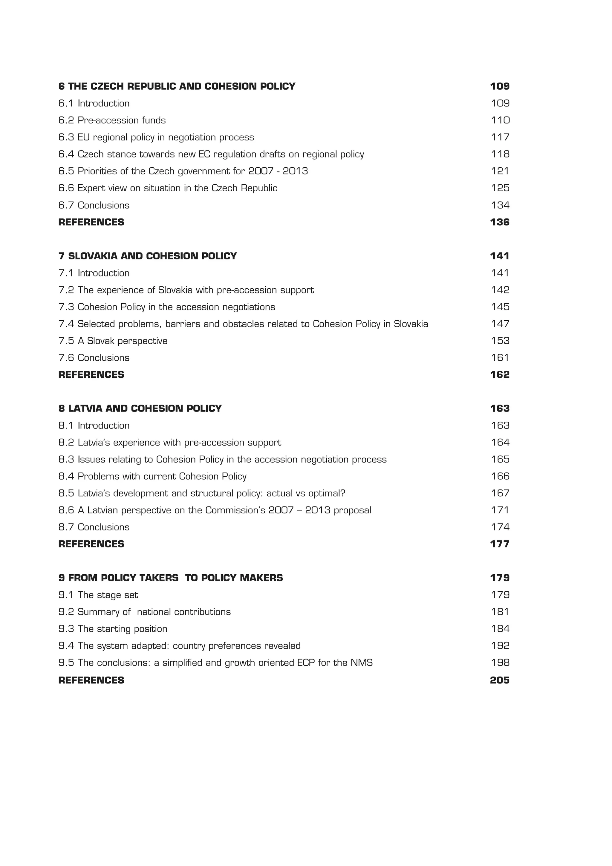 6 THE CZECH REPUBLIC AND COHESION POLICY                                               109
6.1 Introduction                                                                       109
6.2 Pre-accession funds                                                                110
6.3 EU regional policy in negotiation process                                          117
6.4 Czech stance towards new EC regulation drafts on regional policy                   118
6.5 Priorities of the Czech government for 2007 - 2013                                 121
6.6 Expert view on situation in the Czech Republic                                     125
6.7 Conclusions                                                                        134
REFERENCES                                                                             136


7 SLOVAKIA AND COHESION POLICY                                                         141
7.1 Introduction                                                                       141
7.2 The experience of Slovakia with pre-accession support                              142
7.3 Cohesion Policy in the accession negotiations                                      145
7.4 Selected problems, barriers and obstacles related to Cohesion Policy in Slovakia   147
7.5 A Slovak perspective                                                               153
7.6 Conclusions                                                                        161
REFERENCES                                                                             162


8 LATVIA AND COHESION POLICY                                                           163
8.1 Introduction                                                                       163
8.2 Latvia’s experience with pre-accession support                                     164
8.3 Issues relating to Cohesion Policy in the accession negotiation process            165
8.4 Problems with current Cohesion Policy                                              166
8.5 Latvia’s development and structural policy: actual vs optimal?                     167
8.6 A Latvian perspective on the Commission’s 2007 – 2013 proposal                     171
8.7 Conclusions                                                                        174
REFERENCES                                                                             177


9 FROM POLICY TAKERS TO POLICY MAKERS                                                  179
9.1 The stage set                                                                      179
9.2 Summary of national contributions                                                  181
9.3 The starting position                                                              184
9.4 The system adapted: country preferences revealed                                   192
9.5 The conclusions: a simpliﬁed and growth oriented ECP for the NMS                   198
REFERENCES                                                                             205
 