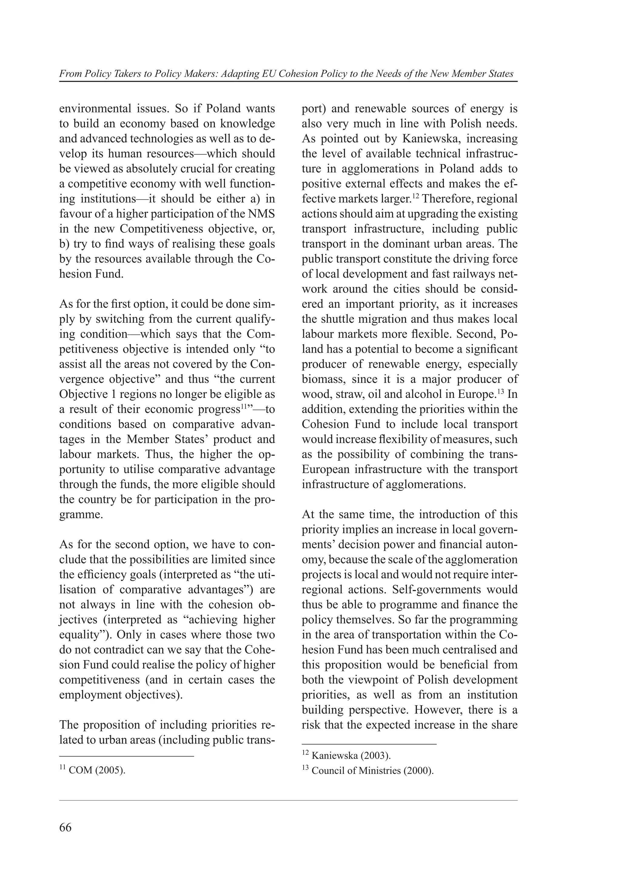 From Policy Takers to Policy Makers: Adapting EU Cohesion Policy to the Needs of the New Member States


environmental issues. So if Poland wants              port) and renewable sources of energy is
to build an economy based on knowledge                also very much in line with Polish needs.
and advanced technologies as well as to de-           As pointed out by Kaniewska, increasing
velop its human resources—which should                the level of available technical infrastruc-
be viewed as absolutely crucial for creating          ture in agglomerations in Poland adds to
a competitive economy with well function-             positive external effects and makes the ef-
ing institutions—it should be either a) in            fective markets larger.12 Therefore, regional
favour of a higher participation of the NMS           actions should aim at upgrading the existing
in the new Competitiveness objective, or,             transport infrastructure, including public
b) try to ﬁnd ways of realising these goals           transport in the dominant urban areas. The
by the resources available through the Co-            public transport constitute the driving force
hesion Fund.                                          of local development and fast railways net-
                                                      work around the cities should be consid-
As for the ﬁrst option, it could be done sim-         ered an important priority, as it increases
ply by switching from the current qualify-            the shuttle migration and thus makes local
ing condition—which says that the Com-                labour markets more ﬂexible. Second, Po-
petitiveness objective is intended only “to           land has a potential to become a signiﬁcant
assist all the areas not covered by the Con-          producer of renewable energy, especially
vergence objective” and thus “the current             biomass, since it is a major producer of
Objective 1 regions no longer be eligible as          wood, straw, oil and alcohol in Europe.13 In
a result of their economic progress11”—to             addition, extending the priorities within the
conditions based on comparative advan-                Cohesion Fund to include local transport
tages in the Member States’ product and               would increase ﬂexibility of measures, such
labour markets. Thus, the higher the op-              as the possibility of combining the trans-
portunity to utilise comparative advantage            European infrastructure with the transport
through the funds, the more eligible should           infrastructure of agglomerations.
the country be for participation in the pro-
gramme.                                               At the same time, the introduction of this
                                                      priority implies an increase in local govern-
As for the second option, we have to con-             ments’ decision power and ﬁnancial auton-
clude that the possibilities are limited since        omy, because the scale of the agglomeration
the efﬁciency goals (interpreted as “the uti-         projects is local and would not require inter-
lisation of comparative advantages”) are              regional actions. Self-governments would
not always in line with the cohesion ob-              thus be able to programme and ﬁnance the
jectives (interpreted as “achieving higher            policy themselves. So far the programming
equality”). Only in cases where those two             in the area of transportation within the Co-
do not contradict can we say that the Cohe-           hesion Fund has been much centralised and
sion Fund could realise the policy of higher          this proposition would be beneﬁcial from
competitiveness (and in certain cases the             both the viewpoint of Polish development
employment objectives).                               priorities, as well as from an institution
                                                      building perspective. However, there is a
The proposition of including priorities re-           risk that the expected increase in the share
lated to urban areas (including public trans-
                                                      12
                                                           Kaniewska (2003).
11                                                    13
     COM (2005).                                           Council of Ministries (2000).




66
 