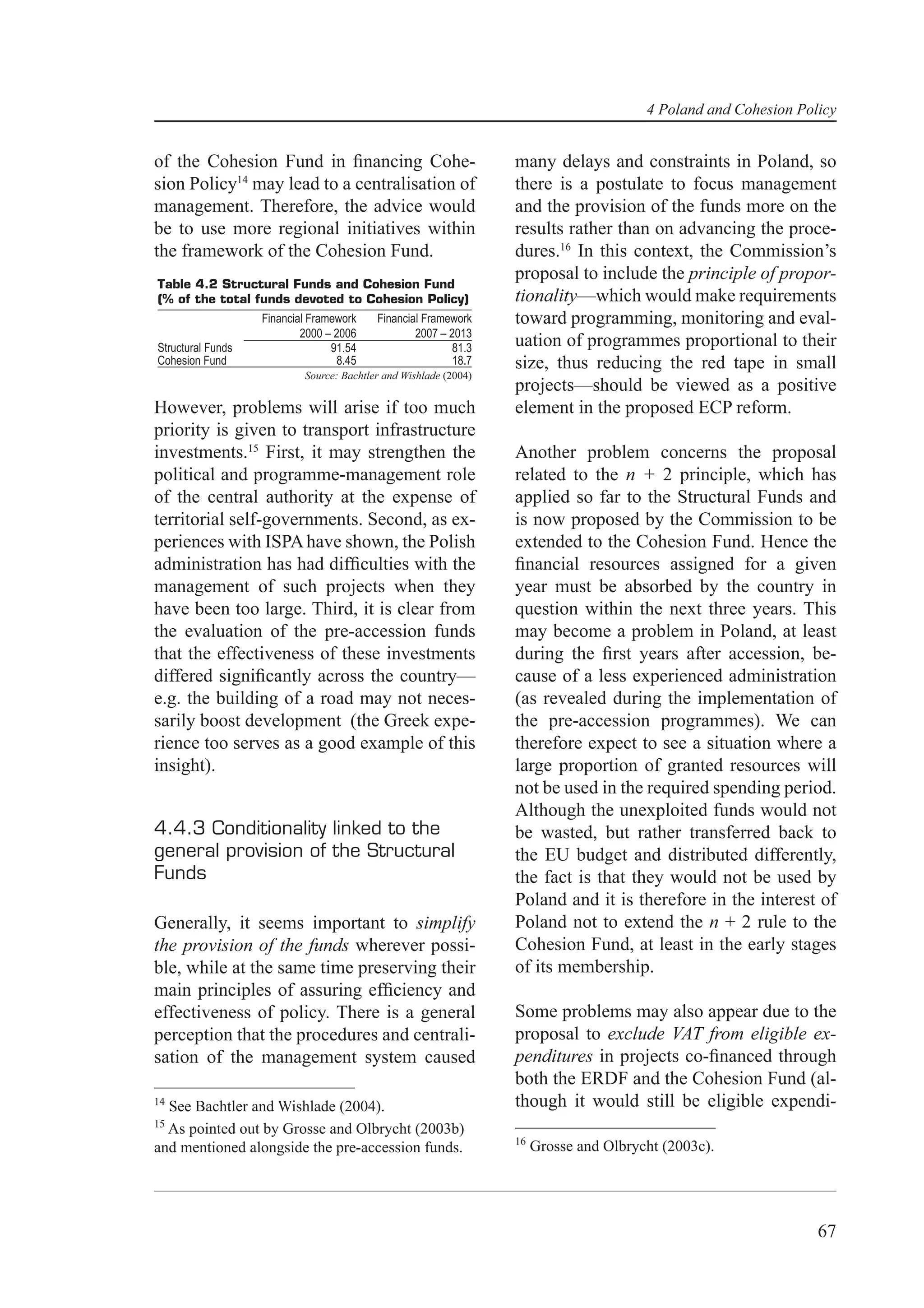4 Poland and Cohesion Policy


of the Cohesion Fund in ﬁnancing Cohe-                             many delays and constraints in Poland, so
sion Policy14 may lead to a centralisation of                      there is a postulate to focus management
management. Therefore, the advice would                            and the provision of the funds more on the
be to use more regional initiatives within                         results rather than on advancing the proce-
the framework of the Cohesion Fund.                                dures.16 In this context, the Commission’s
                                                                   proposal to include the principle of propor-
Table 4.2 Structural Funds and Cohesion Fund
(% of the total funds devoted to Cohesion Policy)                  tionality—which would make requirements
                   Financial Framework     Financial Framework     toward programming, monitoring and eval-
                           2000 – 2006             2007 – 2013
Structural Funds                 91.54                     81.3    uation of programmes proportional to their
Cohesion Fund                      8.45                    18.7    size, thus reducing the red tape in small
                            Source: Bachtler and Wishlade (2004)
                                                                   projects—should be viewed as a positive
However, problems will arise if too much                           element in the proposed ECP reform.
priority is given to transport infrastructure
investments.15 First, it may strengthen the                        Another problem concerns the proposal
political and programme-management role                            related to the n + 2 principle, which has
of the central authority at the expense of                         applied so far to the Structural Funds and
territorial self-governments. Second, as ex-                       is now proposed by the Commission to be
periences with ISPA have shown, the Polish                         extended to the Cohesion Fund. Hence the
administration has had difﬁculties with the                        ﬁnancial resources assigned for a given
management of such projects when they                              year must be absorbed by the country in
have been too large. Third, it is clear from                       question within the next three years. This
the evaluation of the pre-accession funds                          may become a problem in Poland, at least
that the effectiveness of these investments                        during the ﬁrst years after accession, be-
differed signiﬁcantly across the country—                          cause of a less experienced administration
e.g. the building of a road may not neces-                         (as revealed during the implementation of
sarily boost development (the Greek expe-                          the pre-accession programmes). We can
rience too serves as a good example of this                        therefore expect to see a situation where a
insight).                                                          large proportion of granted resources will
                                                                   not be used in the required spending period.
                                                                   Although the unexploited funds would not
4.4.3 Conditionality linked to the                                 be wasted, but rather transferred back to
general provision of the Structural                                the EU budget and distributed differently,
Funds                                                              the fact is that they would not be used by
                                                                   Poland and it is therefore in the interest of
Generally, it seems important to simplify                          Poland not to extend the n + 2 rule to the
the provision of the funds wherever possi-                         Cohesion Fund, at least in the early stages
ble, while at the same time preserving their                       of its membership.
main principles of assuring efﬁciency and
effectiveness of policy. There is a general                        Some problems may also appear due to the
perception that the procedures and centrali-                       proposal to exclude VAT from eligible ex-
sation of the management system caused                             penditures in projects co-ﬁnanced through
                                                                   both the ERDF and the Cohesion Fund (al-
14
  See Bachtler and Wishlade (2004).                                though it would still be eligible expendi-
15
  As pointed out by Grosse and Olbrycht (2003b)
                                                                   16
and mentioned alongside the pre-accession funds.                        Grosse and Olbrycht (2003c).




                                                                                                                  67
 