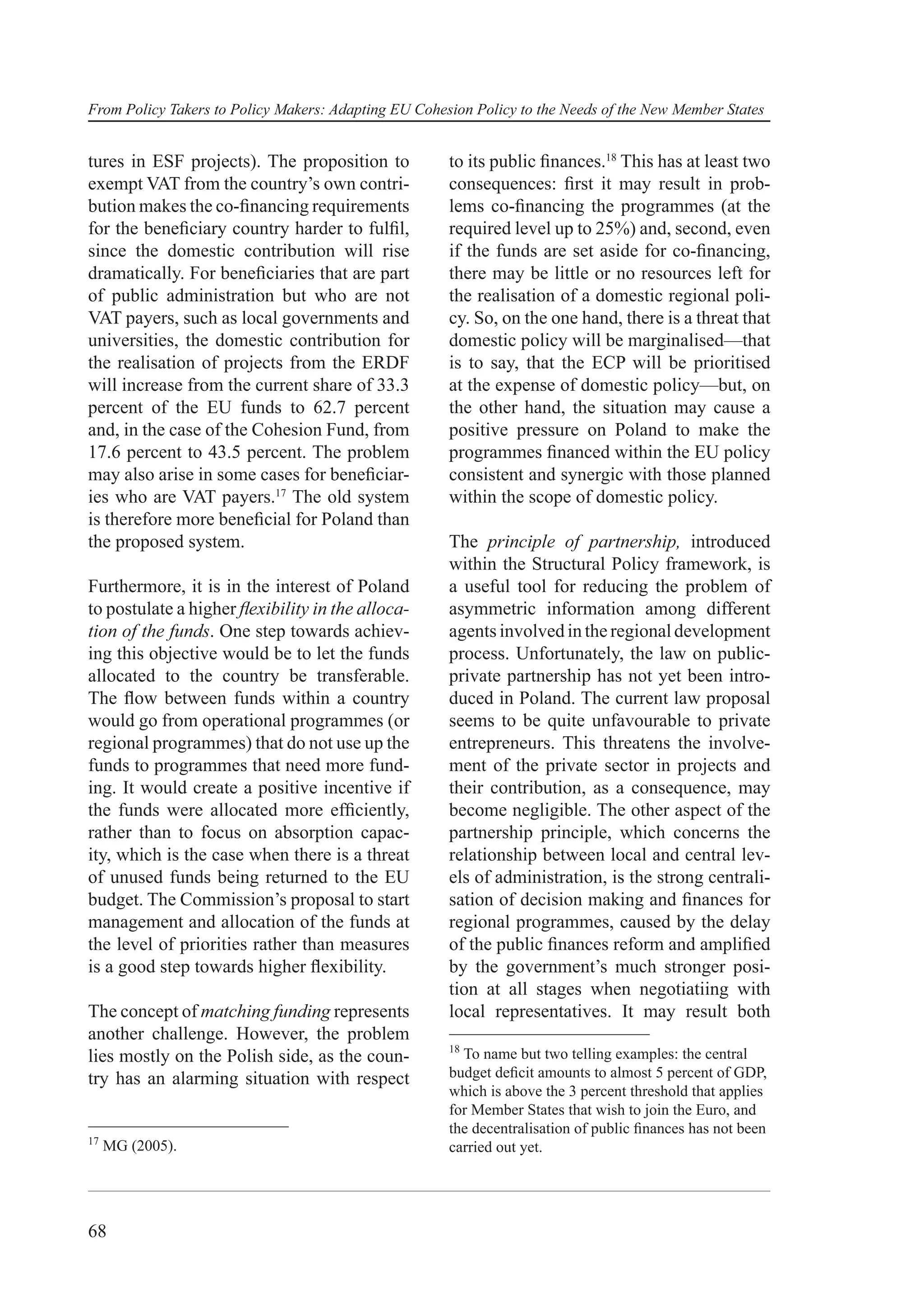 From Policy Takers to Policy Makers: Adapting EU Cohesion Policy to the Needs of the New Member States


tures in ESF projects). The proposition to            to its public ﬁnances.18 This has at least two
exempt VAT from the country’s own contri-             consequences: ﬁrst it may result in prob-
bution makes the co-ﬁnancing requirements             lems co-ﬁnancing the programmes (at the
for the beneﬁciary country harder to fulﬁl,           required level up to 25%) and, second, even
since the domestic contribution will rise             if the funds are set aside for co-ﬁnancing,
dramatically. For beneﬁciaries that are part          there may be little or no resources left for
of public administration but who are not              the realisation of a domestic regional poli-
VAT payers, such as local governments and             cy. So, on the one hand, there is a threat that
universities, the domestic contribution for           domestic policy will be marginalised—that
the realisation of projects from the ERDF             is to say, that the ECP will be prioritised
will increase from the current share of 33.3          at the expense of domestic policy—but, on
percent of the EU funds to 62.7 percent               the other hand, the situation may cause a
and, in the case of the Cohesion Fund, from           positive pressure on Poland to make the
17.6 percent to 43.5 percent. The problem             programmes ﬁnanced within the EU policy
may also arise in some cases for beneﬁciar-           consistent and synergic with those planned
ies who are VAT payers.17 The old system              within the scope of domestic policy.
is therefore more beneﬁcial for Poland than
the proposed system.                                  The principle of partnership, introduced
                                                      within the Structural Policy framework, is
Furthermore, it is in the interest of Poland          a useful tool for reducing the problem of
to postulate a higher ﬂexibility in the alloca-       asymmetric information among different
tion of the funds. One step towards achiev-           agents involved in the regional development
ing this objective would be to let the funds          process. Unfortunately, the law on public-
allocated to the country be transferable.             private partnership has not yet been intro-
The ﬂow between funds within a country                duced in Poland. The current law proposal
would go from operational programmes (or              seems to be quite unfavourable to private
regional programmes) that do not use up the           entrepreneurs. This threatens the involve-
funds to programmes that need more fund-              ment of the private sector in projects and
ing. It would create a positive incentive if          their contribution, as a consequence, may
the funds were allocated more efﬁciently,             become negligible. The other aspect of the
rather than to focus on absorption capac-             partnership principle, which concerns the
ity, which is the case when there is a threat         relationship between local and central lev-
of unused funds being returned to the EU              els of administration, is the strong centrali-
budget. The Commission’s proposal to start            sation of decision making and ﬁnances for
management and allocation of the funds at             regional programmes, caused by the delay
the level of priorities rather than measures          of the public ﬁnances reform and ampliﬁed
is a good step towards higher ﬂexibility.             by the government’s much stronger posi-
                                                      tion at all stages when negotiatiing with
The concept of matching funding represents            local representatives. It may result both
another challenge. However, the problem
                                                      18
lies mostly on the Polish side, as the coun-            To name but two telling examples: the central
try has an alarming situation with respect            budget deﬁcit amounts to almost 5 percent of GDP,
                                                      which is above the 3 percent threshold that applies
                                                      for Member States that wish to join the Euro, and
                                                      the decentralisation of public ﬁnances has not been
17
     MG (2005).                                       carried out yet.




68
 